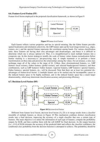 Hyperspectral Imagery Classification using Technologies of Computational Intelligence
http://www.iaeme.com/IJECET/index.asp 29 editor@iaeme.com
6.6. Feature-Level Fusion (FF)
Feature level fusion employed in the proposed classification framework, as shown in Figure 9
Figure 9 Feature level fusion
Each feature reflects various properties and has its special meaning, like the Gabor feature provides
spatial localization and orientation selectivity, the LBP feature open up the local image texture (e.g., edges,
corners, etc.), and the spectral feature represents the correlation among bands. For various classification
tasks, these features are having their own advantages and disadvantages, and hence it is difficult to
determine which one is always optimal [1]. Thus, it is straightforward to stack multiple features into a
composite one. In this fusion strategy,to modify the scale of feature values feature normalization before
feature stacking is a necessary;i.e. pre-processing step. A simple treatment is to perform a linear
transformation on these data and preserves the relationships among the values. For an instance, a min–max
technique maps all of the values in the range of [0, 1].Here, three aforementioned features, i.e., LBP
features (local texture), Gabor features (global texture), and selected bands(spectral features), and their
combinations, such as LBP features+ Gabor features +spectral features, LBP features+ spectral features,
Gabor features+ spectral features, etc., will be discussed. Note that there are at least two potential dis-
advantages of feature-level fusion: 1) multiple feature sets to be stacked may be incompatible, causes to
the induced feature space to be highly nonlinear, and 2) the induced feature space has a much larger
dimensionality, which may deteriorate classification accuracy and processing efficiency
6.7. Decision-Level Fusion (DF)
Figure 10 Decision level fusion
Different from feature level fusion, decision level fusion [3], [5] is to merge results from a classifier
ensemble of multiple features as shown in Figure 10 This mechanism combines distinct classification
results into a final decision, improving the accuracy of a single classifier that uses a certain type of
features. The main objective is to utilize the information of each type of features, compute the probability
outputs by ELM, and then combine them with the soft LOGP for final decision. As the output function
[i.e., (11)] of ELM estimates the accuracy of the predicted label and reflects the classifier confidence, the
conditional class probability from the decision function is attempted to achieve. The probability should be
 