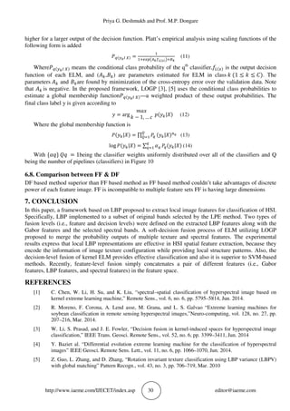 Priya G. Deshmukh and Prof. M.P. Dongare
http://www.iaeme.com/IJECET/index.asp 30 editor@iaeme.com
higher for a larger output of the decision function. Platt’s empirical analysis using scaling functions of the
following form is added
$•(€•n ‚) = ;ƒ_„…†•‡ˆ(‰)Š; •
(11)
Where$•(€•n ‚) means the conditional class probability of the qth
classifier,*d(_) is the output decision
function of each ELM, and (‹W, W) are parameters estimated for ELM in class Y (1 ≤ Y ≤ Z). The
parameters ‹W and Ware found by minimization of the cross-entropy error over the validation data. Note
that ‹W is negative. In the proposed framework, LOGP [3], [5] uses the conditional class probabilities to
estimate a global membership function$•(€•n ‚)—a weighted product of these output probabilities. The
final class label y is given according to
 = arg
Ž 5
Y − 1, … ) 6(W| ) (12)
Where the global membership function is
$(W| ) = ∏ $•
‘
‘! (W| )8’ (13)
log $(W| ) = ∑ ”•
•
•! $•(W| ) (14)
With {”•} –• = 1being the classifier weights uniformly distributed over all of the classifiers and Q
being the number of pipelines (classifiers) in Figure 10
6.8. Comparison between FF & DF
DF based method superior than FF based method as FF based method couldn’t take advantages of discrete
power of each feature image. FF is incompatible to multiple feature sets FF is having large dimensions
7. CONCLUSION
In this paper, a framework based on LBP proposed to extract local image features for classification of HSI.
Specifically, LBP implemented to a subset of original bands selected by the LPE method. Two types of
fusion levels (i.e., feature and decision levels) were defined on the extracted LBP features along with the
Gabor features and the selected spectral bands. A soft-decision fusion process of ELM utilizing LOGP
proposed to merge the probability outputs of multiple texture and spectral features. The experimental
results express that local LBP representations are effective in HSI spatial feature extraction, because they
encode the information of image texture configuration while providing local structure patterns. Also, the
decision-level fusion of kernel ELM provides effective classification and also it is superior to SVM-based
methods. Recently, feature-level fusion simply concatenates a pair of different features (i.e., Gabor
features, LBP features, and spectral features) in the feature space.
REFERENCES
[1] C. Chen, W. Li, H. Su, and K. Liu, “spectral–spatial classification of hyperspectral image based on
kernel extreme learning machine,” Remote Sens., vol. 6, no. 6, pp. 5795–5814, Jun. 2014.
[2] R. Moreno, F. Corona, A. Lend asse, M. Grana, and L. S. Galvao “Extreme learning machines for
soybean classification in remote sensing hyperspectral images,”Neuro-computing, vol. 128, no. 27, pp.
207–216, Mar. 2014.
[3] W. Li, S. Prasad, and J. E. Fowler, “Decision fusion in kernel-induced spaces for hyperspectral image
classification,” IEEE Trans. Geosci. Remote Sens., vol. 52, no. 6, pp. 3399–3411, Jun. 2014
[4] Y. Baziet al. “Differential evolution extreme learning machine for the classification of hyperspectral
images” IEEE Geosci. Remote Sens. Lett., vol. 11, no. 6, pp. 1066–1070, Jun. 2014.
[5] Z. Guo, L. Zhang, and D. Zhang, “Rotation invariant texture classification using LBP variance (LBPV)
with global matching” Pattern Recogn., vol. 43, no. 3, pp. 706–719, Mar. 2010
 