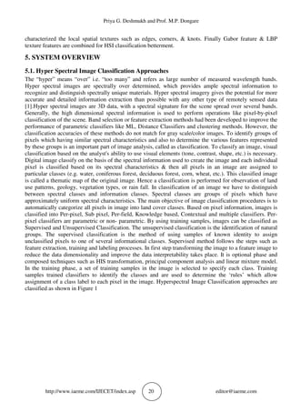 Priya G. Deshmukh and Prof. M.P. Dongare
http://www.iaeme.com/IJECET/index.asp 20 editor@iaeme.com
characterized the local spatial textures such as edges, corners, & knots. Finally Gabor feature & LBP
texture features are combined for HSI classification betterment.
5. SYSTEM OVERVIEW
5.1. Hyper Spectral Image Classification Approaches
The “hyper” means “over” i.e. “too many” and refers as large number of measured wavelength bands.
Hyper spectral images are spectrally over determined, which provides ample spectral information to
recognize and distinguish spectrally unique materials. Hyper spectral imagery gives the potential for more
accurate and detailed information extraction than possible with any other type of remotely sensed data
[1].Hyper spectral images are 3D data, with a spectral signature for the scene spread over several bands.
Generally, the high dimensional spectral information is used to perform operations like pixel-by-pixel
classification of the scene. Band selection or feature extraction methods had been developed to improve the
performance of parametric classifiers like ML, Distance Classifiers and clustering methods. However, the
classification accuracies of these methods do not match for gray scale/color images. To identify groups of
pixels which having similar spectral characteristics and also to determine the various features represented
by these groups is an important part of image analysis, called as classification. To classify an image, visual
classification based on the analyst's ability to use visual elements (tone, contrast, shape, etc.) is necessary.
Digital image classify on the basis of the spectral information used to create the image and each individual
pixel is classified based on its spectral characteristics & then all pixels in an image are assigned to
particular classes (e.g. water, coniferous forest, deciduous forest, corn, wheat, etc.). This classified image
is called a thematic map of the original image. Hence a classification is performed for observation of land
use patterns, geology, vegetation types, or rain fall. In classification of an image we have to distinguish
between spectral classes and information classes. Spectral classes are groups of pixels which have
approximately uniform spectral characteristics. The main objective of image classification procedures is to
automatically categorize all pixels in image into land cover classes. Based on pixel information, images is
classified into Per-pixel, Sub pixel, Per-field, Knowledge based, Contextual and multiple classifiers. Per-
pixel classifiers are parametric or non- parametric. By using training samples, images can be classified as
Supervised and Unsupervised Classification. The unsupervised classification is the identification of natural
groups. The supervised classification is the method of using samples of known identity to assign
unclassified pixels to one of several informational classes. Supervised method follows the steps such as
feature extraction, training and labeling processes. In first step transforming the image to a feature image to
reduce the data dimensionality and improve the data interpretability takes place. It is optional phase and
composed techniques such as HIS transformation, principal component analysis and linear mixture model.
In the training phase, a set of training samples in the image is selected to specify each class. Training
samples trained classifiers to identify the classes and are used to determine the ‘rules’ which allow
assignment of a class label to each pixel in the image. Hyperspectral Image Classification approaches are
classified as shown in Figure 1
 