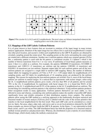 Priya G. Deshmukh and Prof. M.P. Dongare
http://www.iaeme.com/IJECET/index.asp 22 editor@iaeme.com
Figure 3 The circular (8,1),(16,2) and (8,2) neighborhoods. The pixel values are bilinear interpolated whenever the
sampling point is not in the center of a pixel
5.3. Mappings of the LBP Labels: Uniform Patterns
It is of great interest to have features that are invariant to rotations of the input image in many texture
analysis applications. Rotation of the input image has two effects first is each local neighborhood is rotated
into other pixel location, and second is within each neighborhood as the LBP P, R patterns are obtained by
circularly sampling around the center pixel. The sampling points on the circle surrounding the center point
are rotated into a different orientation. Another one is uniform patterns which uses original operator [5].For
this, a uniformity pattern is used with the bit pattern is considered circular: U (“pattern”) which is the
number of bitwise transitions from 0 to 1 or vice versa. If uniformity of local binary pattern measures at
most 2 then it is called as a uniform. For example, the patterns 00000000 (0 transitions), 01110000 (2
transitions) and 11001111 (2 transitions) are uniform and the patterns 11001001 (4 transitions) and
01010011 (6 transitions) are not uniform. Separate output label for each uniform pattern and all the non-
uniform patterns are assigned to a single label in uniform LBP mapping. Hence, the number of different
output labels for mapping for patterns of P bits is P (P −1) + 3.59 output labels for neighborhoods of 8
sampling points, and 243 labels for neighborhoods of 16 sampling points are produced by the uniform
mapping. The reasons for neglecting the non-uniform patterns are twofold. First is, most of the local binary
patterns are uniform in natural images. It is noticed that in experiments with texture images, when using
the (8, 1) neighborhood uniform patterns gives result, a bit less than 90% of all patterns and for around
70% in the (16, 2) neighborhood. In experiments with facial images [1], it is found that 90.6% of the
patterns in the (8, 1) neighborhood and 85.2% of the patterns in the (8, 2) neighborhood are uniform. The
second thing for considering uniform patterns is the statistical robustness. Using uniform patterns produces
better recognition results in many applications. Uniform patterns themselves are more stable, i.e. less
affected to noise and whereas, considering only uniform patterns makes the number of possible LBP labels
significantly lower and reliable estimation of their distribution requires fewer samples. The uniform
patterns allow seeing the LBP method as a unifying approach to the traditionally divergent statistical and
structural models of texture analysis [5].Every pixel is labeled with the code of the texture primitive that
matches to the local neighborhood for the best result. Thus each LBP code can be considered as a micro
text on. Spots, flat areas, edges; edge ends, and curves and so on are local primitives detected by the LBP.
Some examples are shown in Figure 4with the LBP 8, R operator. In the figure, 1’s are represented as bold
black circles, and 0’s are white. The LBP distribution hence has both the properties of a structural analysis
method: texture primitives and placement rules. Whereas, the distribution is just a statistic of a non-linearly
filtered image, which clearly makes the method a statistical one
 