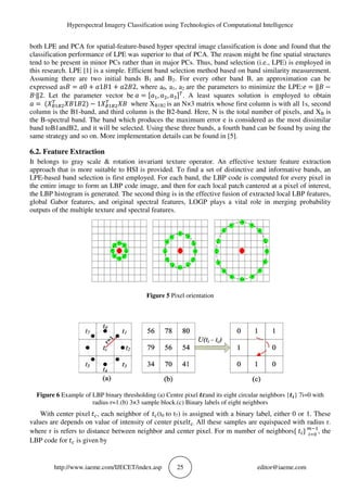 Hyperspectral Imagery Classification using Technologies of Computational Intelligence
http://www.iaeme.com/IJECET/index.asp 25 editor@iaeme.com
both LPE and PCA for spatial-feature-based hyper spectral image classification is done and found that the
classification performance of LPE was superior to that of PCA. The reason might be fine spatial structures
tend to be present in minor PCs rather than in major PCs. Thus, band selection (i.e., LPE) is employed in
this research. LPE [1] is a simple. Efficient band selection method based on band similarity measurement.
Assuming there are two initial bands B1 and B2. For every other band B, an approximation can be
expressed as = 0 + 1 1 + 2 2, where a0, a1, a2 are the parameters to minimize the LPE: = ‖ −
‫׳‬‖2. Let the parameter vector be = , , . A least squares solution is employed to obtain
= ( 1 2) − 1 where XB1B2 is an N×3 matrix whose first column is with all 1s, second
column is the B1-band, and third column is the B2-band. Here, N is the total number of pixels, and XB is
the B-spectral band. The band which produces the maximum error e is considered as the most dissimilar
band toB1andB2, and it will be selected. Using these three bands, a fourth band can be found by using the
same strategy and so on. More implementation details can be found in [5].
6.2. Feature Extraction
It belongs to gray scale & rotation invariant texture operator. An effective texture feature extraction
approach that is more suitable to HSI is provided. To find a set of distinctive and informative bands, an
LPE-based band selection is first employed. For each band, the LBP code is computed for every pixel in
the entire image to form an LBP code image, and then for each local patch cantered at a pixel of interest,
the LBP histogram is generated. The second thing is in the effective fusion of extracted local LBP features,
global Gabor features, and original spectral features, LOGP plays a vital role in merging probability
outputs of the multiple texture and spectral features.
Figure 5 Pixel orientation
Figure 6 Example of LBP binary thresholding (a) Centre pixel and its eight circular neighbors { } 7i=0 with
radius r=1.(b) 3×3 sample block.(c) Binary labels of eight neighbors
With center pixel , each neighbor of (t0 to t7) is assigned with a binary label, either 0 or 1. These
values are depends on value of intensity of center pixel . All these samples are equispaced with radius r.
where r is refers to distance between neighbor and center pixel. For m number of neighbors{ } !"
, the
LBP code for is given by
 