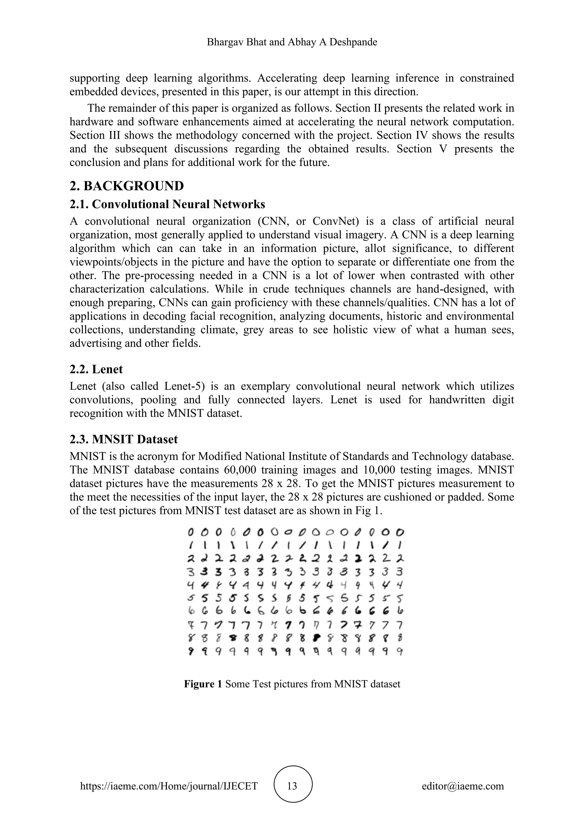Bhargav Bhat and Abhay A Deshpande https://iaeme.com/Home/journal/IJECET 13 editor@iaeme.com supporting deep learning algorithms. Accelerating deep learning inference in constrained embedded devices, presented in this paper, is our attempt in this direction. The remainder of this paper is organized as follows. Section II presents the related work in hardware and software enhancements aimed at accelerating the neural network computation. Section III shows the methodology concerned with the project. Section IV shows the results and the subsequent discussions regarding the obtained results. Section V presents the conclusion and plans for additional work for the future. 2. BACKGROUND 2.1. Convolutional Neural Networks A convolutional neural organization (CNN, or ConvNet) is a class of artificial neural organization, most generally applied to understand visual imagery. A CNN is a deep learning algorithm which can can take in an information picture, allot significance, to different viewpoints/objects in the picture and have the option to separate or differentiate one from the other. The pre-processing needed in a CNN is a lot of lower when contrasted with other characterization calculations. While in crude techniques channels are hand-designed, with enough preparing, CNNs can gain proficiency with these channels/qualities. CNN has a lot of applications in decoding facial recognition, analyzing documents, historic and environmental collections, understanding climate, grey areas to see holistic view of what a human sees, advertising and other fields. 2.2. Lenet Lenet (also called Lenet-5) is an exemplary convolutional neural network which utilizes convolutions, pooling and fully connected layers. Lenet is used for handwritten digit recognition with the MNIST dataset. 2.3. MNSIT Dataset MNIST is the acronym for Modified National Institute of Standards and Technology database. The MNIST database contains 60,000 training images and 10,000 testing images. MNIST dataset pictures have the measurements 28 x 28. To get the MNIST pictures measurement to the meet the necessities of the input layer, the 28 x 28 pictures are cushioned or padded. Some of the test pictures from MNIST test dataset are as shown in Fig 1. Figure 1 Some Test pictures from MNIST dataset 