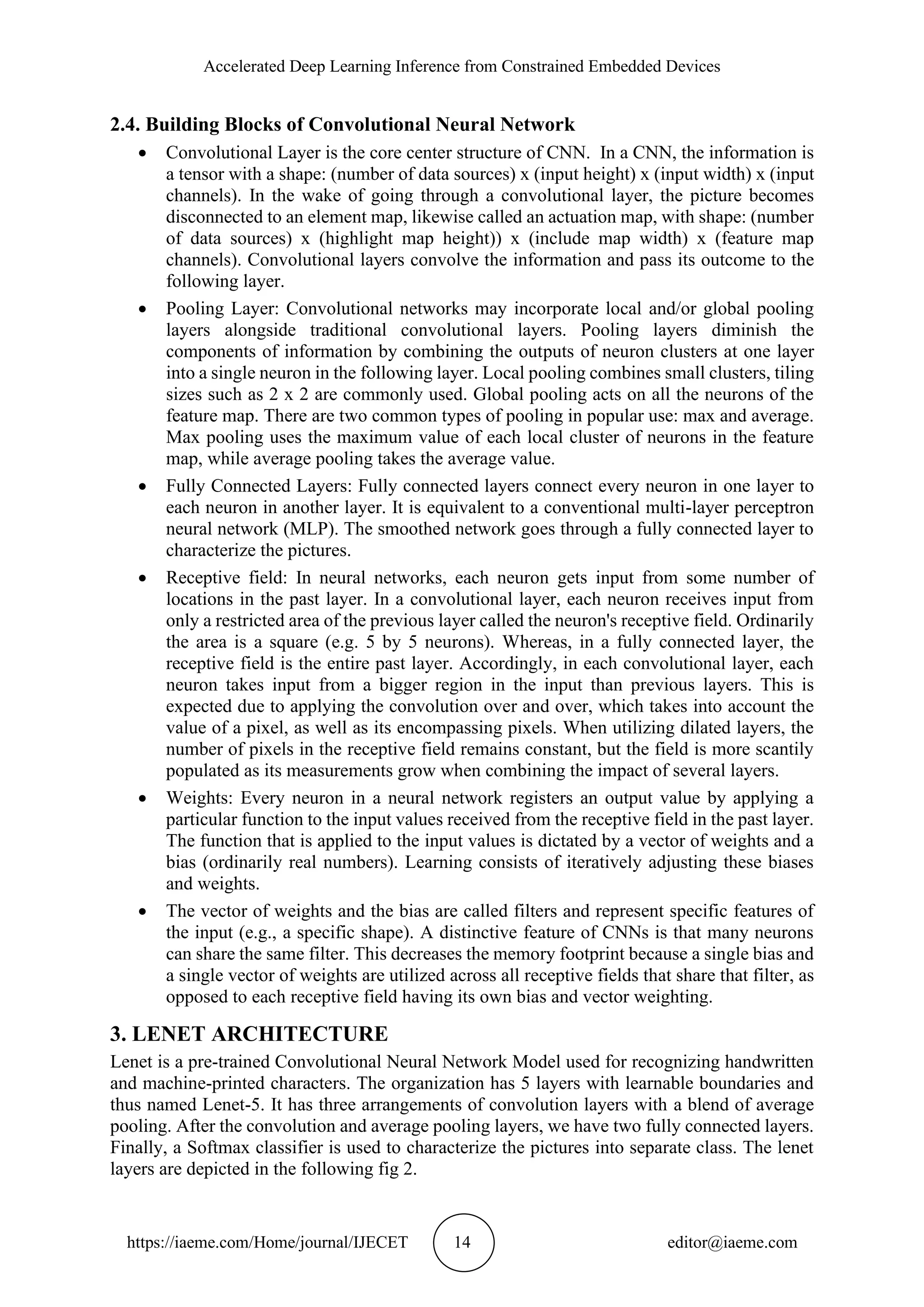 Accelerated Deep Learning Inference from Constrained Embedded Devices https://iaeme.com/Home/journal/IJECET 14 editor@iaeme.com 2.4. Building Blocks of Convolutional Neural Network • Convolutional Layer is the core center structure of CNN. In a CNN, the information is a tensor with a shape: (number of data sources) x (input height) x (input width) x (input channels). In the wake of going through a convolutional layer, the picture becomes disconnected to an element map, likewise called an actuation map, with shape: (number of data sources) x (highlight map height)) x (include map width) x (feature map channels). Convolutional layers convolve the information and pass its outcome to the following layer. • Pooling Layer: Convolutional networks may incorporate local and/or global pooling layers alongside traditional convolutional layers. Pooling layers diminish the components of information by combining the outputs of neuron clusters at one layer into a single neuron in the following layer. Local pooling combines small clusters, tiling sizes such as 2 x 2 are commonly used. Global pooling acts on all the neurons of the feature map. There are two common types of pooling in popular use: max and average. Max pooling uses the maximum value of each local cluster of neurons in the feature map, while average pooling takes the average value. • Fully Connected Layers: Fully connected layers connect every neuron in one layer to each neuron in another layer. It is equivalent to a conventional multi-layer perceptron neural network (MLP). The smoothed network goes through a fully connected layer to characterize the pictures. • Receptive field: In neural networks, each neuron gets input from some number of locations in the past layer. In a convolutional layer, each neuron receives input from only a restricted area of the previous layer called the neuron's receptive field. Ordinarily the area is a square (e.g. 5 by 5 neurons). Whereas, in a fully connected layer, the receptive field is the entire past layer. Accordingly, in each convolutional layer, each neuron takes input from a bigger region in the input than previous layers. This is expected due to applying the convolution over and over, which takes into account the value of a pixel, as well as its encompassing pixels. When utilizing dilated layers, the number of pixels in the receptive field remains constant, but the field is more scantily populated as its measurements grow when combining the impact of several layers. • Weights: Every neuron in a neural network registers an output value by applying a particular function to the input values received from the receptive field in the past layer. The function that is applied to the input values is dictated by a vector of weights and a bias (ordinarily real numbers). Learning consists of iteratively adjusting these biases and weights. • The vector of weights and the bias are called filters and represent specific features of the input (e.g., a specific shape). A distinctive feature of CNNs is that many neurons can share the same filter. This decreases the memory footprint because a single bias and a single vector of weights are utilized across all receptive fields that share that filter, as opposed to each receptive field having its own bias and vector weighting. 3. LENET ARCHITECTURE Lenet is a pre-trained Convolutional Neural Network Model used for recognizing handwritten and machine-printed characters. The organization has 5 layers with learnable boundaries and thus named Lenet-5. It has three arrangements of convolution layers with a blend of average pooling. After the convolution and average pooling layers, we have two fully connected layers. Finally, a Softmax classifier is used to characterize the pictures into separate class. The lenet layers are depicted in the following fig 2. 