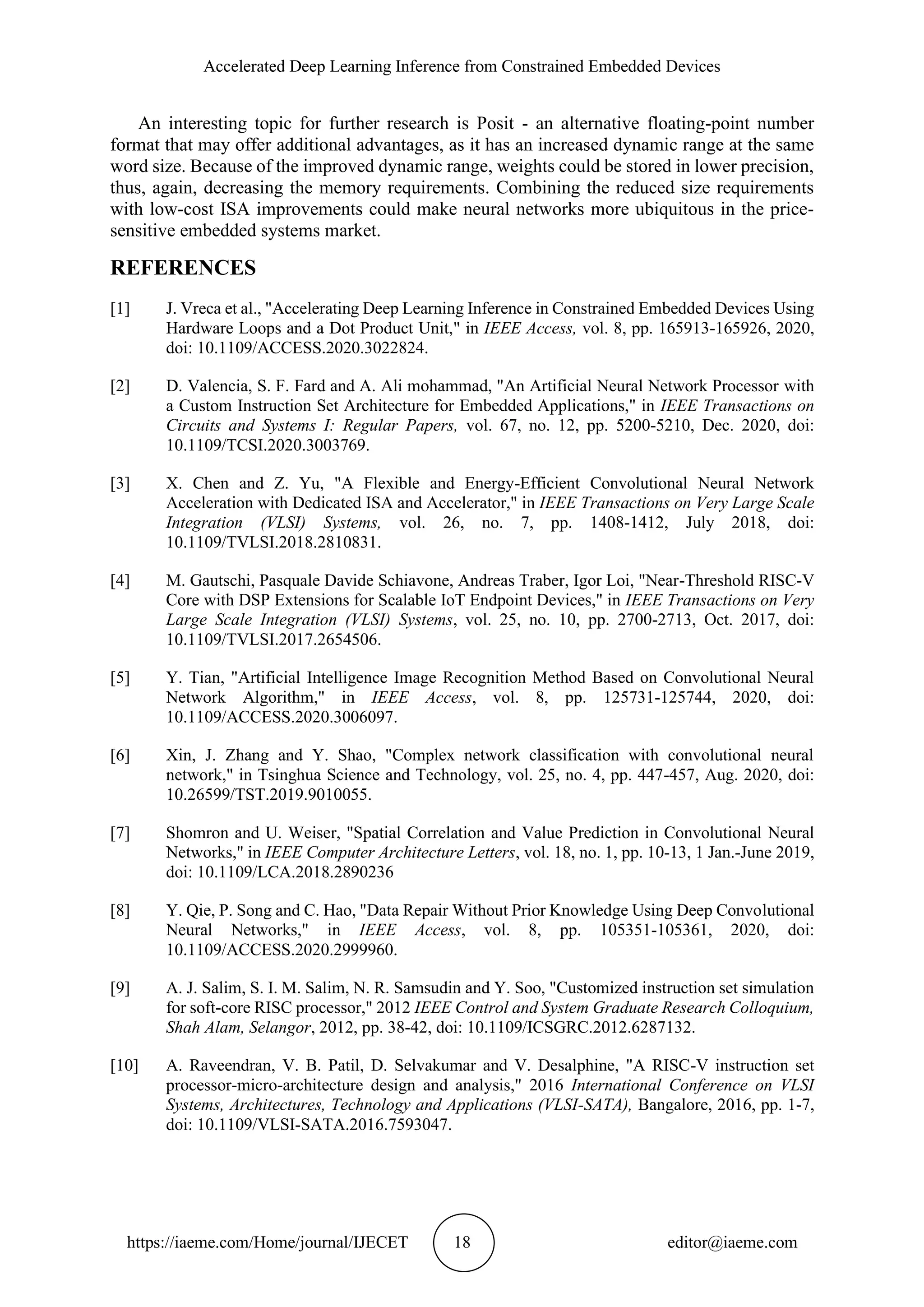 Accelerated Deep Learning Inference from Constrained Embedded Devices https://iaeme.com/Home/journal/IJECET 18 editor@iaeme.com An interesting topic for further research is Posit - an alternative floating-point number format that may offer additional advantages, as it has an increased dynamic range at the same word size. Because of the improved dynamic range, weights could be stored in lower precision, thus, again, decreasing the memory requirements. Combining the reduced size requirements with low-cost ISA improvements could make neural networks more ubiquitous in the price- sensitive embedded systems market. REFERENCES [1] J. Vreca et al., "Accelerating Deep Learning Inference in Constrained Embedded Devices Using Hardware Loops and a Dot Product Unit," in IEEE Access, vol. 8, pp. 165913-165926, 2020, doi: 10.1109/ACCESS.2020.3022824. [2] D. Valencia, S. F. Fard and A. Ali mohammad, "An Artificial Neural Network Processor with a Custom Instruction Set Architecture for Embedded Applications," in IEEE Transactions on Circuits and Systems I: Regular Papers, vol. 67, no. 12, pp. 5200-5210, Dec. 2020, doi: 10.1109/TCSI.2020.3003769. [3] X. Chen and Z. Yu, "A Flexible and Energy-Efficient Convolutional Neural Network Acceleration with Dedicated ISA and Accelerator," in IEEE Transactions on Very Large Scale Integration (VLSI) Systems, vol. 26, no. 7, pp. 1408-1412, July 2018, doi: 10.1109/TVLSI.2018.2810831. [4] M. Gautschi, Pasquale Davide Schiavone, Andreas Traber, Igor Loi, "Near-Threshold RISC-V Core with DSP Extensions for Scalable IoT Endpoint Devices," in IEEE Transactions on Very Large Scale Integration (VLSI) Systems, vol. 25, no. 10, pp. 2700-2713, Oct. 2017, doi: 10.1109/TVLSI.2017.2654506. [5] Y. Tian, "Artificial Intelligence Image Recognition Method Based on Convolutional Neural Network Algorithm," in IEEE Access, vol. 8, pp. 125731-125744, 2020, doi: 10.1109/ACCESS.2020.3006097. [6] Xin, J. Zhang and Y. Shao, "Complex network classification with convolutional neural network," in Tsinghua Science and Technology, vol. 25, no. 4, pp. 447-457, Aug. 2020, doi: 10.26599/TST.2019.9010055. [7] Shomron and U. Weiser, "Spatial Correlation and Value Prediction in Convolutional Neural Networks," in IEEE Computer Architecture Letters, vol. 18, no. 1, pp. 10-13, 1 Jan.-June 2019, doi: 10.1109/LCA.2018.2890236 [8] Y. Qie, P. Song and C. Hao, "Data Repair Without Prior Knowledge Using Deep Convolutional Neural Networks," in IEEE Access, vol. 8, pp. 105351-105361, 2020, doi: 10.1109/ACCESS.2020.2999960. [9] A. J. Salim, S. I. M. Salim, N. R. Samsudin and Y. Soo, "Customized instruction set simulation for soft-core RISC processor," 2012 IEEE Control and System Graduate Research Colloquium, Shah Alam, Selangor, 2012, pp. 38-42, doi: 10.1109/ICSGRC.2012.6287132. [10] A. Raveendran, V. B. Patil, D. Selvakumar and V. Desalphine, "A RISC-V instruction set processor-micro-architecture design and analysis," 2016 International Conference on VLSI Systems, Architectures, Technology and Applications (VLSI-SATA), Bangalore, 2016, pp. 1-7, doi: 10.1109/VLSI-SATA.2016.7593047. 