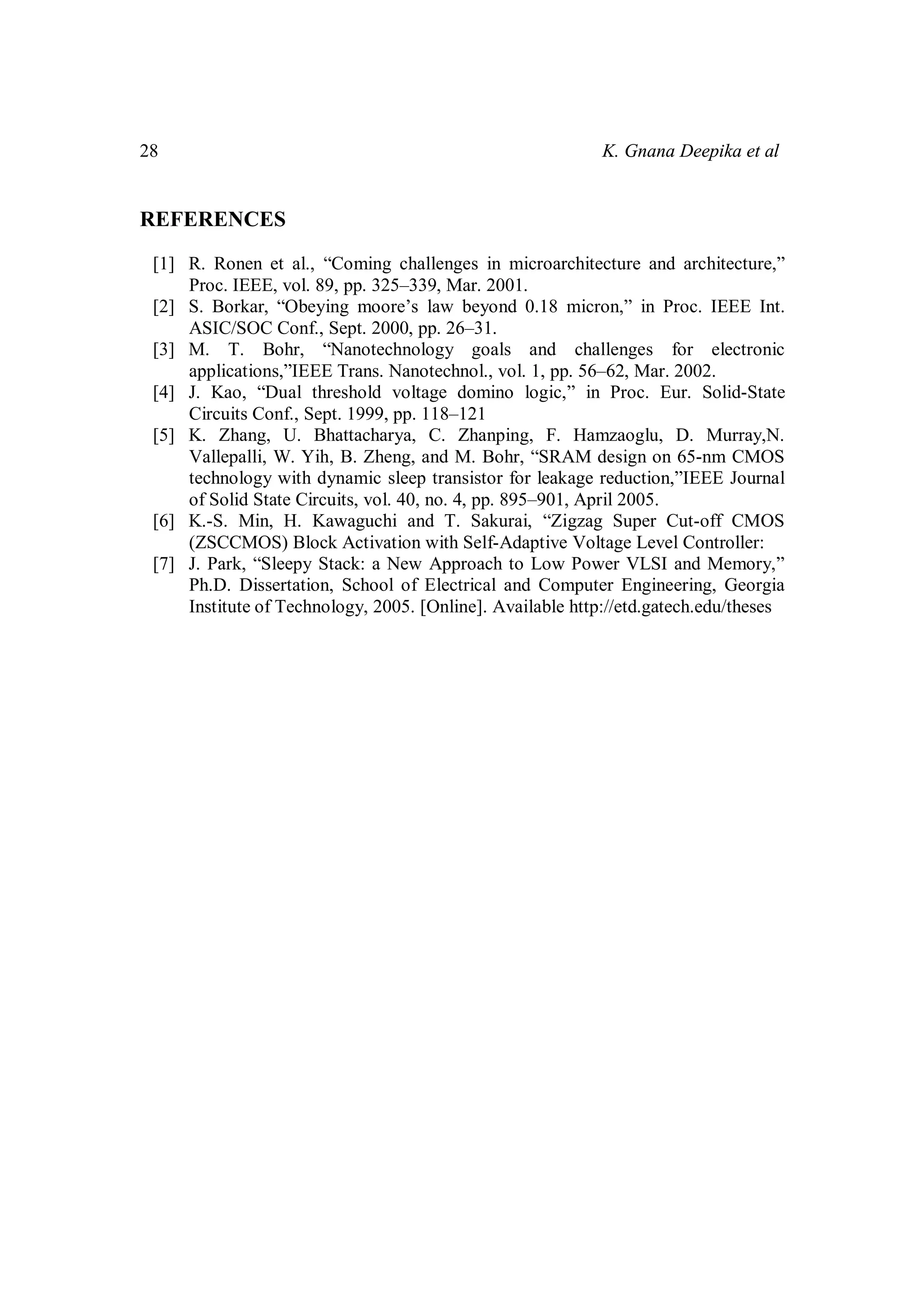 28 K. Gnana Deepika et al
REFERENCES
[1] R. Ronen et al., “Coming challenges in microarchitecture and architecture,”
Proc. IEEE, vol. 89, pp. 325–339, Mar. 2001.
[2] S. Borkar, “Obeying moore’s law beyond 0.18 micron,” in Proc. IEEE Int.
ASIC/SOC Conf., Sept. 2000, pp. 26–31.
[3] M. T. Bohr, “Nanotechnology goals and challenges for electronic
applications,”IEEE Trans. Nanotechnol., vol. 1, pp. 56–62, Mar. 2002.
[4] J. Kao, “Dual threshold voltage domino logic,” in Proc. Eur. Solid-State
Circuits Conf., Sept. 1999, pp. 118–121
[5] K. Zhang, U. Bhattacharya, C. Zhanping, F. Hamzaoglu, D. Murray,N.
Vallepalli, W. Yih, B. Zheng, and M. Bohr, “SRAM design on 65-nm CMOS
technology with dynamic sleep transistor for leakage reduction,”IEEE Journal
of Solid State Circuits, vol. 40, no. 4, pp. 895–901, April 2005.
[6] K.-S. Min, H. Kawaguchi and T. Sakurai, “Zigzag Super Cut-off CMOS
(ZSCCMOS) Block Activation with Self-Adaptive Voltage Level Controller:
[7] J. Park, “Sleepy Stack: a New Approach to Low Power VLSI and Memory,”
Ph.D. Dissertation, School of Electrical and Computer Engineering, Georgia
Institute of Technology, 2005. [Online]. Available http://etd.gatech.edu/theses
 