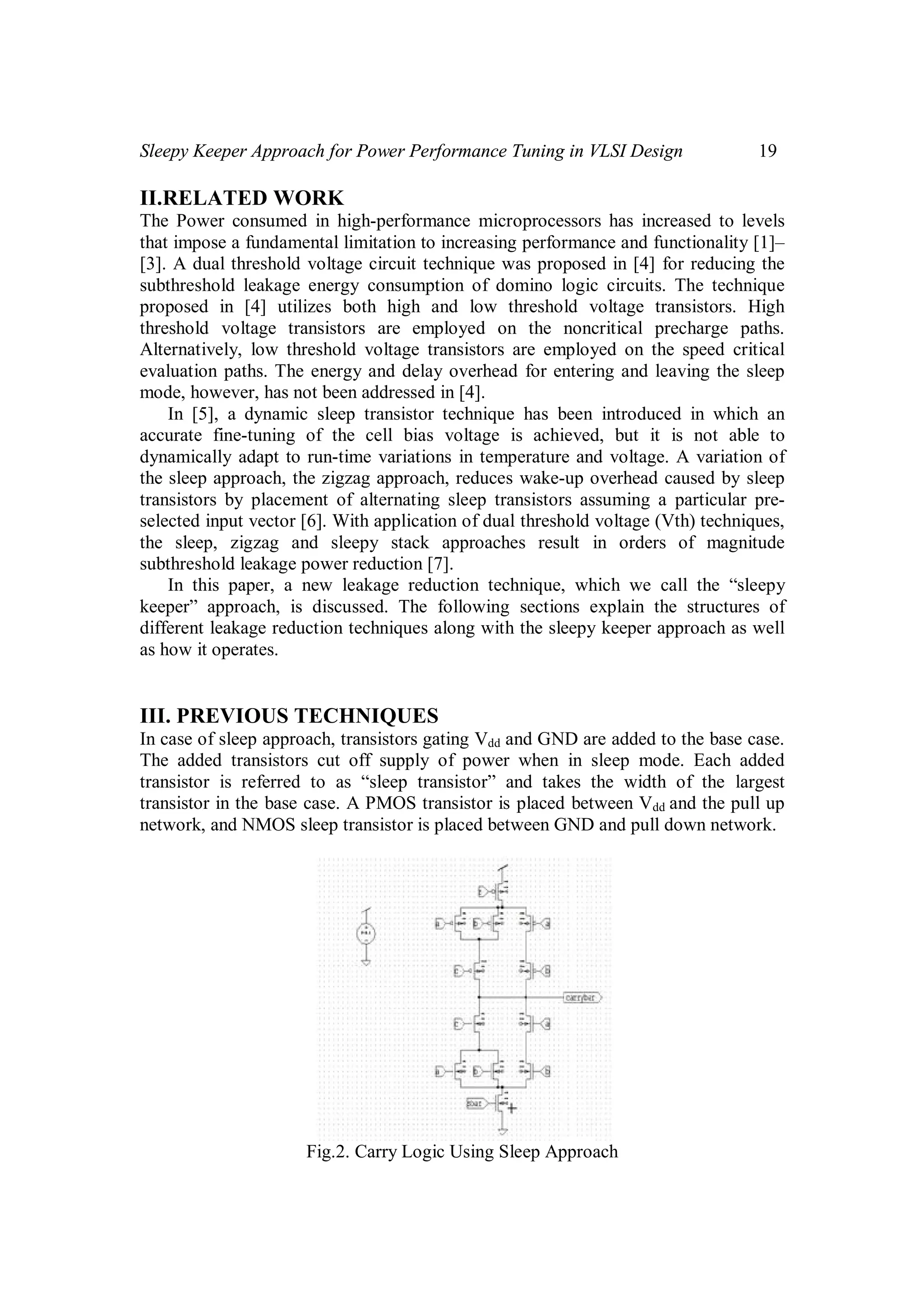 Sleepy Keeper Approach for Power Performance Tuning in VLSI Design 19
II.RELATED WORK
The Power consumed in high-performance microprocessors has increased to levels
that impose a fundamental limitation to increasing performance and functionality [1]–
[3]. A dual threshold voltage circuit technique was proposed in [4] for reducing the
subthreshold leakage energy consumption of domino logic circuits. The technique
proposed in [4] utilizes both high and low threshold voltage transistors. High
threshold voltage transistors are employed on the noncritical precharge paths.
Alternatively, low threshold voltage transistors are employed on the speed critical
evaluation paths. The energy and delay overhead for entering and leaving the sleep
mode, however, has not been addressed in [4].
In [5], a dynamic sleep transistor technique has been introduced in which an
accurate fine-tuning of the cell bias voltage is achieved, but it is not able to
dynamically adapt to run-time variations in temperature and voltage. A variation of
the sleep approach, the zigzag approach, reduces wake-up overhead caused by sleep
transistors by placement of alternating sleep transistors assuming a particular pre-
selected input vector [6]. With application of dual threshold voltage (Vth) techniques,
the sleep, zigzag and sleepy stack approaches result in orders of magnitude
subthreshold leakage power reduction [7].
In this paper, a new leakage reduction technique, which we call the “sleepy
keeper” approach, is discussed. The following sections explain the structures of
different leakage reduction techniques along with the sleepy keeper approach as well
as how it operates.
III. PREVIOUS TECHNIQUES
In case of sleep approach, transistors gating Vdd and GND are added to the base case.
The added transistors cut off supply of power when in sleep mode. Each added
transistor is referred to as “sleep transistor” and takes the width of the largest
transistor in the base case. A PMOS transistor is placed between Vdd and the pull up
network, and NMOS sleep transistor is placed between GND and pull down network.
Fig.2. Carry Logic Using Sleep Approach
 