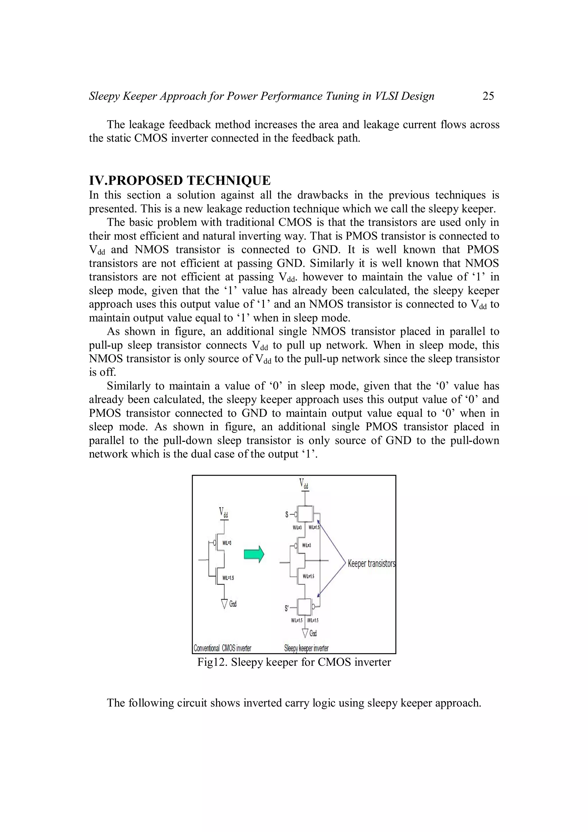 Sleepy Keeper Approach for Power Performance Tuning in VLSI Design 25
The leakage feedback method increases the area and leakage current flows across
the static CMOS inverter connected in the feedback path.
IV.PROPOSED TECHNIQUE
In this section a solution against all the drawbacks in the previous techniques is
presented. This is a new leakage reduction technique which we call the sleepy keeper.
The basic problem with traditional CMOS is that the transistors are used only in
their most efficient and natural inverting way. That is PMOS transistor is connected to
Vdd and NMOS transistor is connected to GND. It is well known that PMOS
transistors are not efficient at passing GND. Similarly it is well known that NMOS
transistors are not efficient at passing Vdd. however to maintain the value of ‘1’ in
sleep mode, given that the ‘1’ value has already been calculated, the sleepy keeper
approach uses this output value of ‘1’ and an NMOS transistor is connected to Vdd to
maintain output value equal to ‘1’ when in sleep mode.
As shown in figure, an additional single NMOS transistor placed in parallel to
pull-up sleep transistor connects Vdd to pull up network. When in sleep mode, this
NMOS transistor is only source of Vdd to the pull-up network since the sleep transistor
is off.
Similarly to maintain a value of ‘0’ in sleep mode, given that the ‘0’ value has
already been calculated, the sleepy keeper approach uses this output value of ‘0’ and
PMOS transistor connected to GND to maintain output value equal to ‘0’ when in
sleep mode. As shown in figure, an additional single PMOS transistor placed in
parallel to the pull-down sleep transistor is only source of GND to the pull-down
network which is the dual case of the output ‘1’.
Fig12. Sleepy keeper for CMOS inverter
The following circuit shows inverted carry logic using sleepy keeper approach.
 