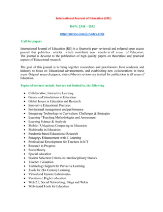 International Journal of Education (IJE)
ISSN: 2348 – 1552
http://airccse.com/ije/index.html
Call for papers
International Journal of Education (IJE) is a Quarterly peer-reviewed and refereed open access
journal that publishes articles which contribute new results in all areas of Education.
The journal is devoted to the publication of high quality papers on theoretical and practical
aspects of Educational research.
The goal of this journal is to bring together researchers and practitioners from academia and
industry to focus on Educational advancements, and establishing new collaborations in these
areas. Original research papers, state-of-the-art reviews are invited for publication in all areas of
Education.
Topics of interest include but are not limited to, the following
 Collaborative, Interactive Learning
 Games and Simulations in Education
 Global Issues in Education and Research
 Innovative Educational Practices
 Institutional management and performance
 Integrating Technology in Curriculum: Challenges & Strategies
 Learning / Teaching Methodologies and Assessment
 Learning Science & Analysis
 Mobile / Ubiquitous Computing in Education
 Multimedia in Education
 Pandemic-based Educational Research
 Pedagogy Enhancement with E-Learning
 Professional Development for Teachers in ICT
 Research in Progress
 Social theory
 Special education
 Student Selection Criteria in Interdisciplinary Studies
 Teacher Evaluation
 Technology Support for Pervasive Learning
 Tools for 21st Century Learning
 Virtual and Remote Laboratories
 Vocational, Higher education
 Web 2.0, Social Networking, Blogs and Wikis
 Web-based Tools for Education
 