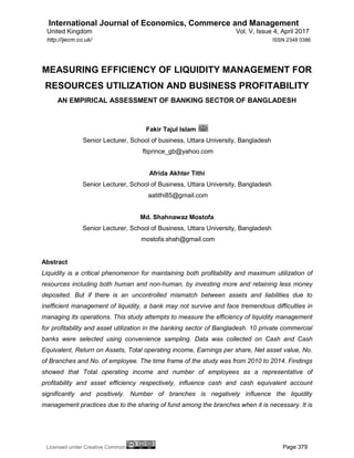 International Journal of Economics, Commerce and Management
United Kingdom Vol. V, Issue 4, April 2017
Licensed under Creative Common Page 379
http://ijecm.co.uk/ ISSN 2348 0386
MEASURING EFFICIENCY OF LIQUIDITY MANAGEMENT FOR
RESOURCES UTILIZATION AND BUSINESS PROFITABILITY
AN EMPIRICAL ASSESSMENT OF BANKING SECTOR OF BANGLADESH
Fakir Tajul Islam
Senior Lecturer, School of business, Uttara University, Bangladesh
ftiprince_gb@yahoo.com
Afrida Akhter Tithi
Senior Lecturer, School of Business, Uttara University, Bangladesh
aatithi85@gmail.com
Md. Shahnawaz Mostofa
Senior Lecturer, School of Business, Uttara University, Bangladesh
mostofa.shah@gmail.com
Abstract
Liquidity is a critical phenomenon for maintaining both profitability and maximum utilization of
resources including both human and non-human, by investing more and retaining less money
deposited. But if there is an uncontrolled mismatch between assets and liabilities due to
inefficient management of liquidity, a bank may not survive and face tremendous difficulties in
managing its operations. This study attempts to measure the efficiency of liquidity management
for profitability and asset utilization in the banking sector of Bangladesh. 10 private commercial
banks were selected using convenience sampling. Data was collected on Cash and Cash
Equivalent, Return on Assets, Total operating income, Earnings per share, Net asset value, No.
of Branches and No. of employee. The time frame of the study was from 2010 to 2014. Findings
showed that Total operating income and number of employees as a representative of
profitability and asset efficiency respectively, influence cash and cash equivalent account
significantly and positively. Number of branches is negatively influence the liquidity
management practices due to the sharing of fund among the branches when it is necessary. It is
 