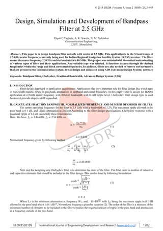 © 2015 IJEDR | Volume 3, Issue 2 | ISSN: 2321-993
IJEDR1502199 International Journal of Engineering Development and Research (www.ijedr.org) 1202
Design, Simulation and Development of Bandpass
Filter at 2.5 GHz
Dipak C.Vaghela, A. K. Sisodia, N. M. Prabhakar
Communication Engineering,
LJIET, Ahmedabad
________________________________________________________________________________________________________
Abstract - This paper is to design bandpass filter suitable with center at 2.5 GHz. This application is in the S band range at
2.5 GHz center frequency currently being used for Indian Regional Navigation Satellite System (IRNSS) receiver. The filter
covers the centre frequency 2.5 GHz and the bandwidth is 80 MHz. This project was initiated with theoretical understanding
of various types of filter and their applications. And suitable type was selected. It functions to pass through the desired
frequencies within the range and block unwanted frequencies. In addition, filters are also needed to remove out harmonics
that are present in the communication system. It was design and simulated using ADS (Advanced Design System) software
Keywords- Bandpass Filter, Chebyshev, Fractional Bandwidth, Advanced Design System (ADS)
________________________________________________________________________________________________________
I. INRODUCTION
Filter design depended on application requirnment. Application play very important role for filter design like which type
of bandwidth require, ripple in passband, attenuation in stopband and center frequency. In this paper Filter is design for IRNSS
application at 2.5GHz center frequency with 80MHz bandwidth with 0.1dB ripple level. Chebychev filter design type is used
because it provide shaper cutoff in passbad.
II. CALCULATE FRACTION BANDWIDTH, NORMALIZED FREQUENCY AND NUMBER OF ORDER OF FILTER
The centre operating frequency for the filter is 2.5 GHz with a bandwidth of 3.2%.The maximum ripple allowed in the
pass band is 0.1 dB, and -20dB attenuation at 2.6GHz.According to the filter design specifications, Chebyshev response with a
passband ripple of 0.1 dB can satisfy these requirements
Here, We have, 𝑓1 = 2.46 GHz, 𝑓2 = 2.54 GHz, so
△ =
𝜔2 − 𝜔1
𝜔0 (1)
△= 0.032
Normalized frequency given by following method
𝜔
𝜔𝑐
=
1
△
(
𝜔
𝜔𝑐
−
𝜔𝑐
𝜔
)
(2)
𝜔
𝜔𝑐
= 2.451923
Next step for designing any Chebychev filter is to determine the order of the filter. The filter order is number of inductive
and capacitive elements that should be included in the filter design. This can be done by following formulation
𝑛 =
cosh−1 √10
𝐿 𝑇
10
−1
𝐾 − 1
cosh−1 (
𝜔
𝜔0
)
(3)
𝑛 ≅ 3
Where LT is the minimum attenuation at frequency WT, and K=10
𝐿 𝑎𝑟
10 with Lar being the maximum ripple in 0.1 dB
allowed in the pass band which is 0.1 dB [3]
, Normalized frequency given by equation (2). The order of the filter is a measure of the
minimum number of elements to be included in the filter to realize the required amount of ripple in the pass band and attenuation
at a frequency outside of the pass band.
 