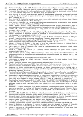 Publication Since 2012 | ISSN: 2321-9939 | ©IJEDR 2020 Year 2020, Volume 8, Issue 3
IJEDR2003041 International Journal of Engineering Development and Research (www.ijedr.org) 260
[3] Andersson N, Ledogar RJ. The CIET Aboriginal youth resilience studies: 14 years of capacity building and methods
development in Canada. Pimatisiwin: Journal of Aboriginal and Indigenous Community Health. 2008;6(2):65–88.
[4] Anthony EJ. The syndrome of the psychologically invulnerable child. In: Anthony EJ, Koupernik C, editors. The Child
in His Family: Children at Psychiatric Risk. New York: Wiley; 1974. pp. 529–545.
[5] Brave Heart MYH. The return to the sacred path: Healing the historical trauma and historical unresolved grief response
among the Lakota through a psycho-educational group intervention. Smith College Studies in Social
Work. 1998;68(3):287–305.
[6] Brave Heart MYH. The historical trauma response among Natives and its relationship with substance abuse: A Lakota
illustration. Journal of Psychoactive Drugs. 2003;35(1):7–13.
[7] Brave Heart MYH, DeBruyn LM. The Native American holocaust: Healing historical unresolved grief. Native American
and Alaska Native Mental Health Research. 1998;8(2):56–78.
[8] Burack J, Blidner A, Flores H, Fitch T. Constructions and deconstructions of risk, resilience and wellbeing: A model for
understanding the development of Aboriginal adolescents. Australasian Psychiatry. 2007;15(Supplement 1):S18–23.
[9] Chandler MJ, Lalonde C. Cultural continuity as a hedge against suicide in Canada’s First Nations. Transcultural
Psychiatry. 1998;35:191–219.
[10] Duran E, Duran B. Native American Post-Colonial Psychology. New York: State University of New York Press; 1995.
[11] Fergus S, Zimmerman M. Adolescent resilience: A Framework for understanding health development in the face of
risk. Annual Review of Public Health. 2005;26:399–419.
[12] Fleming J, Ledogar RJ. Resilience, an Evolving Concept: A Review of Literature Relevant to Aboriginal
Research. Pimatisiwin: Journal of Aboriginal and Indigenous Community Health. 2008;6(2):7–23.
[13] Fonagy P, Steele M, Steele H, Higgitt A, Target M. The Emmanuel Miller Memorial Lecture 1992 — The theory and
practice of resilience. Journal of Child Psychology and Psychiatry. 1994;35(2):231–257.
[14] Garmezy N, Masten AS, Tellegen A. The study of stress and competence in children: A building block for
developmental psychopathology. Child Development. 1984;55:97–111.
[15] Hair, J., Black, W., Babin, B., Anderson, R. and Tatham, R. (2006) Multivariate Data Analysis. 6th Edition, Pearson
Prentice Hall, Upper Saddle River.
[16] Hallett D, Chandler MJ, Lalonde CE. Aboriginal language knowledge and youth suicide. Cognitive
Development. 2007;22:392–399.
[17] Healy S. Cultural resilience, identity and the restructuring of political power in Bolivia. Paper Submitted for the 11th
Biennial Conference of the International Association for the Study of Common Property; Bali, Indonesia. June 19 – June
23, 2006; 2006.
[18] HeavyRunner I, Morris JS. Traditional Native culture and resilience. 1997.
[19] HeavyRunner I, Marshall K. “Miracle survivors”: Promoting resilience in Indian students. Tribal College
Journal. 2003;14(4):14–19.
[20] Hunter A. Adolescent resilience. Image: Journal of Nursing Scholarship. 1999;31(3):243–247.
[21] Jayachitra T.A, Nandini Jagannarayan(2020), Social and Emotional Health survey among Voluntary and Involuntary
Singlehood women in select suburbs of Mumbai city, Studies in Indian Place Names 40 (53), 235-240, 2020
[22] Jayachitra T.A, Nandini Jagannarayan(2020), Jayachitra T.A, Nandini Jagannarayan(2020), An Empirical Study on
Customer’s extensive usage of net banking Facility in Gobichettipalayam, Erode District, Studies in Indian Place Names,
Vol40-Isuue 36-February 2020, 11-18
[23] Jayachitra T.A, Nandini Jagannarayan(2020), An Empirical Study on Student’s Learning Through e -Learning Modules
Offered by Corporate Through Colleges in Mumbai , THINK INDIA JOURNAL, Vol-22-Issue-33-December-2019
[24] Jayachitra T.A, Nandini Jagannarayan(2020),A Study on Transformation of Indian Culture: Women in Night Shift Work,
Consequences on Physical and Mental Health– With Special Reference of Private Hospitals in Mumbai City Indian
Place Names, TPNS India Vol 40. Isuue 31, Page nos 75-81, ISSN 2394-3114, Vol 40. Isuue 35, February 2020
[25] Jayachitra T.A, Nandini Jagannarayan(2020) “QUALITY OF WORK LIFE OF WOMEN EMPLOYEES IN BANKING
INDUSTRY with special reference to employees of selected private sector banks in Gobichettipalayam district,
Tamilnadu” Studies in Indian Place Names (UGC CARE Journal) ISSN 2394-3114 with Impact Factor 6.2 in March
2020 Issue.
[26] Jayachitra T.A, Nandini Jagannarayan(2020) “Women enrolment in Higher education-- parents’ perspective of safety
aspect as a determinant of enrolling their daughter in colleges for higher education in rural Coimbatore district,
Tamilnadu”, Studies in Indian Place Names (UGC CARE Journal) ISSN 2394-3114 with Impact Factor 6.2 in March
2020 Issue.
[27] LaFromboise TD, Hoyt DR, Oliver L, Whitbeck LB. Family, community, and school influences on resilience among
American Indian adolescents in the upper midwest. Journal of Community Psychology. 2006;34(2):193–209.
[28] Lalonde C. Identity formation and cultural resilience in Aboriginal communities. In: Flynn RJ, Dudding P, Barber J,
editors. Promoting Resilience in Child Welfare. Ottawa: University of Ottawa Press; 2005. pp. 52–72.
[29] Long CR, Nelson K. Honoring diversity: The reliability, utility and validity of a scale for measuring Native American
resilience. Journal of Human Behavior in the Social Environment. 1999;2(1/2):91–107.
[30] Luthar SS. Vulnerability and resilience: A study of high risk adolescents. Child Development. 1991;62:600–616.
[31] Luthar SS. Resilience in development: A synthesis of research across five decades. In: Cicchetti D, Cohen DJ,
editors. Developmental Psychopathology: Risk, Disorder, and Adaptation. New York: Wiley; 2006. pp. 740–795.
[32] Luthar SS, Chicchetti D. The construct of resilience: A critical evaluation and guidelines for future work. Child
Development. 2000;71(3):543–562.
 