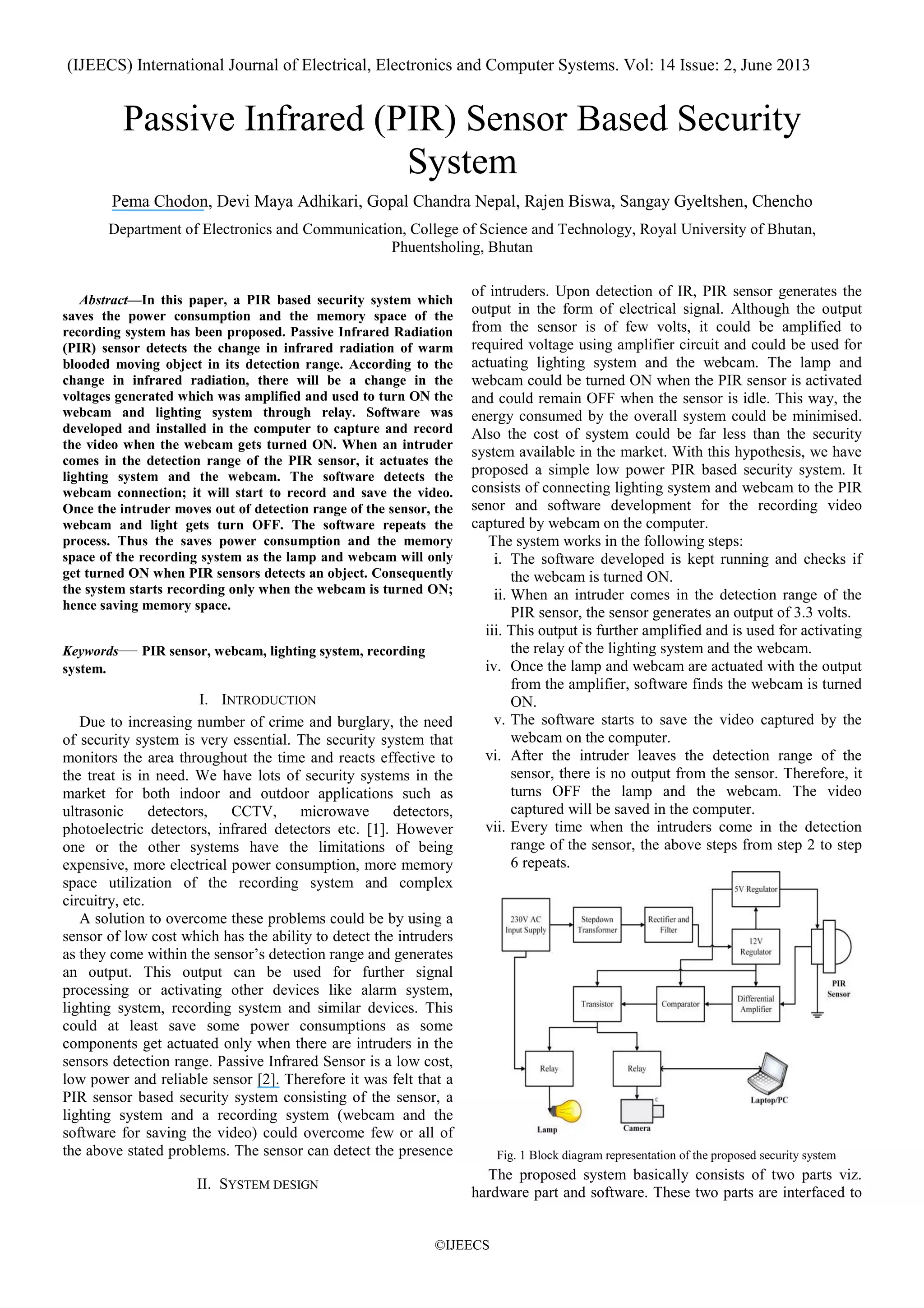 (IJEECS) International Journal of Electrical, Electronics and Computer Systems. Vol: 14 Issue: 2, June 2013
©IJEECS
Passive Infrared (PIR) Sensor Based Security
System
Pema Chodon, Devi Maya Adhikari, Gopal Chandra Nepal, Rajen Biswa, Sangay Gyeltshen, Chencho
Department of Electronics and Communication, College of Science and Technology, Royal University of Bhutan,
Phuentsholing, Bhutan
Abstract—In this paper, a PIR based security system which
saves the power consumption and the memory space of the
recording system has been proposed. Passive Infrared Radiation
(PIR) sensor detects the change in infrared radiation of warm
blooded moving object in its detection range. According to the
change in infrared radiation, there will be a change in the
voltages generated which was amplified and used to turn ON the
webcam and lighting system through relay. Software was
developed and installed in the computer to capture and record
the video when the webcam gets turned ON. When an intruder
comes in the detection range of the PIR sensor, it actuates the
lighting system and the webcam. The software detects the
webcam connection; it will start to record and save the video.
Once the intruder moves out of detection range of the sensor, the
webcam and light gets turn OFF. The software repeats the
process. Thus the saves power consumption and the memory
space of the recording system as the lamp and webcam will only
get turned ON when PIR sensors detects an object. Consequently
the system starts recording only when the webcam is turned ON;
hence saving memory space.
Keywords— PIR sensor, webcam, lighting system, recording
system.
I. INTRODUCTION
Due to increasing number of crime and burglary, the need
of security system is very essential. The security system that
monitors the area throughout the time and reacts effective to
the treat is in need. We have lots of security systems in the
market for both indoor and outdoor applications such as
ultrasonic detectors, CCTV, microwave detectors,
photoelectric detectors, infrared detectors etc. [1]. However
one or the other systems have the limitations of being
expensive, more electrical power consumption, more memory
space utilization of the recording system and complex
circuitry, etc.
A solution to overcome these problems could be by using a
sensor of low cost which has the ability to detect the intruders
as they come within the sensor’s detection range and generates
an output. This output can be used for further signal
processing or activating other devices like alarm system,
lighting system, recording system and similar devices. This
could at least save some power consumptions as some
components get actuated only when there are intruders in the
sensors detection range. Passive Infrared Sensor is a low cost,
low power and reliable sensor [2]. Therefore it was felt that a
PIR sensor based security system consisting of the sensor, a
lighting system and a recording system (webcam and the
software for saving the video) could overcome few or all of
the above stated problems. The sensor can detect the presence
of intruders. Upon detection of IR, PIR sensor generates the
output in the form of electrical signal. Although the output
from the sensor is of few volts, it could be amplified to
required voltage using amplifier circuit and could be used for
actuating lighting system and the webcam. The lamp and
webcam could be turned ON when the PIR sensor is activated
and could remain OFF when the sensor is idle. This way, the
energy consumed by the overall system could be minimised.
Also the cost of system could be far less than the security
system available in the market. With this hypothesis, we have
proposed a simple low power PIR based security system. It
consists of connecting lighting system and webcam to the PIR
senor and software development for the recording video
captured by webcam on the computer.
The system works in the following steps:
i. The software developed is kept running and checks if
the webcam is turned ON.
ii. When an intruder comes in the detection range of the
PIR sensor, the sensor generates an output of 3.3 volts.
iii. This output is further amplified and is used for activating
the relay of the lighting system and the webcam.
iv. Once the lamp and webcam are actuated with the output
from the amplifier, software finds the webcam is turned
ON.
v. The software starts to save the video captured by the
webcam on the computer.
vi. After the intruder leaves the detection range of the
sensor, there is no output from the sensor. Therefore, it
turns OFF the lamp and the webcam. The video
captured will be saved in the computer.
vii. Every time when the intruders come in the detection
range of the sensor, the above steps from step 2 to step
6 repeats.
Fig. 1 Block diagram representation of the proposed security system
II. SYSTEM DESIGN
The proposed system basically consists of two parts viz.
hardware part and software. These two parts are interfaced to
 