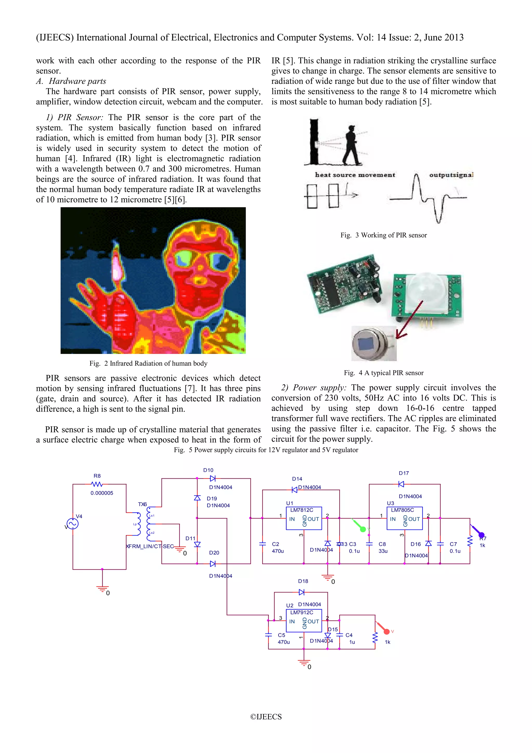 (IJEECS) International Journal of Electrical, Electronics and Computer Systems. Vol: 14 Issue: 2, June 2013
©IJEECS
work with each other according to the response of the PIR
sensor.
A. Hardware parts
The hardware part consists of PIR sensor, power supply,
amplifier, window detection circuit, webcam and the computer.
1) PIR Sensor: The PIR sensor is the core part of the
system. The system basically function based on infrared
radiation, which is emitted from human body [3]. PIR sensor
is widely used in security system to detect the motion of
human [4]. Infrared (IR) light is electromagnetic radiation
with a wavelength between 0.7 and 300 micrometres. Human
beings are the source of infrared radiation. It was found that
the normal human body temperature radiate IR at wavelengths
of 10 micrometre to 12 micrometre [5][6].
Fig. 2 Infrared Radiation of human body
PIR sensors are passive electronic devices which detect
motion by sensing infrared fluctuations [7]. It has three pins
(gate, drain and source). After it has detected IR radiation
difference, a high is sent to the signal pin.
PIR sensor is made up of crystalline material that generates
a surface electric charge when exposed to heat in the form of
IR [5]. This change in radiation striking the crystalline surface
gives to change in charge. The sensor elements are sensitive to
radiation of wide range but due to the use of filter window that
limits the sensitiveness to the range 8 to 14 micrometre which
is most suitable to human body radiation [5].
Fig. 3 Working of PIR sensor
Fig. 4 A typical PIR sensor
2) Power supply: The power supply circuit involves the
conversion of 230 volts, 50Hz AC into 16 volts DC. This is
achieved by using step down 16-0-16 centre tapped
transformer full wave rectifiers. The AC ripples are eliminated
using the passive filter i.e. capacitor. The Fig. 5 shows the
circuit for the power supply.
Fig. 5 Power supply circuits for 12V regulator and 5V regulator
C3
0.1u
0
C7
0.1u
0
C8
33u
0
0
D13
D1N4004
D14
D1N4004
D15
D1N4004
D16
D1N4004
C5
470u
U1
LM7812C
IN
1
OUT
2
GND
3
U2
LM7912C
IN
3
OUT
2
GND
1
C4
1u 1k
D17
D1N4004
D18
D1N4004
D10
D1N4004
D11
C2
470u
V4
VAMPL = 230V
R8
0.000005
Lp
Ls1
Ls2
TX6
XFRM_LIN/CT-SEC
U3
LM7805C
IN
1
OUT
2
GND
3
D19
D1N4004
D20
D1N4004
R7
1k
V
V
V
 