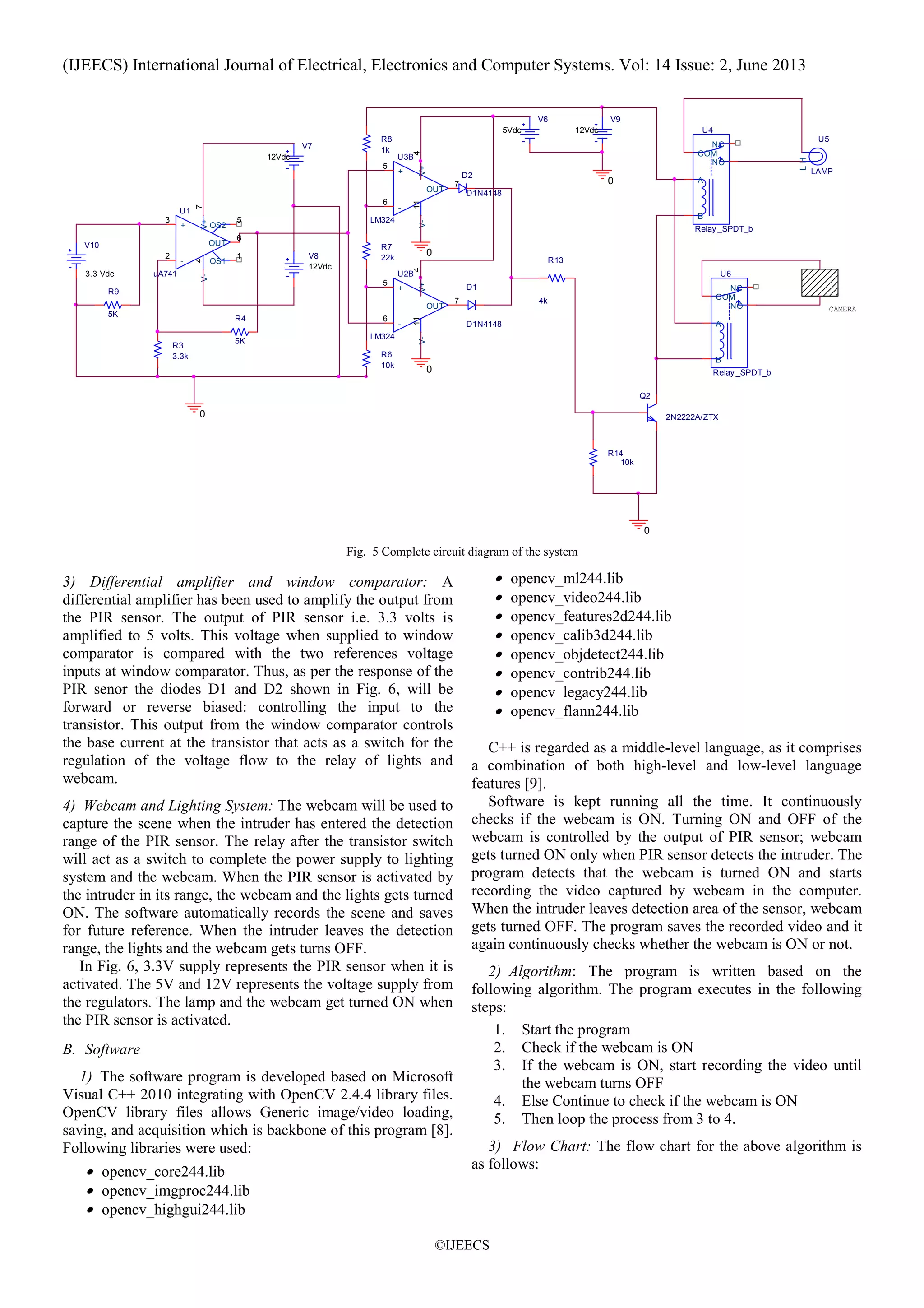 (IJEECS) International Journal of Electrical, Electronics and Computer Systems. Vol: 14 Issue: 2, June 2013
©IJEECS
V6
5Vdc
R9
5K
V7
12Vdc
V8
12Vdc
U4
Relay _SPDT_b
COM
A
B
NC
NO
V9
12Vdc
U5
LAMP
HL
R13
4k
R3
3.3k
Q2
2N2222A/ZTX
R4
5K
R14
10k
U1
uA741
+
3
-
2
V+
7
V-
4
OUT
6
OS1
1
OS2
5
V10
3.3 Vdc U6
Relay _SPDT_b
COM
A
B
NC
NO
0
0
CAMERA
0
R7
22k
R8
1k
0
U2B
LM324
+
5
-
6
V+
4
V-
11
OUT
7
U3B
LM324
+
5
-
6
V+
4
V-
11
OUT
7
R6
10k
D1
D1N4148
D2
D1N4148
0
Fig. 5 Complete circuit diagram of the system
3) Differential amplifier and window comparator: A
differential amplifier has been used to amplify the output from
the PIR sensor. The output of PIR sensor i.e. 3.3 volts is
amplified to 5 volts. This voltage when supplied to window
comparator is compared with the two references voltage
inputs at window comparator. Thus, as per the response of the
PIR senor the diodes D1 and D2 shown in Fig. 6, will be
forward or reverse biased: controlling the input to the
transistor. This output from the window comparator controls
the base current at the transistor that acts as a switch for the
regulation of the voltage flow to the relay of lights and
webcam.
4) Webcam and Lighting System: The webcam will be used to
capture the scene when the intruder has entered the detection
range of the PIR sensor. The relay after the transistor switch
will act as a switch to complete the power supply to lighting
system and the webcam. When the PIR sensor is activated by
the intruder in its range, the webcam and the lights gets turned
ON. The software automatically records the scene and saves
for future reference. When the intruder leaves the detection
range, the lights and the webcam gets turns OFF.
In Fig. 6, 3.3V supply represents the PIR sensor when it is
activated. The 5V and 12V represents the voltage supply from
the regulators. The lamp and the webcam get turned ON when
the PIR sensor is activated.
B. Software
1) The software program is developed based on Microsoft
Visual C++ 2010 integrating with OpenCV 2.4.4 library files.
OpenCV library files allows Generic image/video loading,
saving, and acquisition which is backbone of this program [8].
Following libraries were used:
• opencv_core244.lib
• opencv_imgproc244.lib
• opencv_highgui244.lib
• opencv_ml244.lib
• opencv_video244.lib
• opencv_features2d244.lib
• opencv_calib3d244.lib
• opencv_objdetect244.lib
• opencv_contrib244.lib
• opencv_legacy244.lib
• opencv_flann244.lib
C++ is regarded as a middle-level language, as it comprises
a combination of both high-level and low-level language
features [9].
Software is kept running all the time. It continuously
checks if the webcam is ON. Turning ON and OFF of the
webcam is controlled by the output of PIR sensor; webcam
gets turned ON only when PIR sensor detects the intruder. The
program detects that the webcam is turned ON and starts
recording the video captured by webcam in the computer.
When the intruder leaves detection area of the sensor, webcam
gets turned OFF. The program saves the recorded video and it
again continuously checks whether the webcam is ON or not.
2) Algorithm: The program is written based on the
following algorithm. The program executes in the following
steps:
1. Start the program
2. Check if the webcam is ON
3. If the webcam is ON, start recording the video until
the webcam turns OFF
4. Else Continue to check if the webcam is ON
5. Then loop the process from 3 to 4.
3) Flow Chart: The flow chart for the above algorithm is
as follows:
 