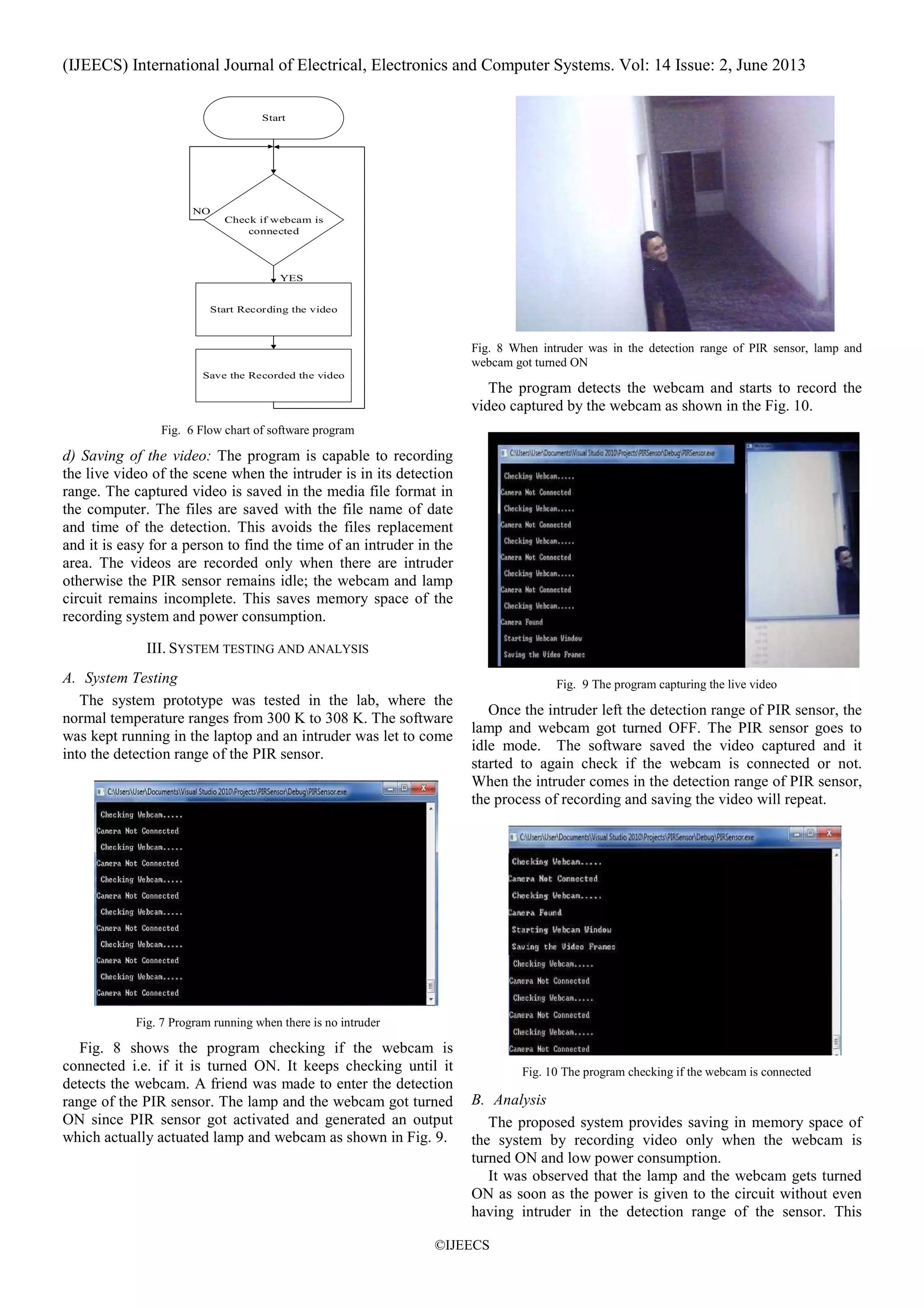 (IJEECS) International Journal of Electrical, Electronics and Computer Systems. Vol: 14 Issue: 2, June 2013
©IJEECS
Start
Check if webcam is
connected
Start Recording the video
Save the Recorded the video
YES
NO
Fig. 6 Flow chart of software program
d) Saving of the video: The program is capable to recording
the live video of the scene when the intruder is in its detection
range. The captured video is saved in the media file format in
the computer. The files are saved with the file name of date
and time of the detection. This avoids the files replacement
and it is easy for a person to find the time of an intruder in the
area. The videos are recorded only when there are intruder
otherwise the PIR sensor remains idle; the webcam and lamp
circuit remains incomplete. This saves memory space of the
recording system and power consumption.
III. SYSTEM TESTING AND ANALYSIS
A. System Testing
The system prototype was tested in the lab, where the
normal temperature ranges from 300 K to 308 K. The software
was kept running in the laptop and an intruder was let to come
into the detection range of the PIR sensor.
Fig. 7 Program running when there is no intruder
Fig. 8 shows the program checking if the webcam is
connected i.e. if it is turned ON. It keeps checking until it
detects the webcam. A friend was made to enter the detection
range of the PIR sensor. The lamp and the webcam got turned
ON since PIR sensor got activated and generated an output
which actually actuated lamp and webcam as shown in Fig. 9.
Fig. 8 When intruder was in the detection range of PIR sensor, lamp and
webcam got turned ON
The program detects the webcam and starts to record the
video captured by the webcam as shown in the Fig. 10.
Fig. 9 The program capturing the live video
Once the intruder left the detection range of PIR sensor, the
lamp and webcam got turned OFF. The PIR sensor goes to
idle mode. The software saved the video captured and it
started to again check if the webcam is connected or not.
When the intruder comes in the detection range of PIR sensor,
the process of recording and saving the video will repeat.
Fig. 10 The program checking if the webcam is connected
B. Analysis
The proposed system provides saving in memory space of
the system by recording video only when the webcam is
turned ON and low power consumption.
It was observed that the lamp and the webcam gets turned
ON as soon as the power is given to the circuit without even
having intruder in the detection range of the sensor. This
 