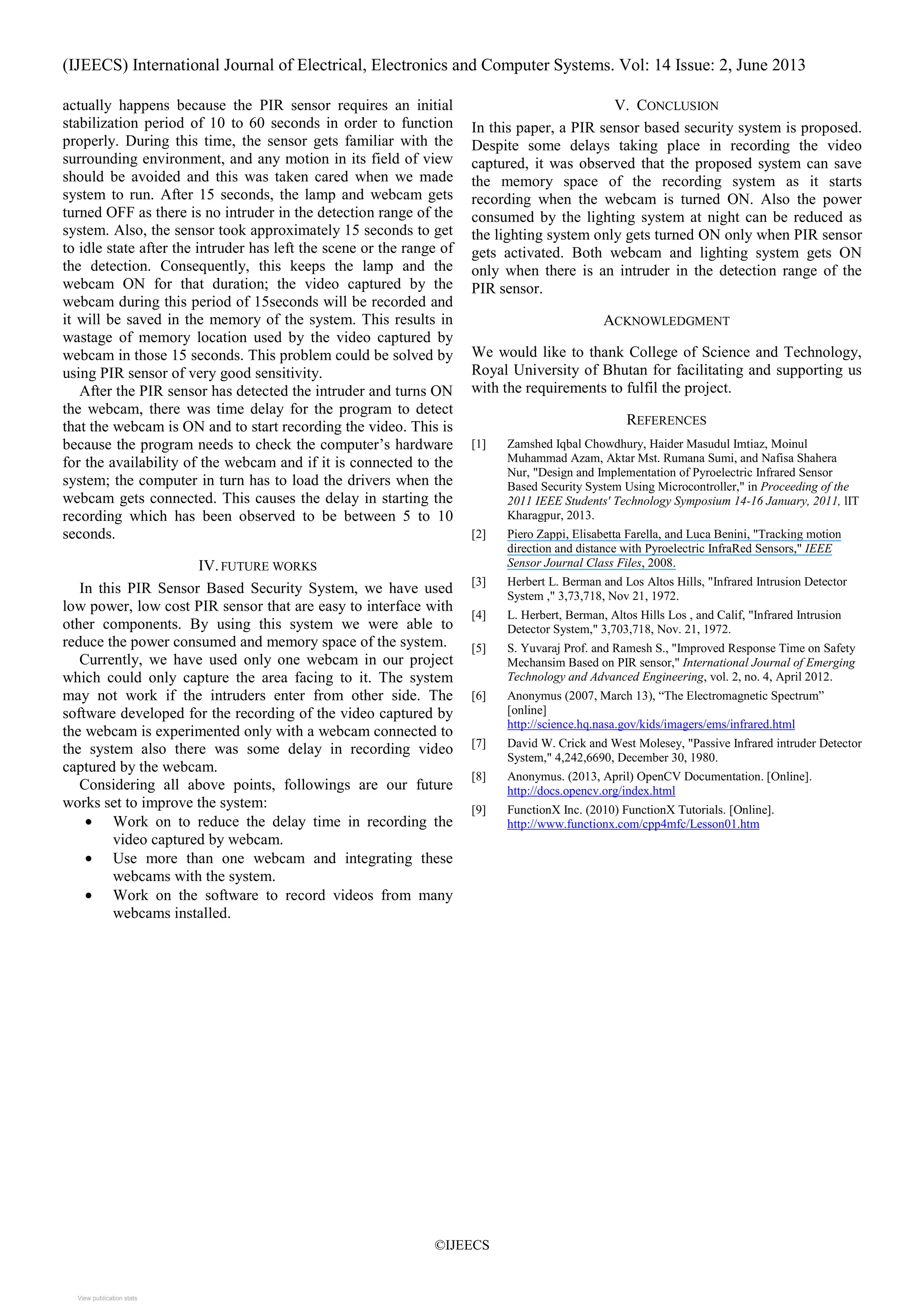 (IJEECS) International Journal of Electrical, Electronics and Computer Systems. Vol: 14 Issue: 2, June 2013
©IJEECS
actually happens because the PIR sensor requires an initial
stabilization period of 10 to 60 seconds in order to function
properly. During this time, the sensor gets familiar with the
surrounding environment, and any motion in its field of view
should be avoided and this was taken cared when we made
system to run. After 15 seconds, the lamp and webcam gets
turned OFF as there is no intruder in the detection range of the
system. Also, the sensor took approximately 15 seconds to get
to idle state after the intruder has left the scene or the range of
the detection. Consequently, this keeps the lamp and the
webcam ON for that duration; the video captured by the
webcam during this period of 15seconds will be recorded and
it will be saved in the memory of the system. This results in
wastage of memory location used by the video captured by
webcam in those 15 seconds. This problem could be solved by
using PIR sensor of very good sensitivity.
After the PIR sensor has detected the intruder and turns ON
the webcam, there was time delay for the program to detect
that the webcam is ON and to start recording the video. This is
because the program needs to check the computer’s hardware
for the availability of the webcam and if it is connected to the
system; the computer in turn has to load the drivers when the
webcam gets connected. This causes the delay in starting the
recording which has been observed to be between 5 to 10
seconds.
IV.FUTURE WORKS
In this PIR Sensor Based Security System, we have used
low power, low cost PIR sensor that are easy to interface with
other components. By using this system we were able to
reduce the power consumed and memory space of the system.
Currently, we have used only one webcam in our project
which could only capture the area facing to it. The system
may not work if the intruders enter from other side. The
software developed for the recording of the video captured by
the webcam is experimented only with a webcam connected to
the system also there was some delay in recording video
captured by the webcam.
Considering all above points, followings are our future
works set to improve the system:
• Work on to reduce the delay time in recording the
video captured by webcam.
• Use more than one webcam and integrating these
webcams with the system.
• Work on the software to record videos from many
webcams installed.
V. CONCLUSION
In this paper, a PIR sensor based security system is proposed.
Despite some delays taking place in recording the video
captured, it was observed that the proposed system can save
the memory space of the recording system as it starts
recording when the webcam is turned ON. Also the power
consumed by the lighting system at night can be reduced as
the lighting system only gets turned ON only when PIR sensor
gets activated. Both webcam and lighting system gets ON
only when there is an intruder in the detection range of the
PIR sensor.
ACKNOWLEDGMENT
We would like to thank College of Science and Technology,
Royal University of Bhutan for facilitating and supporting us
with the requirements to fulfil the project.
REFERENCES
[1] Zamshed Iqbal Chowdhury, Haider Masudul Imtiaz, Moinul
Muhammad Azam, Aktar Mst. Rumana Sumi, and Nafisa Shahera
Nur, "Design and Implementation of Pyroelectric Infrared Sensor
Based Security System Using Microcontroller," in Proceeding of the
2011 IEEE Students' Technology Symposium 14-16 January, 2011, lIT
Kharagpur, 2013.
[2] Piero Zappi, Elisabetta Farella, and Luca Benini, "Tracking motion
direction and distance with Pyroelectric InfraRed Sensors," IEEE
Sensor Journal Class Files, 2008.
[3] Herbert L. Berman and Los Altos Hills, "Infrared Intrusion Detector
System ," 3,73,718, Nov 21, 1972.
[4] L. Herbert, Berman, Altos Hills Los , and Calif, "Infrared Intrusion
Detector System," 3,703,718, Nov. 21, 1972.
[5] S. Yuvaraj Prof. and Ramesh S., "Improved Response Time on Safety
Mechansim Based on PIR sensor," International Journal of Emerging
Technology and Advanced Engineering, vol. 2, no. 4, April 2012.
[6] Anonymus (2007, March 13), “The Electromagnetic Spectrum”
[online]
http://science.hq.nasa.gov/kids/imagers/ems/infrared.html
[7] David W. Crick and West Molesey, "Passive Infrared intruder Detector
System," 4,242,6690, December 30, 1980.
[8] Anonymus. (2013, April) OpenCV Documentation. [Online].
http://docs.opencv.org/index.html
[9] FunctionX Inc. (2010) FunctionX Tutorials. [Online].
http://www.functionx.com/cpp4mfc/Lesson01.htm
View publication statsView publication stats
 