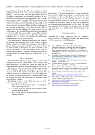 (IJEECS) International Journal of Electrical, Electronics and Computer Systems. Vol: 14 Issue: 2, June 2013
©IJEECS
actually happens because the PIR sensor requires an initial
stabilization period of 10 to 60 seconds in order to function
properly. During this time, the sensor gets familiar with the
surrounding environment, and any motion in its field of view
should be avoided and this was taken cared when we made
system to run. After 15 seconds, the lamp and webcam gets
turned OFF as there is no intruder in the detection range of the
system. Also, the sensor took approximately 15 seconds to get
to idle state after the intruder has left the scene or the range of
the detection. Consequently, this keeps the lamp and the
webcam ON for that duration; the video captured by the
webcam during this period of 15seconds will be recorded and
it will be saved in the memory of the system. This results in
wastage of memory location used by the video captured by
webcam in those 15 seconds. This problem could be solved by
using PIR sensor of very good sensitivity.
After the PIR sensor has detected the intruder and turns ON
the webcam, there was time delay for the program to detect
that the webcam is ON and to start recording the video. This is
because the program needs to check the computer’s hardware
for the availability of the webcam and if it is connected to the
system; the computer in turn has to load the drivers when the
webcam gets connected. This causes the delay in starting the
recording which has been observed to be between 5 to 10
seconds.
IV.FUTURE WORKS
In this PIR Sensor Based Security System, we have used
low power, low cost PIR sensor that are easy to interface with
other components. By using this system we were able to
reduce the power consumed and memory space of the system.
Currently, we have used only one webcam in our project
which could only capture the area facing to it. The system
may not work if the intruders enter from other side. The
software developed for the recording of the video captured by
the webcam is experimented only with a webcam connected to
the system also there was some delay in recording video
captured by the webcam.
Considering all above points, followings are our future
works set to improve the system:
• Work on to reduce the delay time in recording the
video captured by webcam.
• Use more than one webcam and integrating these
webcams with the system.
• Work on the software to record videos from many
webcams installed.
V. CONCLUSION
In this paper, a PIR sensor based security system is proposed.
Despite some delays taking place in recording the video
captured, it was observed that the proposed system can save
the memory space of the recording system as it starts
recording when the webcam is turned ON. Also the power
consumed by the lighting system at night can be reduced as
the lighting system only gets turned ON only when PIR sensor
gets activated. Both webcam and lighting system gets ON
only when there is an intruder in the detection range of the
PIR sensor.
ACKNOWLEDGMENT
We would like to thank College of Science and Technology,
Royal University of Bhutan for facilitating and supporting us
with the requirements to fulfil the project.
REFERENCES
[1] Zamshed Iqbal Chowdhury, Haider Masudul Imtiaz, Moinul
Muhammad Azam, Aktar Mst. Rumana Sumi, and Nafisa Shahera
Nur, "Design and Implementation of Pyroelectric Infrared Sensor
Based Security System Using Microcontroller," in Proceeding of the
2011 IEEE Students' Technology Symposium 14-16 January, 2011, lIT
Kharagpur, 2013.
[2] Piero Zappi, Elisabetta Farella, and Luca Benini, "Tracking motion
direction and distance with Pyroelectric InfraRed Sensors," IEEE
Sensor Journal Class Files, 2008.
[3] Herbert L. Berman and Los Altos Hills, "Infrared Intrusion Detector
System ," 3,73,718, Nov 21, 1972.
[4] L. Herbert, Berman, Altos Hills Los , and Calif, "Infrared Intrusion
Detector System," 3,703,718, Nov. 21, 1972.
[5] S. Yuvaraj Prof. and Ramesh S., "Improved Response Time on Safety
Mechansim Based on PIR sensor," International Journal of Emerging
Technology and Advanced Engineering, vol. 2, no. 4, April 2012.
[6] Anonymus (2007, March 13), “The Electromagnetic Spectrum”
[online]
http://science.hq.nasa.gov/kids/imagers/ems/infrared.html
[7] David W. Crick and West Molesey, "Passive Infrared intruder Detector
System," 4,242,6690, December 30, 1980.
[8] Anonymus. (2013, April) OpenCV Documentation. [Online].
http://docs.opencv.org/index.html
[9] FunctionX Inc. (2010) FunctionX Tutorials. [Online].
http://www.functionx.com/cpp4mfc/Lesson01.htm
View publication statsView publication stats
 