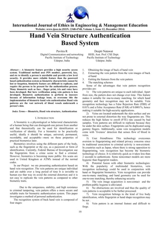 International Journal of Ethics in Engineering & Management Education
Website: www.ijeee.in (ISSN: 2348-4748, Volume 1, Issue 12, December 2014)
10
Hand Vein Structure Authentication
Based System
Pavitra R Deepti Natawat
Digital Communication and networking HOD, Asst. Prof. CSE Dept.
Pacific Institute of Technology Pacific Institute of Technology
Udaipur, India Udaipur, India
Abstract— A biometric feature provides a high security access
system. Traditional method uses PIN number, password, key,
and etc to identify a person is unreliable and provide a low level
security. It provides more reliable feature than the password
based authentication system as biometric characteristic cannot be
lost or forgotten, biometric feature are difficult to replicate, and
require the person to be present for the authentication process.
Many biometric such as face , finger print, iris and voice have
been developed. But here verification using vein pattern is less
developed. Biometric authentication is perform in insecure
because of information leakage issue, so overcome this the
implementation of biometric hand vein authentication Hand vein
patterns are the vast network of blood vessels underneath a
person’s skin.
Index Terms— Biometric, Hand vein structure, Authentication
I. INTRODUCTION
A biometric is a physiological or behavioral characteristic
of a human being that can distinguish one person from another
and that theoretically can be used for identification or
verification of identity. For a biometric to be practically
useful, ideally it should be unique, universal, permanent,
recordable, and acceptable—more on these properties of
practical biometrics later.
Biometrics involves using the different parts of the body,
such as the fingerprint or the eye, as a password or form of
identification. Currently, Federal Bureau of Investigation use
the fingerprints from a crime scene to find a criminal.
However, biometrics is becoming more public. Iris scans are
used in United Kingdom at ATM's instead of the normal
codes.
In our Project we are presenting authentication based on
hand vein recognition .The vein patterns are unique individual
and are stable over a long period of time It is invisible to
human eye that way its avoid the external distortion and it is
not easy to replicate the vein patterns as compared to other
biometric traits.
Due to the uniqueness, stability, and high resistance
to criminal tampering, vein pattern offers a more secure and
reliable traits for biometric authentication system. This paper
investigates a method of personal authentication.
The recognition system of back hand vein is composed of
four stages:
1. Obtaining the image of back of hand vein
2. Extracting the vein pattern from the vein images of back
of hand
3. Getting the features from the vein pattern
4. The matching schemes
Some of the advantages that vein pattern recognition
provides are:
1) The vein patterns are unique to each individual. Apart
from size, the pattern does not change over time. This feature
makes it suitable for one-to-many matching, for which hand
geometry and face recognition may not be suitable. Vein
recognition technology has a False Rejection Rate (FRR) of
0.01% and a False Acceptance Rate (FAR) of 0.0001%, hence
making it suitable for high-security applications.
2) Veins are located underneath the skin surface and are
not prone to external distortion the way fingerprints are. This
reduces the high failure to enroll (FTE) rate caused by bad
samples. Vein patterns are difficult to replicate because they
lie under the skin surface. Fingerprints can be duplicated using
gummy fingers. Additionally, some vein recognition models
come with ‘liveness’ detection that senses flow of blood in
veins.
3) User friendliness: This technology overcomes
aversion to fingerprinting and related privacy concerns since
its traditional association to criminal activity is non-existent.
In countries such as Japan, where there is strong opposition to
fingerprinting, vein recognition has become the biometric
technology of choice. It is relatively quick as it takes less than
2 seconds to authenticate. Some noncontact models are more
hygienic than fingerprint readers.
4) Potential fusion with other biometric technologies:
With the popularity of multimodal biometrics, vein
recognition technology could be used in conjunction with
hand or fingerprint biometrics. Vein recognition can provide
one-to-many matching, and hand geometry can be used for
one-to-one matching, thereby enhancing security
5) The vein image acquisition is non-contact and the
problem public hygiene is alleviated.
6) No obstructions are involved and thus the quality of
vein patterns is acceptable to be further processed.
7) Vein recognition belongs to the kind of live body
identification, while fingerprint or hand shape recognition may
be not .
8) Vein pattern is an internal feature and difficult to
forge.
 