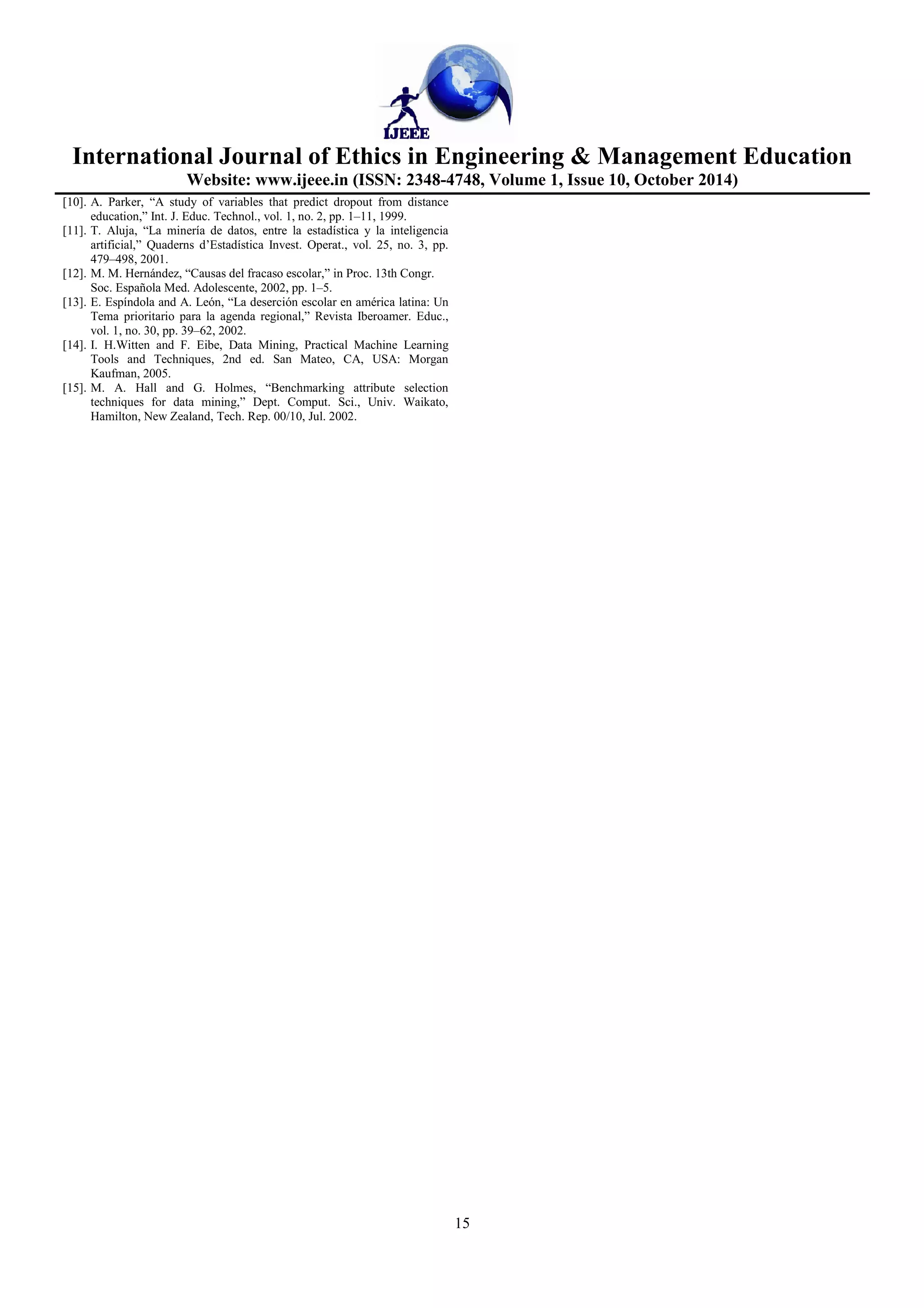 International Journal of Ethics in Engineering  Management Education 
Website: www.ijeee.in (ISSN: 2348-4748, Volume 1, Issue 10, October 2014) 
15 
[10]. A. Parker, “A study of variables that predict dropout from distance 
education,” Int. J. Educ. Technol., vol. 1, no. 2, pp. 1–11, 1999. 
[11]. T. Aluja, “La minería de datos, entre la estadística y la inteligencia 
artificial,” Quaderns d’Estadística Invest. Operat., vol. 25, no. 3, pp. 
479–498, 2001. 
[12]. M. M. Hernández, “Causas del fracaso escolar,” in Proc. 13th Congr. 
Soc. Española Med. Adolescente, 2002, pp. 1–5. 
[13]. E. Espíndola and A. León, “La deserción escolar en américa latina: Un 
Tema prioritario para la agenda regional,” Revista Iberoamer. Educ., 
vol. 1, no. 30, pp. 39–62, 2002. 
[14]. I. H.Witten and F. Eibe, Data Mining, Practical Machine Learning 
Tools and Techniques, 2nd ed. San Mateo, CA, USA: Morgan 
Kaufman, 2005. 
[15]. M. A. Hall and G. Holmes, “Benchmarking attribute selection 
techniques for data mining,” Dept. Comput. Sci., Univ. Waikato, 
Hamilton, New Zealand, Tech. Rep. 00/10, Jul. 2002. 
