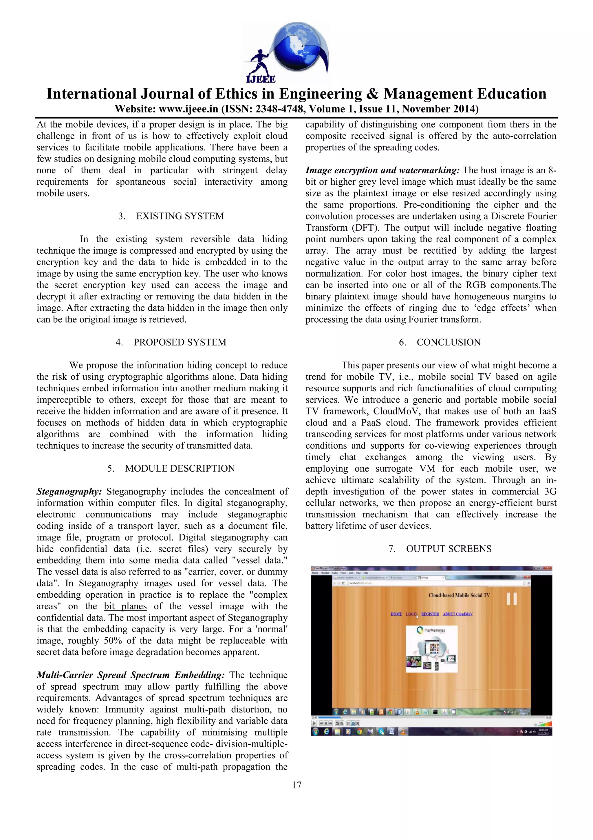 International Journal of Ethics in Engineering & Management Education
Website: www.ijeee.in (ISSN: 2348-4748, Volume 1, Issue 11, November 2014)
17
At the mobile devices, if a proper design is in place. The big
challenge in front of us is how to effectively exploit cloud
services to facilitate mobile applications. There have been a
few studies on designing mobile cloud computing systems, but
none of them deal in particular with stringent delay
requirements for spontaneous social interactivity among
mobile users.
3. EXISTING SYSTEM
In the existing system reversible data hiding
technique the image is compressed and encrypted by using the
encryption key and the data to hide is embedded in to the
image by using the same encryption key. The user who knows
the secret encryption key used can access the image and
decrypt it after extracting or removing the data hidden in the
image. After extracting the data hidden in the image then only
can be the original image is retrieved.
4. PROPOSED SYSTEM
We propose the information hiding concept to reduce
the risk of using cryptographic algorithms alone. Data hiding
techniques embed information into another medium making it
imperceptible to others, except for those that are meant to
receive the hidden information and are aware of it presence. It
focuses on methods of hidden data in which cryptographic
algorithms are combined with the information hiding
techniques to increase the security of transmitted data.
5. MODULE DESCRIPTION
Steganography: Steganography includes the concealment of
information within computer files. In digital steganography,
electronic communications may include steganographic
coding inside of a transport layer, such as a document file,
image file, program or protocol. Digital steganography can
hide confidential data (i.e. secret files) very securely by
embedding them into some media data called "vessel data."
The vessel data is also referred to as "carrier, cover, or dummy
data". In Steganography images used for vessel data. The
embedding operation in practice is to replace the "complex
areas" on the bit planes of the vessel image with the
confidential data. The most important aspect of Steganography
is that the embedding capacity is very large. For a 'normal'
image, roughly 50% of the data might be replaceable with
secret data before image degradation becomes apparent.
Multi-Carrier Spread Spectrum Embedding: The technique
of spread spectrum may allow partly fulfilling the above
requirements. Advantages of spread spectrum techniques are
widely known: Immunity against multi-path distortion, no
need for frequency planning, high flexibility and variable data
rate transmission. The capability of minimising multiple
access interference in direct-sequence code- division-multiple-
access system is given by the cross-correlation properties of
spreading codes. In the case of multi-path propagation the
capability of distinguishing one component fiom thers in the
composite received signal is offered by the auto-correlation
properties of the spreading codes.
Image encryption and watermarking: The host image is an 8-
bit or higher grey level image which must ideally be the same
size as the plaintext image or else resized accordingly using
the same proportions. Pre-conditioning the cipher and the
convolution processes are undertaken using a Discrete Fourier
Transform (DFT). The output will include negative floating
point numbers upon taking the real component of a complex
array. The array must be rectified by adding the largest
negative value in the output array to the same array before
normalization. For color host images, the binary cipher text
can be inserted into one or all of the RGB components.The
binary plaintext image should have homogeneous margins to
minimize the effects of ringing due to ‘edge effects’ when
processing the data using Fourier transform.
6. CONCLUSION
This paper presents our view of what might become a
trend for mobile TV, i.e., mobile social TV based on agile
resource supports and rich functionalities of cloud computing
services. We introduce a generic and portable mobile social
TV framework, CloudMoV, that makes use of both an IaaS
cloud and a PaaS cloud. The framework provides efficient
transcoding services for most platforms under various network
conditions and supports for co-viewing experiences through
timely chat exchanges among the viewing users. By
employing one surrogate VM for each mobile user, we
achieve ultimate scalability of the system. Through an in-
depth investigation of the power states in commercial 3G
cellular networks, we then propose an energy-efficient burst
transmission mechanism that can effectively increase the
battery lifetime of user devices.
7. OUTPUT SCREENS
 