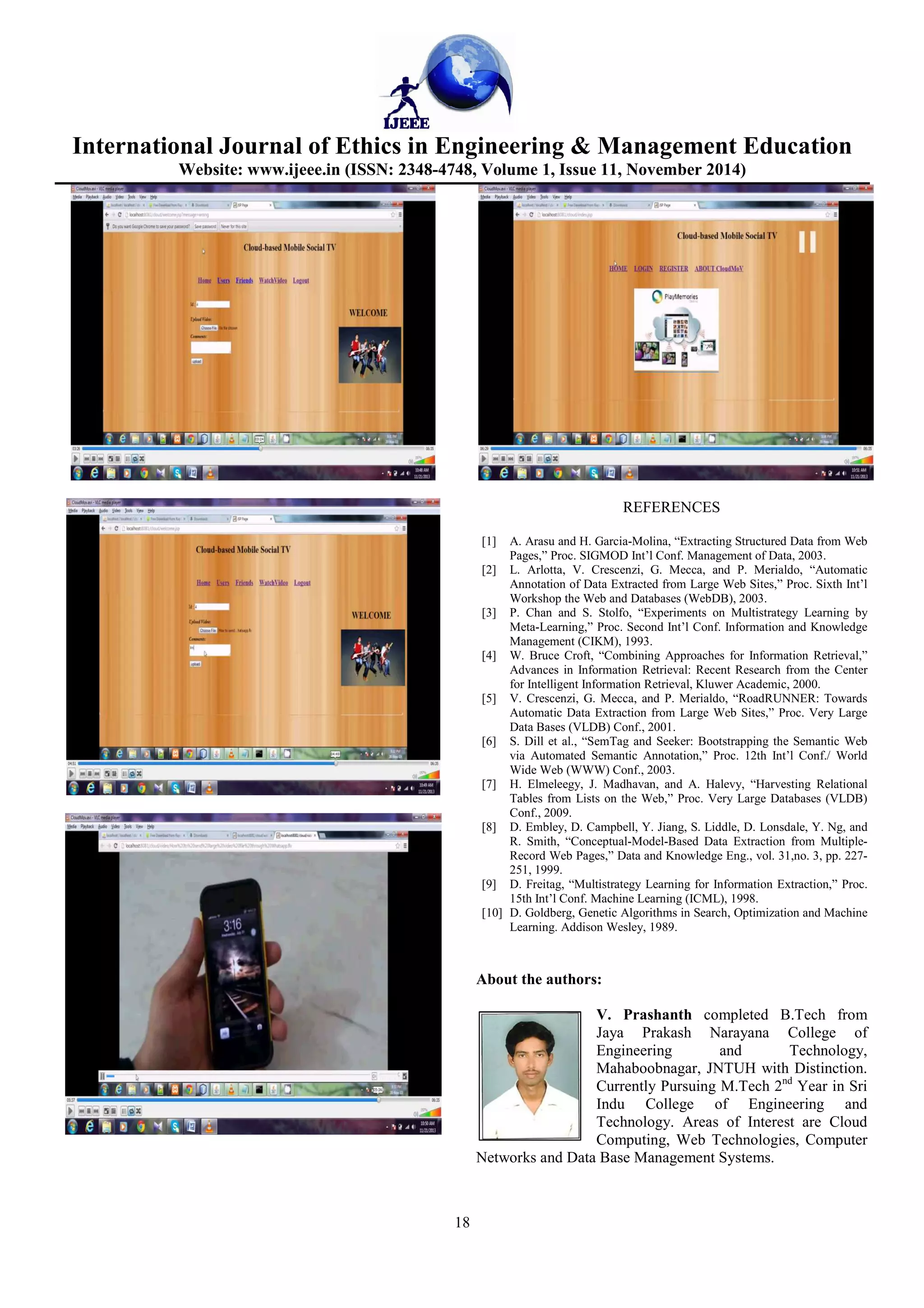 International Journal of Ethics in Engineering & Management Education
Website: www.ijeee.in (ISSN: 2348-4748, Volume 1, Issue 11, November 2014)
18
REFERENCES
[1] A. Arasu and H. Garcia-Molina, “Extracting Structured Data from Web
Pages,” Proc. SIGMOD Int’l Conf. Management of Data, 2003.
[2] L. Arlotta, V. Crescenzi, G. Mecca, and P. Merialdo, “Automatic
Annotation of Data Extracted from Large Web Sites,” Proc. Sixth Int’l
Workshop the Web and Databases (WebDB), 2003.
[3] P. Chan and S. Stolfo, “Experiments on Multistrategy Learning by
Meta-Learning,” Proc. Second Int’l Conf. Information and Knowledge
Management (CIKM), 1993.
[4] W. Bruce Croft, “Combining Approaches for Information Retrieval,”
Advances in Information Retrieval: Recent Research from the Center
for Intelligent Information Retrieval, Kluwer Academic, 2000.
[5] V. Crescenzi, G. Mecca, and P. Merialdo, “RoadRUNNER: Towards
Automatic Data Extraction from Large Web Sites,” Proc. Very Large
Data Bases (VLDB) Conf., 2001.
[6] S. Dill et al., “SemTag and Seeker: Bootstrapping the Semantic Web
via Automated Semantic Annotation,” Proc. 12th Int’l Conf./ World
Wide Web (WWW) Conf., 2003.
[7] H. Elmeleegy, J. Madhavan, and A. Halevy, “Harvesting Relational
Tables from Lists on the Web,” Proc. Very Large Databases (VLDB)
Conf., 2009.
[8] D. Embley, D. Campbell, Y. Jiang, S. Liddle, D. Lonsdale, Y. Ng, and
R. Smith, “Conceptual-Model-Based Data Extraction from Multiple-
Record Web Pages,” Data and Knowledge Eng., vol. 31,no. 3, pp. 227-
251, 1999.
[9] D. Freitag, “Multistrategy Learning for Information Extraction,” Proc.
15th Int’l Conf. Machine Learning (ICML), 1998.
[10] D. Goldberg, Genetic Algorithms in Search, Optimization and Machine
Learning. Addison Wesley, 1989.
About the authors:
V. Prashanth completed B.Tech from
Jaya Prakash Narayana College of
Engineering and Technology,
Mahaboobnagar, JNTUH with Distinction.
Currently Pursuing M.Tech 2nd
Year in Sri
Indu College of Engineering and
Technology. Areas of Interest are Cloud
Computing, Web Technologies, Computer
Networks and Data Base Management Systems.
 