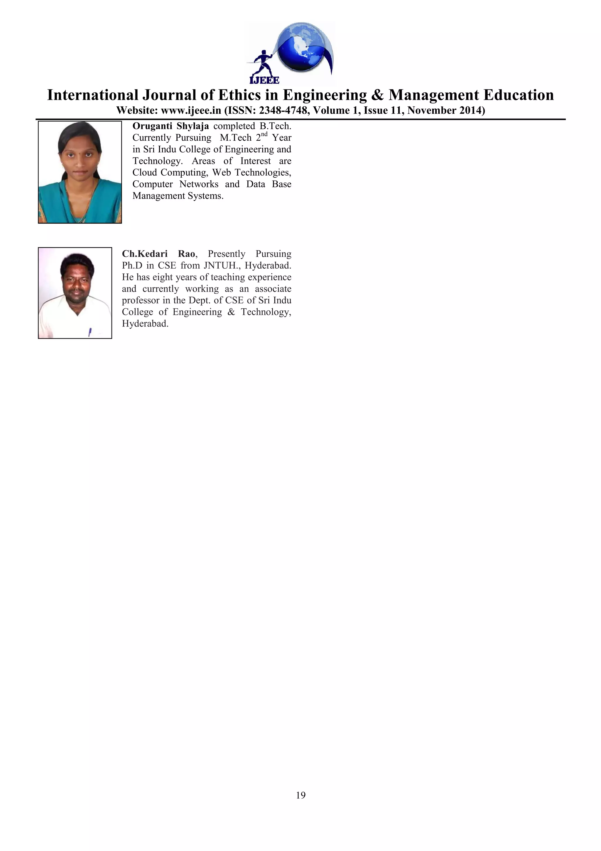 International Journal of Ethics in Engineering & Management Education
Website: www.ijeee.in (ISSN: 2348-4748, Volume 1, Issue 11, November 2014)
19
Oruganti Shylaja completed B.Tech.
Currently Pursuing M.Tech 2nd
Year
in Sri Indu College of Engineering and
Technology. Areas of Interest are
Cloud Computing, Web Technologies,
Computer Networks and Data Base
Management Systems.
Ch.Kedari Rao, Presently Pursuing
Ph.D in CSE from JNTUH., Hyderabad.
He has eight years of teaching experience
and currently working as an associate
professor in the Dept. of CSE of Sri Indu
College of Engineering & Technology,
Hyderabad.
 