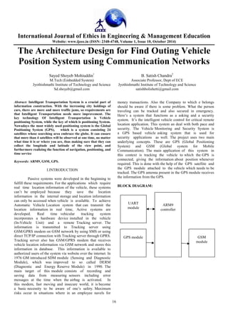 International Journal of Ethics in Engineering & Management Education 
Website: www.ijeee.in (ISSN: 2348-4748, Volume 1, Issue 10, October 2014) 
The Architecture Design for Find Outing Vehicle 
Position System using Communication Networks 
Sayed Shoyeb Mohiuddin1 B. Satish Chandra2 
M.Tech (Embedded System) Associate Professor, Dept of ECE 
Jyothishmathi Institute of Technology and Science Jyothishmathi Institute of Technology and Science 
Sd.shoyeb@gmail.com satishbolishetti@gmail.com 
16 
Abstract: Intelligent Transportation System is a crucial part of 
information construction. With the increasing city holdings of 
cars, there are more and more traffic jams, so requirements are 
that Intelligent Transportation needs more improvement. The 
key technology Of Intelligent Transportation is Vehicle 
positioning System, while the key of which is positioning System. 
Nowadays the most widely used positioning system is the Global 
Positioning System (GPS), which is a system consisting 24 
satellites whose searching area embrace the globe. It can ensure 
that more than 4 satellites will be observed at one time, no matter 
what time it is or where you are, thus making sure that they can 
collect the longitude and latitude of the view point, and 
furthermore realizing the function of navigation, positioning, and 
time service 
Keywords: ARM9, GSM, GPS. 
I.INTRODUCTION 
Passive systems were developed in the beginning to 
fulfill these requirements. For the applications which require 
real time location information of the vehicle, these systems 
can’t be employed because they save the location 
information in the internal storage and location information 
can only be accessed when vehicle is available. To achieve 
Automatic Vehicle Location system that can transmit the 
location information in real time, Active systems are 
developed. Real time vehicular tracking system 
incorporates a hardware device installed in the vehicle 
(In-Vehicle Unit) and a remote Tracking server. The 
information is transmitted to Tracking server using 
GSM/GPRS modem on GSM network by using SMS or using 
direct TCP/IP connection with Tracking server through GPRS. 
Tracking server also has GSM/GPRS modem that receives 
vehicle location information via GSM network and stores this 
information in database. This information is available to 
authorized users of the system via website over the internet. In 
1976 GM introduced SDM module (Sensing and Diagnostic 
Module), which was improved to so called DERM 
(Diagnostic and Energy Reserve Module) in 1990. The 
main target of this module consists of recording and 
saving data from measuring sensors including error 
messages at the time when the airbag is activated. In 
this modern, fast moving and insecure world, it is become 
a basic necessity to be aware of one’s safety. Maximum 
risks occur in situations where in an employee navels for 
money transactions. Also the Company to which e belongs 
should be aware if there is some problem. What the person 
traveling can be tracked and also secured in emergency. 
Here’s a system that functions as a asking and a security 
system. It’s the intelligent vehicle control for critical remote 
location application. This system an deal with both pace and 
security. The Vehicle Monitoring and Security System is 
a GPS based vehicle asking system that is used for 
security applications as well. The project uses two main 
underlying concepts. These are GPS (Global Positioning 
System) and GSM (Global system for Mobile 
Communication). The main application of this system in 
this context is tracking the vehicle to which the GPS is 
connected, giving the information about position whenever 
required. This is done with the help of the GPS satellite and 
the GPS module attached to the vehicle which needs to be 
tracked. The GPS antenna present in the GPS module receives 
the information from the GPS. 
BLOCK DIAGRAM: 
ARM9 
controller 
GPS module 
GSM 
module 
UART 
module 
 