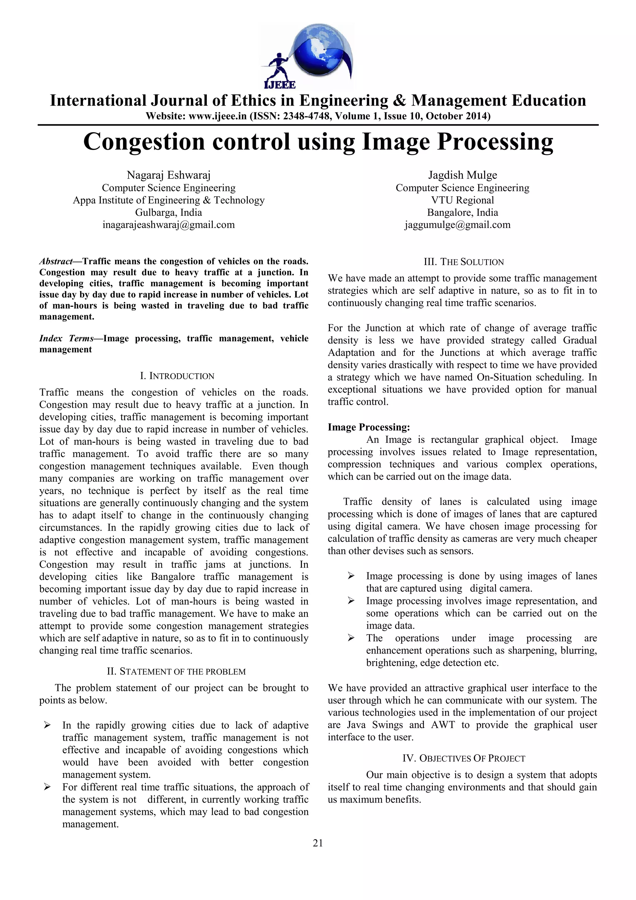 International Journal of Ethics in Engineering & Management Education 
Website: www.ijeee.in (ISSN: 2348-4748, Volume 1, Issue 10, October 2014) 
Congestion control using Image Processing 
21 
Nagaraj Eshwaraj 
Computer Science Engineering 
Appa Institute of Engineering & Technology 
Gulbarga, India 
inagarajeashwaraj@gmail.com 
Jagdish Mulge 
Computer Science Engineering 
VTU Regional 
Bangalore, India 
jaggumulge@gmail.com 
Abstract—Traffic means the congestion of vehicles on the roads. 
Congestion may result due to heavy traffic at a junction. In 
developing cities, traffic management is becoming important 
issue day by day due to rapid increase in number of vehicles. Lot 
of man-hours is being wasted in traveling due to bad traffic 
management. 
Index Terms—Image processing, traffic management, vehicle 
management 
I. INTRODUCTION 
Traffic means the congestion of vehicles on the roads. 
Congestion may result due to heavy traffic at a junction. In 
developing cities, traffic management is becoming important 
issue day by day due to rapid increase in number of vehicles. 
Lot of man-hours is being wasted in traveling due to bad 
traffic management. To avoid traffic there are so many 
congestion management techniques available. Even though 
many companies are working on traffic management over 
years, no technique is perfect by itself as the real time 
situations are generally continuously changing and the system 
has to adapt itself to change in the continuously changing 
circumstances. In the rapidly growing cities due to lack of 
adaptive congestion management system, traffic management 
is not effective and incapable of avoiding congestions. 
Congestion may result in traffic jams at junctions. In 
developing cities like Bangalore traffic management is 
becoming important issue day by day due to rapid increase in 
number of vehicles. Lot of man-hours is being wasted in 
traveling due to bad traffic management. We have to make an 
attempt to provide some congestion management strategies 
which are self adaptive in nature, so as to fit in to continuously 
changing real time traffic scenarios. 
II. STATEMENT OF THE PROBLEM 
The problem statement of our project can be brought to 
points as below. 
 In the rapidly growing cities due to lack of adaptive 
traffic management system, traffic management is not 
effective and incapable of avoiding congestions which 
would have been avoided with better congestion 
management system. 
 For different real time traffic situations, the approach of 
the system is not different, in currently working traffic 
management systems, which may lead to bad congestion 
management. 
III. THE SOLUTION 
We have made an attempt to provide some traffic management 
strategies which are self adaptive in nature, so as to fit in to 
continuously changing real time traffic scenarios. 
For the Junction at which rate of change of average traffic 
density is less we have provided strategy called Gradual 
Adaptation and for the Junctions at which average traffic 
density varies drastically with respect to time we have provided 
a strategy which we have named On-Situation scheduling. In 
exceptional situations we have provided option for manual 
traffic control. 
Image Processing: 
An Image is rectangular graphical object. Image 
processing involves issues related to Image representation, 
compression techniques and various complex operations, 
which can be carried out on the image data. 
Traffic density of lanes is calculated using image 
processing which is done of images of lanes that are captured 
using digital camera. We have chosen image processing for 
calculation of traffic density as cameras are very much cheaper 
than other devises such as sensors. 
 Image processing is done by using images of lanes 
that are captured using digital camera. 
 Image processing involves image representation, and 
some operations which can be carried out on the 
image data. 
 The operations under image processing are 
enhancement operations such as sharpening, blurring, 
brightening, edge detection etc. 
We have provided an attractive graphical user interface to the 
user through which he can communicate with our system. The 
various technologies used in the implementation of our project 
are Java Swings and AWT to provide the graphical user 
interface to the user. 
IV. OBJECTIVES OF PROJECT 
Our main objective is to design a system that adopts 
itself to real time changing environments and that should gain 
us maximum benefits. 
 
