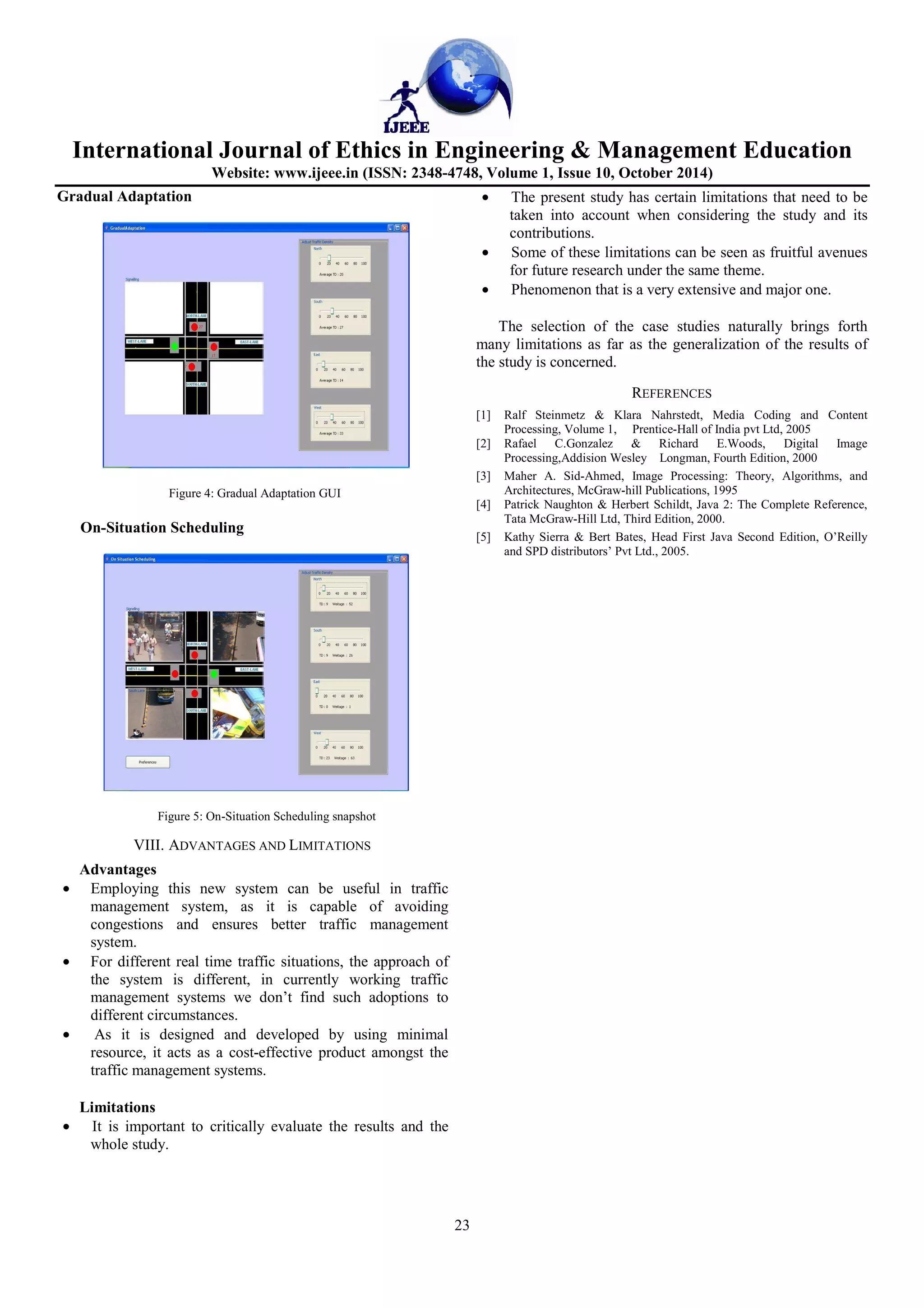 International Journal of Ethics in Engineering  Management Education 
Website: www.ijeee.in (ISSN: 2348-4748, Volume 1, Issue 10, October 2014) 
23 
Gradual Adaptation 
Figure 4: Gradual Adaptation GUI 
On-Situation Scheduling 
Figure 5: On-Situation Scheduling snapshot 
VIII. ADVANTAGES AND LIMITATIONS 
Advantages 
· Employing this new system can be useful in traffic 
management system, as it is capable of avoiding 
congestions and ensures better traffic management 
system. 
· For different real time traffic situations, the approach of 
the system is different, in currently working traffic 
management systems we don’t find such adoptions to 
different circumstances. 
· As it is designed and developed by using minimal 
resource, it acts as a cost-effective product amongst the 
traffic management systems. 
Limitations 
· It is important to critically evaluate the results and the 
whole study. 
· The present study has certain limitations that need to be 
taken into account when considering the study and its 
contributions. 
· Some of these limitations can be seen as fruitful avenues 
for future research under the same theme. 
· Phenomenon that is a very extensive and major one. 
The selection of the case studies naturally brings forth 
many limitations as far as the generalization of the results of 
the study is concerned. 
REFERENCES 
[1] Ralf Steinmetz  Klara Nahrstedt, Media Coding and Content 
Processing, Volume 1, Prentice-Hall of India pvt Ltd, 2005 
[2] Rafael C.Gonzalez  Richard E.Woods, Digital Image 
Processing,Addision Wesley Longman, Fourth Edition, 2000 
[3] Maher A. Sid-Ahmed, Image Processing: Theory, Algorithms, and 
Architectures, McGraw-hill Publications, 1995 
[4] Patrick Naughton  Herbert Schildt, Java 2: The Complete Reference, 
Tata McGraw-Hill Ltd, Third Edition, 2000. 
[5] Kathy Sierra  Bert Bates, Head First Java Second Edition, O’Reilly 
and SPD distributors’ Pvt Ltd., 2005. 
