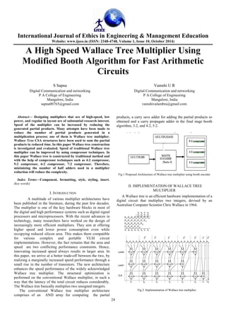 International Journal of Ethics in Engineering & Management Education 
Website: www.ijeee.in (ISSN: 2348-4748, Volume 1, Issue 10, October 2014) 
A High Speed Wallace Tree Multiplier Using 
Modified Booth Algorithm for Fast Arithmetic 
Circuits 
24 
S Sapna 
Digital Communication and networking 
P A College of Engineering 
Mangalore, India 
sapna00765@gmail.com 
Vamshi U R 
Digital Communication and networking 
P A College of Engineering 
Mangalore, India 
vamshivalambra@gmail.com 
Abstract— Designing multipliers that are of high-speed, low 
power, and regular in layout are of substantial research interest. 
Speed of the multiplier can be increased by reducing the 
generated partial products. Many attempts have been made to 
reduce the number of partial products generated in a 
multiplication process; one of them is Wallace tree multiplier. 
Wallace Tree CSA structures have been used to sum the partial 
products in reduced time. In this paper Wallace tree construction 
is investigated and evaluated. Speed of traditional Wallace tree 
multiplier can be improved by using compressor techniques. In 
this paper Wallace tree is constructed by traditional method and 
with the help of compressor techniques such as 4:2 compressor, 
5:2 compressor, 6:2 compressor, 7:2 compressor. Therefore, 
minimizing the number of half adders used in a multiplier 
reduction will reduce the complexity. 
Index Terms—Component, formatting, style, styling, insert. 
(key words) 
I. INTRODUCTION 
A multitude of various multiplier architectures have 
been published in the literature, during the past few decades. 
The multiplier is one of the key hardware blocks in most of 
the digital and high performance systems such as digital signal 
processors and microprocessors. With the recent advances in 
technology, many researchers have worked on the design of 
increasingly more efficient multipliers. They aim at offering 
higher speed and lower power consumption even while 
occupying reduced silicon area. This makes them compatible 
for various complex and portable VLSI circuit 
implementations. However, the fact remains that the area and 
speed are two conflicting performance constraints. Hence, 
innovating increased speed always results in larger area. In 
this paper, we arrive at a better trade-off between the two, by 
realizing a marginally increased speed performance through a 
small rise in the number of transistors. The new architecture 
enhances the speed performance of the widely acknowledged 
Wallace tree multiplier. The structural optimization is 
performed on the conventional Wallace multiplier, in such a 
way that the latency of the total circuit reduces considerably. 
The Wallace tree basically multiplies two unsigned integers. 
The conventional Wallace tree multiplier architecture 
comprises of an AND array for computing the partial 
products, a carry save adder for adding the partial products so 
obtained and a carry propagate adder in the final stage booth 
algorithm, 3:2, and 4:2, 5:2. 
Fig 1 Proposed Architecture of Wallace tree multiplier using booth encoder 
II. IMPLEMENTATION OF WALLACE TREE 
MULTIPLIER 
A Wallace tree is an efficient hardware implementation of a 
digital circuit that multiplies two integers, devised by an 
Australian Computer Scientist Chris Wallace in 1964. 
Fig 2. Implementation of Wallace tree multiplier. 
 