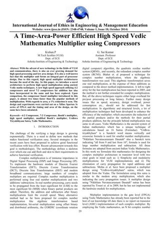 International Journal of Ethics in Engineering & Management Education 
Website: www.ijeee.in (ISSN: 2348-4748, Volume 1, Issue 10, October 2014) 
A Time-Area-Power Efficient High Speed Vedic 
Mathematics Multiplier using Compressors 
Kishan.P G. Sai Kumar 
M.Tech Scohlar (VLSI) Assitant. Professor 
Dept. of ECE Dept. of ECE 
Ashoka Institute of Engineering & Technology Ashoka Institute of Engineering & Technology 
29 
Abstract: With the advent of new technology in the fields of VLSI 
and communication, there is also an ever growing demand for 
high speed processing and low area design. It is also a well known 
fact that the multiplier unit forms an integral part of processor 
design. Due to this regard, high speed multiplier architectures 
become the need of the day. In this paper, we introduce a novel 
architecture to perform high speed multiplication using ancient 
Vedic maths techniques. A new high speed approach utilizing 4:2 
compressors and novel 7:2 compressors for addition has also 
been incorporated in the same and has been explored. Upon 
comparison, the compressor based multiplier introduced in this 
paper, is almost two times faster than the popular methods of 
multiplication. With regards to area, a 1% reduction is seen. The 
design and experiments were carried out on a Xilinx Spartan 3e 
series of FPGA and the timing and area of the design, on the 
same have been calculated. 
Keywords—4:2 Compressor, 7:2 Compressor, Booth’s multiplier, 
high speed multiplier, modified Booth’s multiplier, Urdhwa 
Tiryakbhyam Sutra, Vedic Mathematics. 
1. INTRODUCTION 
The challenge of the verifying a large design is growing 
exponentially. There is a need to define new methods that 
makes functional verification easy. Several strategies in the 
recent years have been proposed to achieve good functional 
verification with less effort. Recent advancement towards this 
goal is methodologies. The methodology defines a skeleton 
over which one can add flesh and skin to their requirements to 
achieve functional verification. 
Complex multiplication is of immense importance in 
Digital Signal Processing (DSP) and Image Processing (IP). 
To implement the hardware module of Discrete Fourier 
Transformation (DFT), Discrete Cosine Transformation 
(DCT), Discrete Sine Transformation (DST) and modem 
broadband communications; large numbers of complex 
multipliers are required. Complex number multiplication is 
performed using four real number multiplications and two 
additions/ subtractions. In real number processing, carry needs 
to be propagated from the least significant bit (LSB) to the 
most significant bit (MSB) when binary partial products are 
added. Therefore, the addition and subtraction after binary 
multiplications limit the overall speed. Many alternative 
method had so far been proposed for complex number 
multiplication like algebraic transformation based 
implementation, bit-serial multiplication using offset binary 
and distributed arithmetic, the CORDIC (coordinate rotation 
digital computer) algorithm, the quadratic residue number 
system (QRNS) , and recently, the redundant complex number 
system (RCNS). Blahut et. al proposed a technique for 
complex number multiplication, where the algebraic 
transformation was used. This algebraic transformation saves 
one real multiplication, at the expense of three additions as 
compared to the direct method implementation. A left to right 
array for the fast multiplication has been reported in 2005, and 
the method is not further extended for complex multiplication. 
But, all the above techniques require either large overhead for 
pre/post processing or long latency. Further many design 
issues like as speed, accuracy, design overhead, power 
consumption etc., should not be addressed for fast 
multiplication. In algorithmic and structural levels, a lot of 
multiplication techniques had been developed to enhance the 
efficiency of the multiplier; which encounters the reduction of 
the partial products and/or the methods for their partial 
products addition, but the principle behind multiplication was 
same in all cases. Vedic Mathematics is the ancient system of 
Indian mathematics which has a unique technique of 
calculations based on 16 Sutras (Formulae). "Urdhva-tiryakbyham" 
is a Sanskrit word means vertically and 
crosswise formula is used for smaller number multiplication. 
"Nikhilam Navatascaramam Dasatah" also a Sanskrit term 
indicating "all from 9 and last from 10", formula is used for 
large number multiplication and subtraction. All these 
formulas are adopted from ancient Indian Vedic Mathematics. 
In this work we formulate this mathematics for designing the 
complex multiplier architecture in transistor level with two 
clear goals in mind such as: i) Simplicity and modularity 
multiplications for VLSI implementations and ii) The 
elimination of carry propagation for rapid additions and 
subtractions. Mehta et al. have been proposed a multiplier 
design using "Urdhva-tiryakbyham" sutras, which was 
adopted from the Vedas. The formulation using this sutra is 
similar to the modem array multiplication, which also 
indicating the carry propagation issues. A multiplier design 
using "Nikhilam Navatascaramam Dasatah" sutras has been 
reported by Tiwari et. al in 2009, but he has not implemented 
the hardware module for multiplication. 
Multiplier implementation in the gate level (FPGA) 
using Vedic Mathematics has already been reported but to the 
best of our knowledge till date there is no report on transistor 
level (ASIC) implementation of such complex multiplier. By 
employing the Vedic mathematics, an N bit complex number 
 