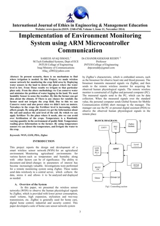 International Journal of Ethics in Engineering & Management Education
Website: www.ijeee.in (ISSN: 2348-4748, Volume 1, Issue 11, November 2014)
3
Implementation of Environment Monitoring
System using ARM Microcontroller
Communication
SABEEH AFAQ ISMAEL 1
Dr.CHANDRASEKHAR REDDY 2
M.Tech Embedded Systems, Dept of ECE Professor
JNTUH Collage of Engineering JNTUH College of Engineering
Iraqi Ministry of Communications drpcsreeddy@gmail.com
Afaq_s2002@yahoo.com
Abstract: In present scenario, there is no mechanism to find
where irrigation is needed. In this Project, we made wireless
sensor network for monitoring the crop field area by Deploying
water sensors in the land to detect the places where the water
level is low. From Those results we irrigate to that particular
place only. From the above methodology we Can conserve water
and minimize the problem of water logging in the land. We used
humidity Sensor to sense the weather. By this the farmer can get
idea about the climate. If There is any chance for rainfall; the
farmer need not irrigate the crop field. Due to this we can
Conserve water and also power since we didn’t turn on motors.
Nowadays in the crops the Fertilizer level is increasing, which
affects people. By using pH sensors we get the Information about
the soil and analyze the acid level of the soil. By which we can
apply fertilizer To the place where it needs, also we can avoid
over fertilization of the crops. Temperature is a Randomly
varying quantity in the environment of paddy field. Temperature
reading gives Information to the farmer. By using temperature
sensors we can detect the temperature, and Irrigate the water to
the crop.
Keywords: WSN, GSM, PDA, Zigbee
INTRODUCTION
This project reports the design and development of a
smart wireless sensor network (WSN) for an agricultural
environment. Monitoring agricultural environments for
various factors such as temperature and humidity along
with other factors can be of significance. The ability to
document and detail changes in parameters of interest has
become increasingly valuable. Investigations were performed
for a remote monitoring system using Zigbee. These nodes
send data wirelessly to a central server, which collects the
data, stores it and allows it to be analyzed and displayed
as needed.
A. Overview of the System
In this paper, we presented the wireless sensor
networks (WSN) to observe the human physiological signals
by ZigBee, which is provided with lower power consumption,
small volume, high expansion, stylization and two-way
transmission, etc. ZigBee is generally used for home care,
digital home control, industrial and security control. This
paper developed a suite of home care sensor network system
by ZigBee’s characteristic, which is embedded sensors, such
as the biosensor for observe heart rate and blood pressure. The
biosensor transmits measured signals via ZigBee, and then
sends to the remote wireless monitor for acquiring the
observed human physiological signals. The remote wireless
monitor is constructed of ZigBee and personal computer (PC).
The measured signals send to the PC, which can be data
collection. When the measured signals over the standard
value, the personal computer sends Global System for Mobile
Communication (GSM) short message to the manager. The
manager can use the PC or personal digital assistant (PDA) to
observe the observed human physiological signals in the
remote place
Fig1: Controlling section
 
