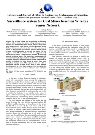 International Journal of Ethics in Engineering & Management Education
Website: www.ijeee.in (ISSN: 2348-4748, Volume 1, Issue 11, November 2014)
33
Surveillance system for Coal Mines based on Wireless
Sensor Network
G.Venkata Aditya 1
P.Bujji Babu 2
U.Yedukondalu 3
1
M.Tech student in Embedded Systems 2
Assistant Professor, Dept of ECE 3
Associate Professor & HOD, Dept of ECE
Aditya Engineering College Aditya Engineering College Aditya Engineering College
Surampalem, Andhra Pradesh, India Surampalem, Andhra Pradesh, India Surampalem, Andhra Pradesh, India
Abstract: The foremost critical task for coal mine is of keeping
track of miners spread out across a large mining areas .It
becomes even difficult when mine tunnels collapse. Many mines
use a radio system to track miners, but when a collapse occurs,
the base stations connected by a thin wire often are rendered
useless. In this project to overcome the demerits of radio system
we used wireless technology for tracking the miners. For this
purpose a small RF transmitter module is equipped to each
person entering a mine. Each transceiver placed in the mine look
after the location of miners. The transceivers communicate with
base stations through Zigbee module. In addition of tracking the
location of miners we also include sensors such as temperature &
humidity to intimate the base station & miners when some
atmosphere changes occur. Mine operators are now able to
monitor the real-time locations of each miner to better pinpoint
their locations in the event of an emergency. Even after a full-day
of use, mine operators can locate an individual miner within ten
feet.
Key Words: Wireless sensor networks (WSN), ZIGBEE, and
LPC2148.
I. INTRODUCTION
In this paper we have shown the concept for coal mines
which will automatically sense sensing the temperature,
humidity and smoke. A user interface is given in the hardware
for user interface which will interact with the user with
hardware, through user interface user can set a value or set the
threshold values which the user wants to be informed about
that. Zigbee Section is that interface in this project, which will
make the user to interact with the hardware so that user is able
to initialize the hardware or can initially set the value. In
Figure 1, The sensors sensing values exceeds threshold values
then automatically corresponding device operated and then
values are send to user PC and monitoring values.
The voice module also include in this section and the
across the action the voice will be announced and the RF
module is used for attendance in the coal mine in this section
the RF ID is at user of the coal miners and at the
Microcontroller connect the RF Receiver. Receives the RF ID
and send to PC through Zigbee and that data will store in data
base. When temperature or humidity increases immediately
controller detects the information and it will send it to the
control unit through Zigbee, then automatically switching the
motor, here motor is for water sprinkler indication.
Advantages are, it gives immediate information to the control
unit, Simple and reliable, Low cost, easily applicable. It can be
used in different applications they are coal mines, public
places and industries.
II. PROPOSED WORK
In this project to overcome the demerits of radio system
we used wireless technology for tracking the miners. For this
purpose a small RF transmitter module is equipped to each
person entering a mine. It is shown in fig.3. Easy identification
to miners and the transceivers communicate with base stations
through Zigbee module.
Take real-time scheduling in addition of tracking the
location of miners we also include sensors such as
temperature, humidity & smoke to intimate the base station &
miners when some atmosphere changes occur then controlling
to control room. When temperature or humidity increases
immediately controller detects the information and it will send
it to the control unit through Zigbee, then automatically
switching the cooling fan, buzzer and motor, here motor is for
water sprinkler indication. The proposed system is shown in
fig.2.
Model Representation:
Fig1: Model Representation.
Block Diagram:
Fig:2 Block Diagram of Surveillance system for Cole Mines based on
Wireless Sensor Network.
 