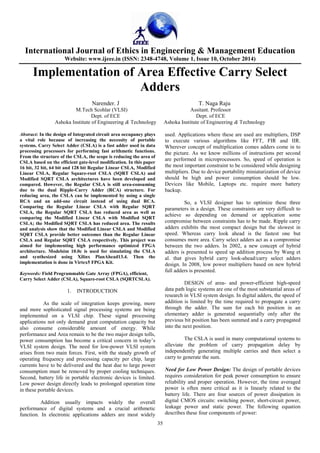 International Journal of Ethics in Engineering & Management Education 
Website: www.ijeee.in (ISSN: 2348-4748, Volume 1, Issue 10, October 2014) 
Implementation of Area Effective Carry Select 
Adders 
Narender. J T. Naga Raju 
M.Tech Scohlar (VLSI) Assitant. Professor 
Dept. of ECE Dept. of ECE 
Ashoka Institute of Engineering & Technology Ashoka Institute of Engineering & Technology 
35 
Abstract: In the design of Integrated circuit area occupancy plays 
a vital role because of increasing the necessity of portable 
systems. Carry Select Adder (CSLA) is a fast adder used in data 
processing processors for performing fast arithmetic functions. 
From the structure of the CSLA, the scope is reducing the area of 
CSLA based on the efficient gate-level modification. In this paper 
16 bit, 32 bit, 64 bit and 128 bit Regular Linear CSLA, Modified 
Linear CSLA, Regular Square-root CSLA (SQRT CSLA) and 
Modified SQRT CSLA architectures have been developed and 
compared. However, the Regular CSLA is still area-consuming 
due to the dual Ripple-Carry Adder (RCA) structure. For 
reducing area, the CSLA can be implemented by using a single 
RCA and an add-one circuit instead of using dual RCA. 
Comparing the Regular Linear CSLA with Regular SQRT 
CSLA, the Regular SQRT CSLA has reduced area as well as 
comparing the Modified Linear CSLA with Modified SQRT 
CSLA; the Modified SQRT CSLA has reduced area. The results 
and analysis show that the Modified Linear CSLA and Modified 
SQRT CSLA provide better outcomes than the Regular Linear 
CSLA and Regular SQRT CSLA respectively. This project was 
aimed for implementing high performance optimized FPGA 
architecture. Modelsim 10.0c is used for simulating the CSLA 
and synthesized using Xilinx PlanAhead13.4. Then the 
implementation is done in Virtex5 FPGA Kit. 
Keywords: Field Programmable Gate Array (FPGA), efficient, 
Carry Select Adder (CSLA), Square-root CSLA (SQRTCSLA). 
1. INTRODUCTION 
As the scale of integration keeps growing, more 
and more sophisticated signal processing systems are being 
implemented on a VLSI chip. These signal processing 
applications not only demand great computation capacity but 
also consume considerable amount of energy. While 
performance and Area remain to be the two major design tolls, 
power consumption has become a critical concern in today’s 
VLSI system design. The need for low-power VLSI system 
arises from two main forces. First, with the steady growth of 
operating frequency and processing capacity per chip, large 
currents have to be delivered and the heat due to large power 
consumption must be removed by proper cooling techniques. 
Second, battery life in portable electronic devices is limited. 
Low power design directly leads to prolonged operation time 
in these portable devices. 
Addition usually impacts widely the overall 
performance of digital systems and a crucial arithmetic 
function. In electronic applications adders are most widely 
used. Applications where these are used are multipliers, DSP 
to execute various algorithms like FFT, FIR and IIR. 
Wherever concept of multiplication comes adders come in to 
the picture. As we know millions of instructions per second 
are performed in microprocessors. So, speed of operation is 
the most important constraint to be considered while designing 
multipliers. Due to device portability miniaturization of device 
should be high and power consumption should be low. 
Devices like Mobile, Laptops etc. require more battery 
backup. 
So, a VLSI designer has to optimize these three 
parameters in a design. These constraints are very difficult to 
achieve so depending on demand or application some 
compromise between constraints has to be made. Ripple carry 
adders exhibits the most compact design but the slowest in 
speed. Whereas carry look ahead is the fastest one but 
consumes more area. Carry select adders act as a compromise 
between the two adders. In 2002, a new concept of hybrid 
adders is presented to speed up addition process by Wang et 
al. that gives hybrid carry look-ahead/carry select adders 
design. In 2008, low power multipliers based on new hybrid 
full adders is presented. 
DESIGN of area- and power-efficient high-speed 
data path logic systems are one of the most substantial areas of 
research in VLSI system design. In digital adders, the speed of 
addition is limited by the time required to propagate a carry 
through the adder. The sum for each bit position in an 
elementary adder is generated sequentially only after the 
previous bit position has been summed and a carry propagated 
into the next position. 
The CSLA is used in many computational systems to 
alleviate the problem of carry propagation delay by 
independently generating multiple carries and then select a 
carry to generate the sum. 
Need for Low Power Design: The design of portable devices 
requires consideration for peak power consumption to ensure 
reliability and proper operation. However, the time averaged 
power is often more critical as it is linearly related to the 
battery life. There are four sources of power dissipation in 
digital CMOS circuits: switching power, short-circuit power, 
leakage power and static power. The following equation 
describes these four components of power: 
 