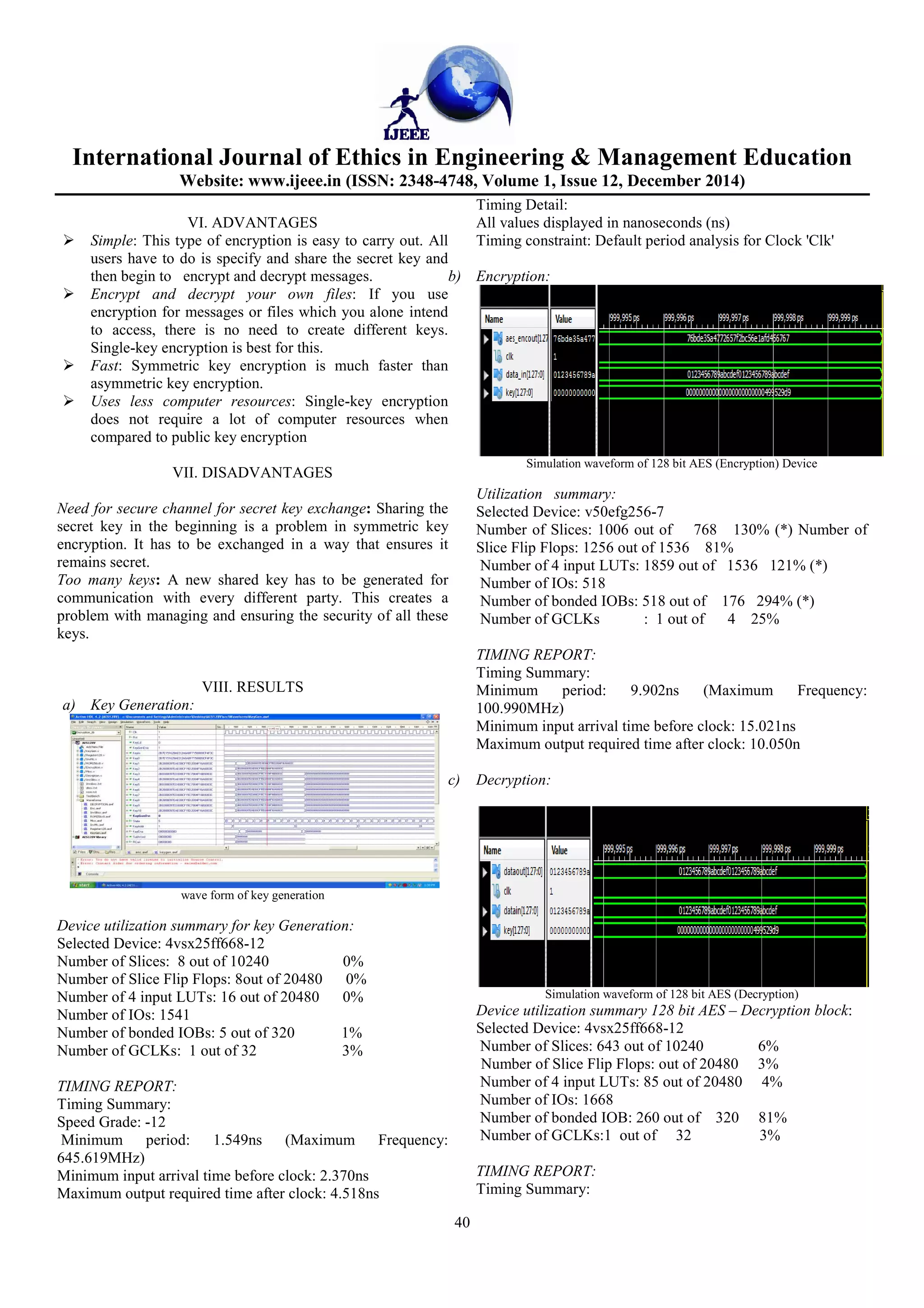 International Journal of
Website: www.ijeee.in (ISSN: 2348
VI. ADVANTAGES
Simple: This type of encryption is easy to carry out. All
users have to do is specify and share the secret key and
then begin to encrypt and decrypt messages.
Encrypt and decrypt your own files
encryption for messages or files which you alone
to access, there is no need to create different keys.
Single-key encryption is best for this.
Fast: Symmetric key encryption is much faster than
asymmetric key encryption.
Uses less computer resources: Single
does not require a lot of computer resources when
compared to public key encryption
VII. DISADVANTAGES
Need for secure channel for secret key exchange
secret key in the beginning is a problem in symmetric key
encryption. It has to be exchanged in a way that ensures it
remains secret.
Too many keys: A new shared key has to be generated for
communication with every different party. This creates a
problem with managing and ensuring the security of all these
keys.
VIII. RESULTS
a) Key Generation:
wave form of key generation
Device utilization summary for key Generation
Selected Device: 4vsx25ff668-12
Number of Slices: 8 out of 10240
Number of Slice Flip Flops: 8out of 20480
Number of 4 input LUTs: 16 out of 20480
Number of IOs: 1541
Number of bonded IOBs: 5 out of 320
Number of GCLKs: 1 out of 32
TIMING REPORT:
Timing Summary:
Speed Grade: -12
Minimum period: 1.549ns (Maximum Frequency:
645.619MHz)
Minimum input arrival time before clock: 2.370ns
Maximum output required time after clock: 4.518ns
Ethics in Engineering & Management Education
Website: www.ijeee.in (ISSN: 2348-4748, Volume 1, Issue 12, December
40
This type of encryption is easy to carry out. All
users have to do is specify and share the secret key and
encrypt and decrypt messages.
Encrypt and decrypt your own files: If you use
encryption for messages or files which you alone intend
access, there is no need to create different keys.
Symmetric key encryption is much faster than
Single-key encryption
ter resources when
Need for secure channel for secret key exchange: Sharing the
secret key in the beginning is a problem in symmetric key
encryption. It has to be exchanged in a way that ensures it
A new shared key has to be generated for
communication with every different party. This creates a
problem with managing and ensuring the security of all these
for key Generation:
0%
0%
0%
1%
3%
Maximum Frequency:
Minimum input arrival time before clock: 2.370ns
me after clock: 4.518ns
Timing Detail:
All values displayed in nanoseconds (ns)
Timing constraint: Default period analysis for Clock 'Clk'
b) Encryption:
Simulation waveform of 128 bit AES (Encryption)
Utilization summary:
Selected Device: v50efg256-7
Number of Slices: 1006 out of 768 130% (*)
Slice Flip Flops: 1256 out of 1536 81%
Number of 4 input LUTs: 1859 out
Number of IOs: 518
Number of bonded IOBs: 518 out
Number of GCLKs : 1 out
TIMING REPORT:
Timing Summary:
Minimum period: 9.902ns (Maximum Frequency:
100.990MHz)
Minimum input arrival time before clock: 15.021ns
Maximum output required time after c
c) Decryption:
Simulation waveform of 128 bit AES (Decryption)
Device utilization summary 128 bit AES
Selected Device: 4vsx25ff668-
Number of Slices: 643 out of 10240
Number of Slice Flip Flops: out
Number of 4 input LUTs: 85 out of
Number of IOs: 1668
Number of bonded IOB: 260 out
Number of GCLKs:1 out of 32
TIMING REPORT:
Timing Summary:
Ethics in Engineering & Management Education
December 2014)
All values displayed in nanoseconds (ns)
Timing constraint: Default period analysis for Clock 'Clk'
128 bit AES (Encryption) Device
of 768 130% (*) Number of
1536 81%
LUTs: 1859 out of 1536 121% (*)
518 out of 176 294% (*)
1 out of 4 25%
Minimum period: 9.902ns (Maximum Frequency:
Minimum input arrival time before clock: 15.021ns
Maximum output required time after clock: 10.050n
waveform of 128 bit AES (Decryption)
Device utilization summary 128 bit AES – Decryption block:
12
of 10240 6%
Number of Slice Flip Flops: out of 20480 3%
Number of 4 input LUTs: 85 out of 20480 4%
260 out of 320 81%
Number of GCLKs:1 out of 32 3%
 