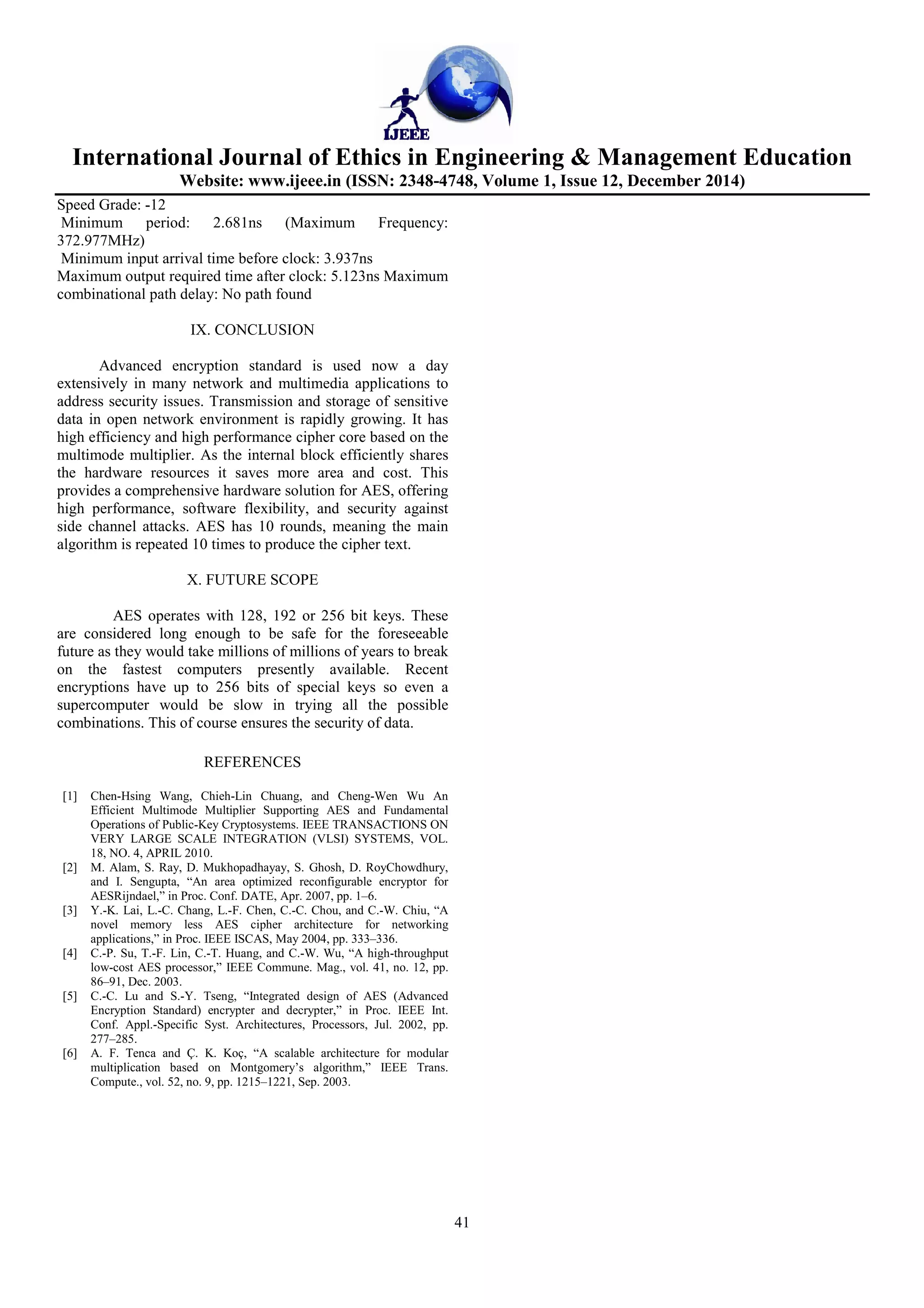 International Journal of Ethics in Engineering & Management Education
Website: www.ijeee.in (ISSN: 2348-4748, Volume 1, Issue 12, December 2014)
41
Speed Grade: -12
Minimum period: 2.681ns (Maximum Frequency:
372.977MHz)
Minimum input arrival time before clock: 3.937ns
Maximum output required time after clock: 5.123ns Maximum
combinational path delay: No path found
IX. CONCLUSION
Advanced encryption standard is used now a day
extensively in many network and multimedia applications to
address security issues. Transmission and storage of sensitive
data in open network environment is rapidly growing. It has
high efficiency and high performance cipher core based on the
multimode multiplier. As the internal block efficiently shares
the hardware resources it saves more area and cost. This
provides a comprehensive hardware solution for AES, offering
high performance, software flexibility, and security against
side channel attacks. AES has 10 rounds, meaning the main
algorithm is repeated 10 times to produce the cipher text.
X. FUTURE SCOPE
AES operates with 128, 192 or 256 bit keys. These
are considered long enough to be safe for the foreseeable
future as they would take millions of millions of years to break
on the fastest computers presently available. Recent
encryptions have up to 256 bits of special keys so even a
supercomputer would be slow in trying all the possible
combinations. This of course ensures the security of data.
REFERENCES
[1] Chen-Hsing Wang, Chieh-Lin Chuang, and Cheng-Wen Wu An
Efficient Multimode Multiplier Supporting AES and Fundamental
Operations of Public-Key Cryptosystems. IEEE TRANSACTIONS ON
VERY LARGE SCALE INTEGRATION (VLSI) SYSTEMS, VOL.
18, NO. 4, APRIL 2010.
[2] M. Alam, S. Ray, D. Mukhopadhayay, S. Ghosh, D. RoyChowdhury,
and I. Sengupta, “An area optimized reconfigurable encryptor for
AESRijndael,” in Proc. Conf. DATE, Apr. 2007, pp. 1–6.
[3] Y.-K. Lai, L.-C. Chang, L.-F. Chen, C.-C. Chou, and C.-W. Chiu, “A
novel memory less AES cipher architecture for networking
applications,” in Proc. IEEE ISCAS, May 2004, pp. 333–336.
[4] C.-P. Su, T.-F. Lin, C.-T. Huang, and C.-W. Wu, “A high-throughput
low-cost AES processor,” IEEE Commune. Mag., vol. 41, no. 12, pp.
86–91, Dec. 2003.
[5] C.-C. Lu and S.-Y. Tseng, “Integrated design of AES (Advanced
Encryption Standard) encrypter and decrypter,” in Proc. IEEE Int.
Conf. Appl.-Specific Syst. Architectures, Processors, Jul. 2002, pp.
277–285.
[6] A. F. Tenca and Ç. K. Koç, “A scalable architecture for modular
multiplication based on Montgomery’s algorithm,” IEEE Trans.
Compute., vol. 52, no. 9, pp. 1215–1221, Sep. 2003.
 