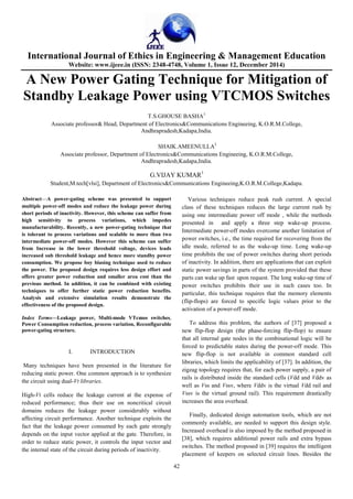 International Journal of Ethics in Engineering & Management Education
Website: www.ijeee.in (ISSN: 2348-4748, Volume 1, Issue 12, December 2014)
42
A New Power Gating Technique for Mitigation of
Standby Leakage Power using VTCMOS Switches
T.S.GHOUSE BASHA1
Associate professor& Head, Department of Electronics&Communications Engineeing, K.O.R.M.College,
Andhrapradesh,Kadapa,India.
SHAIK.AMEENULLA2
Associate professor, Department of Electronics&Communications Engineeing, K.O.R.M.College,
Andhrapradesh,Kadapa,India.
G.VIJAY KUMAR3
Student,M.tech[vlsi], Department of Electronics&Communications Engineeing,K.O.R.M.College,Kadapa.
Abstract—A power-gating scheme was presented to support
multiple power-off modes and reduce the leakage power during
short periods of inactivity. However, this scheme can suffer from
high sensitivity to process variations, which impedes
manufacturability. Recently, a new power-gating technique that
is tolerant to process variations and scalable to more than two
intermediate power-off modes. However this scheme can suffer
from Increase in the lower threshold voltage, devices leads
increased sub threshold leakage and hence more standby power
consumption. We propose boy biasing technique used to reduce
the power. The proposed design requires less design effort and
offers greater power reduction and smaller area cost than the
previous method. In addition, it can be combined with existing
techniques to offer further static power reduction benefits.
Analysis and extensive simulation results demonstrate the
effectiveness of the proposed design.
Index Terms—Leakage power, Multi-mode VTcmos switches,
Power Consumption reduction, process variation, Reconfigurable
power-gating structure.
I. INTRODUCTION
Many techniques have been presented in the literature for
reducing static power. One common approach is to synthesize
the circuit using dual-Vt libraries.
High-Vt cells reduce the leakage current at the expense of
reduced performance; thus their use on noncritical circuit
domains reduces the leakage power considerably without
affecting circuit performance. Another technique exploits the
fact that the leakage power consumed by each gate strongly
depends on the input vector applied at the gate. Therefore, in
order to reduce static power, it controls the input vector and
the internal state of the circuit during periods of inactivity.
Various techniques reduce peak rush current. A special
class of these techniques reduces the large current rush by
using one intermediate power off mode , while the methods
presented in and apply a three step wake-up process.
Intermediate power-off modes overcome another limitation of
power switches, i.e., the time required for recovering from the
idle mode, referred to as the wake-up time. Long wake-up
time prohibits the use of power switches during short periods
of inactivity. In addition, there are applications that can exploit
static power savings in parts of the system provided that these
parts can wake up fast upon request. The long wake-up time of
power switches prohibits their use in such cases too. In
particular, this technique requires that the memory elements
(flip-flops) are forced to specific logic values prior to the
activation of a power-off mode.
To address this problem, the authors of [37] proposed a
new flip-flop design (the phase-forcing flip-flop) to ensure
that all internal gate nodes in the combinational logic will be
forced to predictable states during the power-off mode. This
new flip-flop is not available in common standard cell
libraries, which limits the applicability of [37]. In addition, the
zigzag topology requires that, for each power supply, a pair of
rails is distributed inside the standard cells (Vdd and Vddv as
well as Vss and Vssv, where Vddv is the virtual Vdd rail and
Vssv is the virtual ground rail). This requirement drastically
increases the area overhead.
Finally, dedicated design automation tools, which are not
commonly available, are needed to support this design style.
Increased overhead is also imposed by the method proposed in
[38], which requires additional power rails and extra bypass
switches. The method proposed in [39] requires the intelligent
placement of keepers on selected circuit lines. Besides the
 