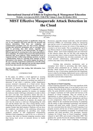 International Journal of Ethics in Engineering & Management Education 
Website: www.ijeee.in (ISSN: 2348-4748, Volume 1, Issue 10, October 2014) 
MIST Effective Masquerade Attack Detection in 
the Cloud 
Tallapaneni Madhavi 
M.Tech Scholar (CSE) 
Dept. of CSE 
Prakasam Engineering College 
AP, India 
43 
Abstract: Cloud computing promises to significantly change the 
way we use computers and access and store our personal and 
business information. With these new computing and 
communications paradigms arise new data security challenges. 
Existing data protection mechanisms such as encryption have 
failed in preventing data theft attacks, especially those 
perpetrated by an insider to the cloud provider. We propose a 
different approach for securing data in the cloud using offensive 
decoy technology. We monitor data access in the cloud and detect 
abnormal data access patterns. When unauthorized access is 
suspected and then verified using challenge questions, we launch 
a disinformation attack by returning large amounts of decoy 
information to the attacker. This protects against the misuse of 
the user’s real data. Experiments conducted in a local file setting 
provide evidence that this approach may provide unprecedented 
levels of user data security in a Cloud environment. 
Keywords: Mist, Insider data stealing, Bait information, Lure 
Files, Validating user 
I. INTRODUCTION 
In this paper, we address a novel approach to securing 
personal and business data in the Cloud. We propose 
monitoring data access patterns by profiling user behavior to 
determine if and when a malicious insider illegitimately 
accesses someone’s documents in a Cloud service. Decoy 
documents stored in the Cloud alongside the user’s real data 
also serve as sensors to detect illegitimate access. Once 
unauthorized data access or exposure is suspected, and later 
verified, with challenge questions for instance, we inundate 
the malicious insider with bogus information in order to dilute 
the user’s real data. Such preventive attacks that rely on 
disinformation technology could provide unprecedented levels 
of security in the Cloud and in social networks. If a valid 
user’s credentials are stolen by an attacker, the attacker can 
enter into the cloud as a valid user. Distinguishing the valid 
user and the attacker (the user, who is doing identity crime). 
Protecting the real user’s sensitive data on the cloud from the 
attacker (insider data theft attacker). Platforms will not show 
the complexity and details of the underlying infrastructure 
from users and applications by providing very simple 
graphical interface or API (Applications Programming 
Interface Cloud computing is a type of the use or operation of 
computers that relies on sharing computing resources rather 
than having local servers or personal devices to handle 
applications. 
Businesses, especially startups small talks, small and medium 
businesses (SMBs), are increasingly opting for outsourcing 
data and the action of mathematical calculation to the Cloud. 
Data theft attacks are increase the volume of the attacker is a 
intended to do harm insider. This is considered as one of the 
top effective threats to cloud computing by the Cloud privacy 
Alliance. While most Cloud computing users are well-aware 
of this effective threat, they are left only with trusting the 
service provider when it comes to protect their data. The lack 
of temporary information into, let alone constraints over, the 
Cloud provider authentication, authorization, and audit 
controls only make worse with this threat. 
Existing data protection mechanisms such as 
encryption have failed in preventing data theft attacks, 
especially those perpetrated by an insider to the cloud 
provider. Much research in Cloud computing security has 
focused on ways of preventing unauthorized and illegitimate 
access to data by developing sophisticated access control and 
encryption mechanisms. However these mechanisms have not 
been able to prevent data compromise. 
2. LITERATURE SURVEY 
Top Threats to Cloud Computing 
Cloud Computing represents one of the most significant shifts 
in information technology many of us are likely to see in our 
lifetimes. Reaching the point where computing functions as a 
utility has great potential, promising innovations we cannot 
yet imagine. Customers are both excited and nervous at the 
prospects of Cloud Computing. They are excited by the 
opportunities to reduce capital costs. They are excited for a 
chance to divest them of infrastructure management, and focus 
on core competencies. Most of all, they are excited by the 
agility offered by the on-demand provisioning of computing 
and the ability to align information technology with business 
strategies and needs more readily. However, customers are 
also very concerned about the risks of Cloud Computing if not 
properly secured, and the loss of direct control over systems 
for which they are nonetheless accountable. To aid both cloud 
customers and cloud providers, CSA developed “Security 
Guidance for Critical Areas in Cloud Computing”, initially 
released in April 2009, and revised in December 2009. This 
guidance has quickly become the industry standard catalogue 
of best practices to secure Cloud Computing, consistently 
 
