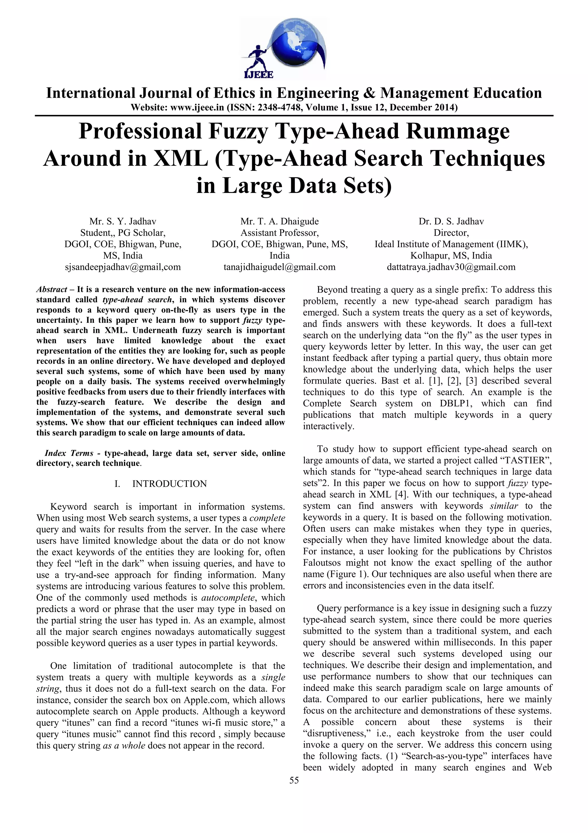 International Journal of Ethics in Engineering & Management Education
Website: www.ijeee.in (ISSN: 2348-4748, Volume 1, Issue 12, December 2014)
55
Professional Fuzzy Type-Ahead Rummage
Around in XML (Type-Ahead Search Techniques
in Large Data Sets)
Mr. S. Y. Jadhav
Student,, PG Scholar,
DGOI, COE, Bhigwan, Pune,
MS, India
sjsandeepjadhav@gmail,com
Mr. T. A. Dhaigude
Assistant Professor,
DGOI, COE, Bhigwan, Pune, MS,
India
tanajidhaigudel@gmail.com
Dr. D. S. Jadhav
Director,
Ideal Institute of Management (IIMK),
Kolhapur, MS, India
dattatraya.jadhav30@gmail.com
Abstract – It is a research venture on the new information-access
standard called type-ahead search, in which systems discover
responds to a keyword query on-the-fly as users type in the
uncertainty. In this paper we learn how to support fuzzy type-
ahead search in XML. Underneath fuzzy search is important
when users have limited knowledge about the exact
representation of the entities they are looking for, such as people
records in an online directory. We have developed and deployed
several such systems, some of which have been used by many
people on a daily basis. The systems received overwhelmingly
positive feedbacks from users due to their friendly interfaces with
the fuzzy-search feature. We describe the design and
implementation of the systems, and demonstrate several such
systems. We show that our efficient techniques can indeed allow
this search paradigm to scale on large amounts of data.
Index Terms - type-ahead, large data set, server side, online
directory, search technique.
I. INTRODUCTION
Keyword search is important in information systems.
When using most Web search systems, a user types a complete
query and waits for results from the server. In the case where
users have limited knowledge about the data or do not know
the exact keywords of the entities they are looking for, often
they feel “left in the dark” when issuing queries, and have to
use a try-and-see approach for finding information. Many
systems are introducing various features to solve this problem.
One of the commonly used methods is autocomplete, which
predicts a word or phrase that the user may type in based on
the partial string the user has typed in. As an example, almost
all the major search engines nowadays automatically suggest
possible keyword queries as a user types in partial keywords.
One limitation of traditional autocomplete is that the
system treats a query with multiple keywords as a single
string, thus it does not do a full-text search on the data. For
instance, consider the search box on Apple.com, which allows
autocomplete search on Apple products. Although a keyword
query “itunes” can find a record “itunes wi-fi music store,” a
query “itunes music” cannot find this record , simply because
this query string as a whole does not appear in the record.
Beyond treating a query as a single prefix: To address this
problem, recently a new type-ahead search paradigm has
emerged. Such a system treats the query as a set of keywords,
and finds answers with these keywords. It does a full-text
search on the underlying data “on the fly” as the user types in
query keywords letter by letter. In this way, the user can get
instant feedback after typing a partial query, thus obtain more
knowledge about the underlying data, which helps the user
formulate queries. Bast et al. [1], [2], [3] described several
techniques to do this type of search. An example is the
Complete Search system on DBLP1, which can find
publications that match multiple keywords in a query
interactively.
To study how to support efficient type-ahead search on
large amounts of data, we started a project called “TASTIER”,
which stands for “type-ahead search techniques in large data
sets”2. In this paper we focus on how to support fuzzy type-
ahead search in XML [4]. With our techniques, a type-ahead
system can find answers with keywords similar to the
keywords in a query. It is based on the following motivation.
Often users can make mistakes when they type in queries,
especially when they have limited knowledge about the data.
For instance, a user looking for the publications by Christos
Faloutsos might not know the exact spelling of the author
name (Figure 1). Our techniques are also useful when there are
errors and inconsistencies even in the data itself.
Query performance is a key issue in designing such a fuzzy
type-ahead search system, since there could be more queries
submitted to the system than a traditional system, and each
query should be answered within milliseconds. In this paper
we describe several such systems developed using our
techniques. We describe their design and implementation, and
use performance numbers to show that our techniques can
indeed make this search paradigm scale on large amounts of
data. Compared to our earlier publications, here we mainly
focus on the architecture and demonstrations of these systems.
A possible concern about these systems is their
“disruptiveness,” i.e., each keystroke from the user could
invoke a query on the server. We address this concern using
the following facts. (1) “Search-as-you-type” interfaces have
been widely adopted in many search engines and Web
 