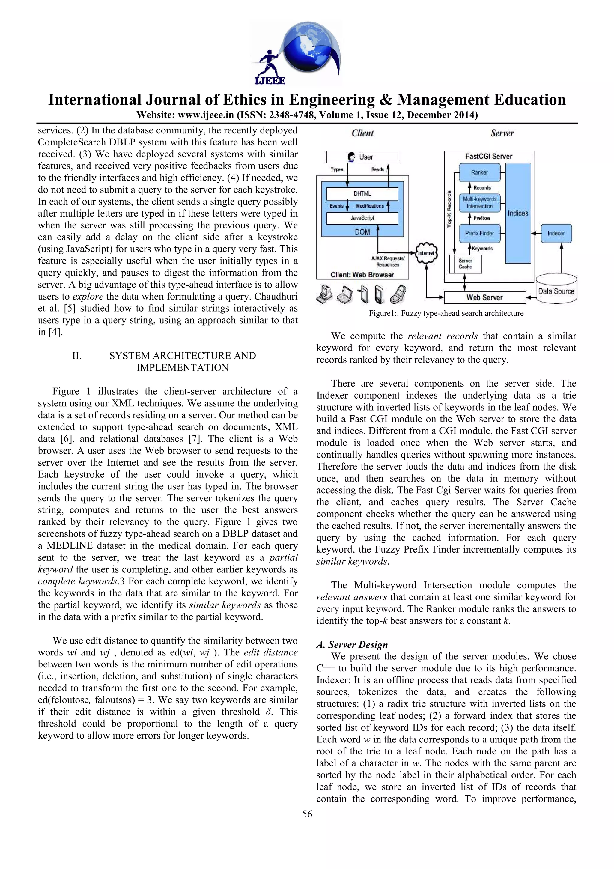International Journal of Ethics in Engineering & Management Education
Website: www.ijeee.in (ISSN: 2348-4748, Volume 1, Issue 12, December 2014)
56
services. (2) In the database community, the recently deployed
CompleteSearch DBLP system with this feature has been well
received. (3) We have deployed several systems with similar
features, and received very positive feedbacks from users due
to the friendly interfaces and high efficiency. (4) If needed, we
do not need to submit a query to the server for each keystroke.
In each of our systems, the client sends a single query possibly
after multiple letters are typed in if these letters were typed in
when the server was still processing the previous query. We
can easily add a delay on the client side after a keystroke
(using JavaScript) for users who type in a query very fast. This
feature is especially useful when the user initially types in a
query quickly, and pauses to digest the information from the
server. A big advantage of this type-ahead interface is to allow
users to explore the data when formulating a query. Chaudhuri
et al. [5] studied how to find similar strings interactively as
users type in a query string, using an approach similar to that
in [4].
II. SYSTEM ARCHITECTURE AND
IMPLEMENTATION
Figure 1 illustrates the client-server architecture of a
system using our XML techniques. We assume the underlying
data is a set of records residing on a server. Our method can be
extended to support type-ahead search on documents, XML
data [6], and relational databases [7]. The client is a Web
browser. A user uses the Web browser to send requests to the
server over the Internet and see the results from the server.
Each keystroke of the user could invoke a query, which
includes the current string the user has typed in. The browser
sends the query to the server. The server tokenizes the query
string, computes and returns to the user the best answers
ranked by their relevancy to the query. Figure 1 gives two
screenshots of fuzzy type-ahead search on a DBLP dataset and
a MEDLINE dataset in the medical domain. For each query
sent to the server, we treat the last keyword as a partial
keyword the user is completing, and other earlier keywords as
complete keywords.3 For each complete keyword, we identify
the keywords in the data that are similar to the keyword. For
the partial keyword, we identify its similar keywords as those
in the data with a prefix similar to the partial keyword.
We use edit distance to quantify the similarity between two
words wi and wj , denoted as ed(wi, wj ). The edit distance
between two words is the minimum number of edit operations
(i.e., insertion, deletion, and substitution) of single characters
needed to transform the first one to the second. For example,
ed(feloutose, faloutsos) = 3. We say two keywords are similar
if their edit distance is within a given threshold δ. This
threshold could be proportional to the length of a query
keyword to allow more errors for longer keywords.
Figure1:. Fuzzy type-ahead search architecture
We compute the relevant records that contain a similar
keyword for every keyword, and return the most relevant
records ranked by their relevancy to the query.
There are several components on the server side. The
Indexer component indexes the underlying data as a trie
structure with inverted lists of keywords in the leaf nodes. We
build a Fast CGI module on the Web server to store the data
and indices. Different from a CGI module, the Fast CGI server
module is loaded once when the Web server starts, and
continually handles queries without spawning more instances.
Therefore the server loads the data and indices from the disk
once, and then searches on the data in memory without
accessing the disk. The Fast Cgi Server waits for queries from
the client, and caches query results. The Server Cache
component checks whether the query can be answered using
the cached results. If not, the server incrementally answers the
query by using the cached information. For each query
keyword, the Fuzzy Prefix Finder incrementally computes its
similar keywords.
The Multi-keyword Intersection module computes the
relevant answers that contain at least one similar keyword for
every input keyword. The Ranker module ranks the answers to
identify the top-k best answers for a constant k.
A. Server Design
We present the design of the server modules. We chose
C++ to build the server module due to its high performance.
Indexer: It is an offline process that reads data from specified
sources, tokenizes the data, and creates the following
structures: (1) a radix trie structure with inverted lists on the
corresponding leaf nodes; (2) a forward index that stores the
sorted list of keyword IDs for each record; (3) the data itself.
Each word w in the data corresponds to a unique path from the
root of the trie to a leaf node. Each node on the path has a
label of a character in w. The nodes with the same parent are
sorted by the node label in their alphabetical order. For each
leaf node, we store an inverted list of IDs of records that
contain the corresponding word. To improve performance,
 