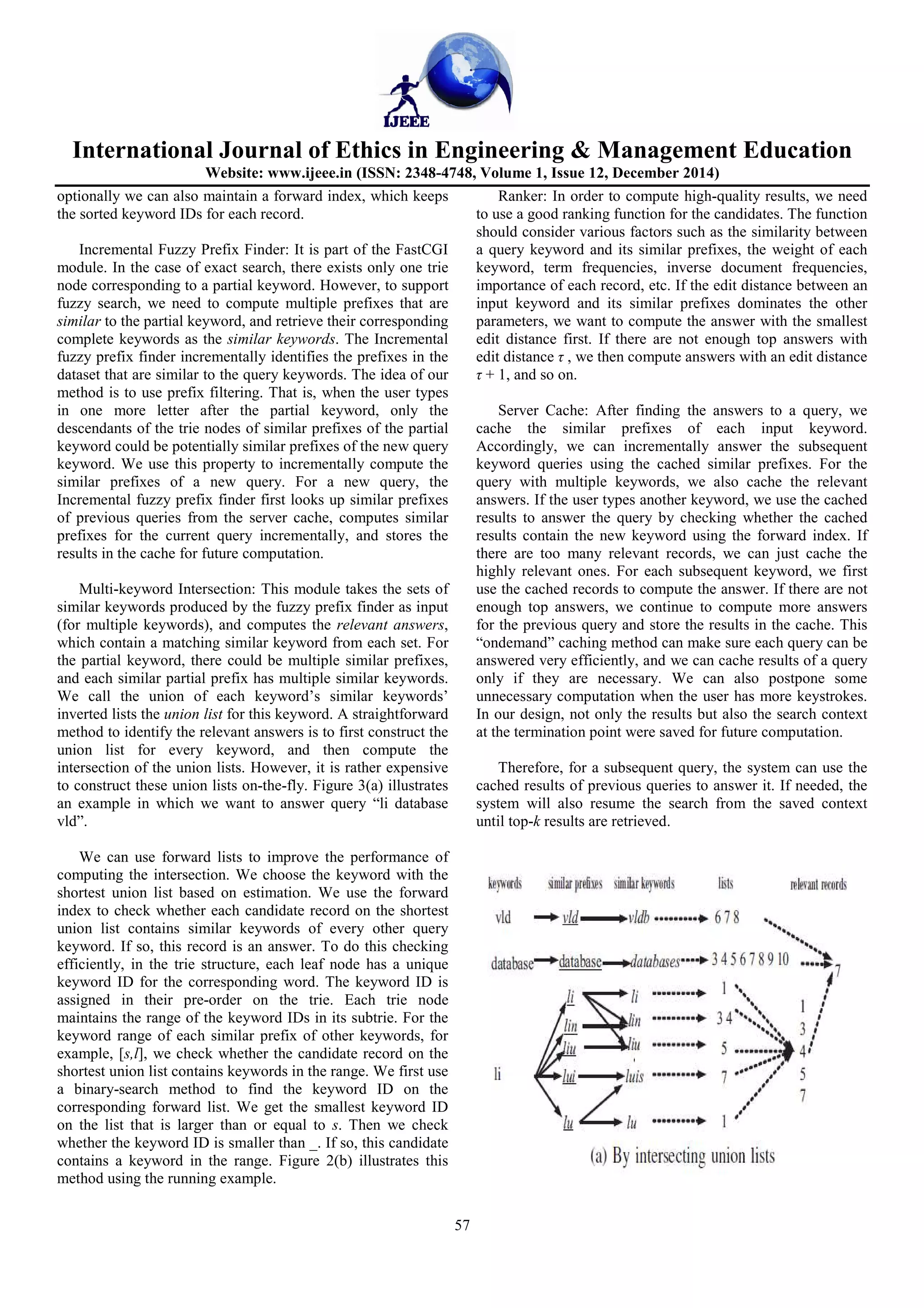 International Journal of Ethics in Engineering & Management Education
Website: www.ijeee.in (ISSN: 2348-4748, Volume 1, Issue 12, December 2014)
57
optionally we can also maintain a forward index, which keeps
the sorted keyword IDs for each record.
Incremental Fuzzy Prefix Finder: It is part of the FastCGI
module. In the case of exact search, there exists only one trie
node corresponding to a partial keyword. However, to support
fuzzy search, we need to compute multiple prefixes that are
similar to the partial keyword, and retrieve their corresponding
complete keywords as the similar keywords. The Incremental
fuzzy prefix finder incrementally identifies the prefixes in the
dataset that are similar to the query keywords. The idea of our
method is to use prefix filtering. That is, when the user types
in one more letter after the partial keyword, only the
descendants of the trie nodes of similar prefixes of the partial
keyword could be potentially similar prefixes of the new query
keyword. We use this property to incrementally compute the
similar prefixes of a new query. For a new query, the
Incremental fuzzy prefix finder first looks up similar prefixes
of previous queries from the server cache, computes similar
prefixes for the current query incrementally, and stores the
results in the cache for future computation.
Multi-keyword Intersection: This module takes the sets of
similar keywords produced by the fuzzy prefix finder as input
(for multiple keywords), and computes the relevant answers,
which contain a matching similar keyword from each set. For
the partial keyword, there could be multiple similar prefixes,
and each similar partial prefix has multiple similar keywords.
We call the union of each keyword’s similar keywords’
inverted lists the union list for this keyword. A straightforward
method to identify the relevant answers is to first construct the
union list for every keyword, and then compute the
intersection of the union lists. However, it is rather expensive
to construct these union lists on-the-fly. Figure 3(a) illustrates
an example in which we want to answer query “li database
vld”.
We can use forward lists to improve the performance of
computing the intersection. We choose the keyword with the
shortest union list based on estimation. We use the forward
index to check whether each candidate record on the shortest
union list contains similar keywords of every other query
keyword. If so, this record is an answer. To do this checking
efficiently, in the trie structure, each leaf node has a unique
keyword ID for the corresponding word. The keyword ID is
assigned in their pre-order on the trie. Each trie node
maintains the range of the keyword IDs in its subtrie. For the
keyword range of each similar prefix of other keywords, for
example, [s,l], we check whether the candidate record on the
shortest union list contains keywords in the range. We first use
a binary-search method to find the keyword ID on the
corresponding forward list. We get the smallest keyword ID
on the list that is larger than or equal to s. Then we check
whether the keyword ID is smaller than _. If so, this candidate
contains a keyword in the range. Figure 2(b) illustrates this
method using the running example.
Ranker: In order to compute high-quality results, we need
to use a good ranking function for the candidates. The function
should consider various factors such as the similarity between
a query keyword and its similar prefixes, the weight of each
keyword, term frequencies, inverse document frequencies,
importance of each record, etc. If the edit distance between an
input keyword and its similar prefixes dominates the other
parameters, we want to compute the answer with the smallest
edit distance first. If there are not enough top answers with
edit distance τ , we then compute answers with an edit distance
τ + 1, and so on.
Server Cache: After finding the answers to a query, we
cache the similar prefixes of each input keyword.
Accordingly, we can incrementally answer the subsequent
keyword queries using the cached similar prefixes. For the
query with multiple keywords, we also cache the relevant
answers. If the user types another keyword, we use the cached
results to answer the query by checking whether the cached
results contain the new keyword using the forward index. If
there are too many relevant records, we can just cache the
highly relevant ones. For each subsequent keyword, we first
use the cached records to compute the answer. If there are not
enough top answers, we continue to compute more answers
for the previous query and store the results in the cache. This
“ondemand” caching method can make sure each query can be
answered very efficiently, and we can cache results of a query
only if they are necessary. We can also postpone some
unnecessary computation when the user has more keystrokes.
In our design, not only the results but also the search context
at the termination point were saved for future computation.
Therefore, for a subsequent query, the system can use the
cached results of previous queries to answer it. If needed, the
system will also resume the search from the saved context
until top-k results are retrieved.
 