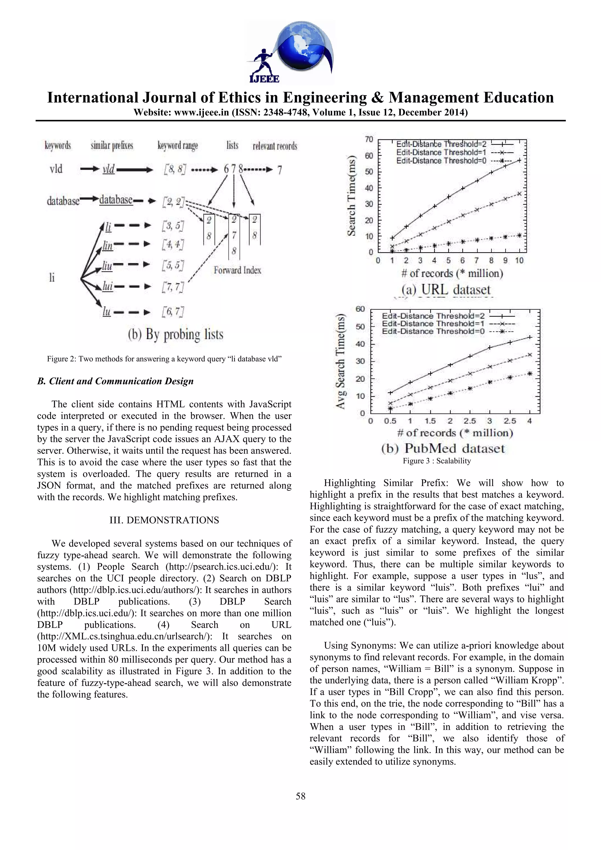 International Journal of Ethics in Engineering & Management Education
Website: www.ijeee.in (ISSN: 2348-4748, Volume 1, Issue 12, December 2014)
58
Figure 2: Two methods for answering a keyword query “li database vld”
B. Client and Communication Design
The client side contains HTML contents with JavaScript
code interpreted or executed in the browser. When the user
types in a query, if there is no pending request being processed
by the server the JavaScript code issues an AJAX query to the
server. Otherwise, it waits until the request has been answered.
This is to avoid the case where the user types so fast that the
system is overloaded. The query results are returned in a
JSON format, and the matched prefixes are returned along
with the records. We highlight matching prefixes.
III. DEMONSTRATIONS
We developed several systems based on our techniques of
fuzzy type-ahead search. We will demonstrate the following
systems. (1) People Search (http://psearch.ics.uci.edu/): It
searches on the UCI people directory. (2) Search on DBLP
authors (http://dblp.ics.uci.edu/authors/): It searches in authors
with DBLP publications. (3) DBLP Search
(http://dblp.ics.uci.edu/): It searches on more than one million
DBLP publications. (4) Search on URL
(http://XML.cs.tsinghua.edu.cn/urlsearch/): It searches on
10M widely used URLs. In the experiments all queries can be
processed within 80 milliseconds per query. Our method has a
good scalability as illustrated in Figure 3. In addition to the
feature of fuzzy-type-ahead search, we will also demonstrate
the following features.
Figure 3 : Scalability
Highlighting Similar Prefix: We will show how to
highlight a prefix in the results that best matches a keyword.
Highlighting is straightforward for the case of exact matching,
since each keyword must be a prefix of the matching keyword.
For the case of fuzzy matching, a query keyword may not be
an exact prefix of a similar keyword. Instead, the query
keyword is just similar to some prefixes of the similar
keyword. Thus, there can be multiple similar keywords to
highlight. For example, suppose a user types in “lus”, and
there is a similar keyword “luis”. Both prefixes “lui” and
“luis” are similar to “lus”. There are several ways to highlight
“luis”, such as “luis” or “luis”. We highlight the longest
matched one (“luis”).
Using Synonyms: We can utilize a-priori knowledge about
synonyms to find relevant records. For example, in the domain
of person names, “William = Bill” is a synonym. Suppose in
the underlying data, there is a person called “William Kropp”.
If a user types in “Bill Cropp”, we can also find this person.
To this end, on the trie, the node corresponding to “Bill” has a
link to the node corresponding to “William”, and vise versa.
When a user types in “Bill”, in addition to retrieving the
relevant records for “Bill”, we also identify those of
“William” following the link. In this way, our method can be
easily extended to utilize synonyms.
 