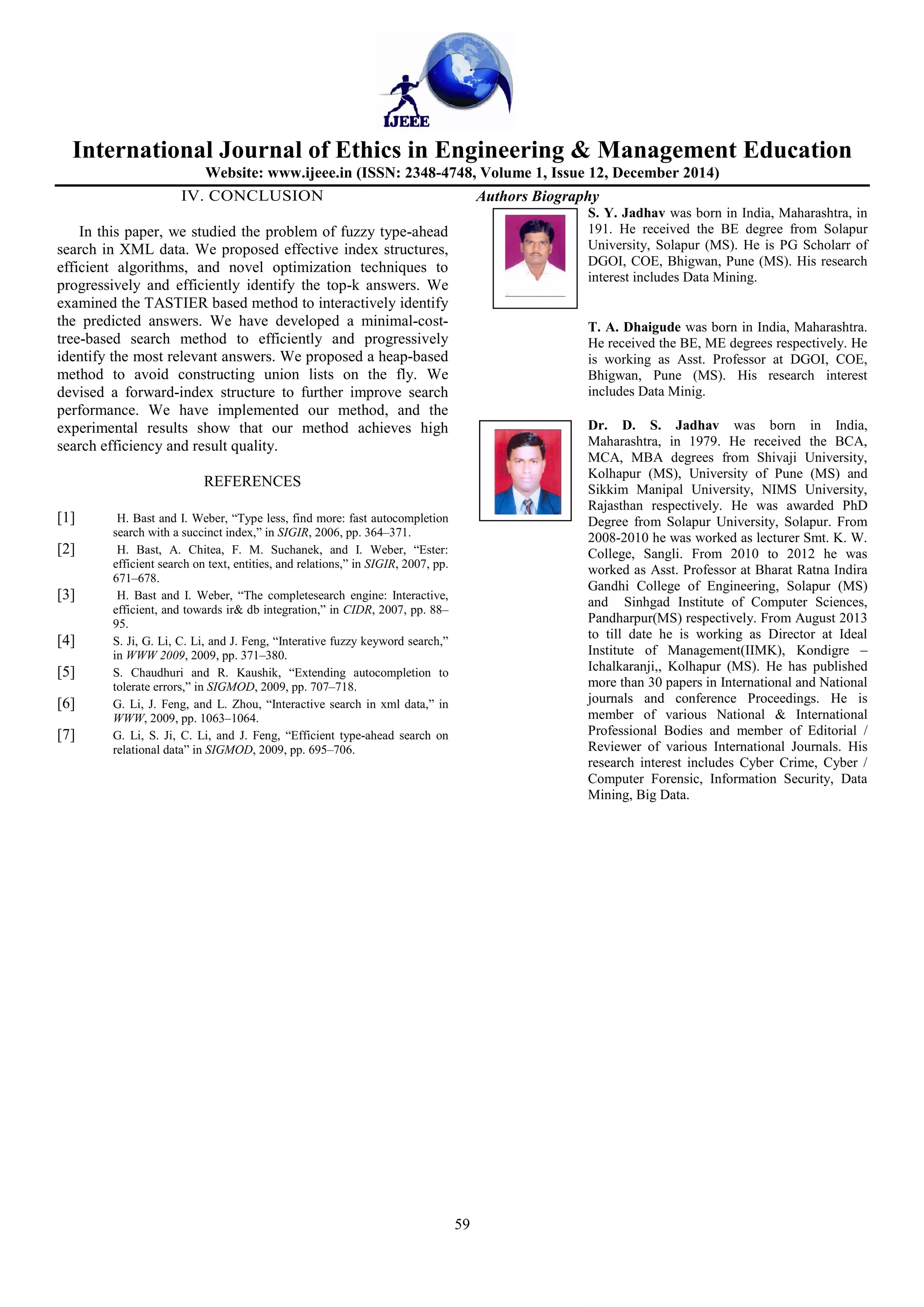 International Journal of Ethics in Engineering & Management Education
Website: www.ijeee.in (ISSN: 2348-4748, Volume 1, Issue 12, December 2014)
59
IV. CONCLUSION
In this paper, we studied the problem of fuzzy type-ahead
search in XML data. We proposed effective index structures,
efficient algorithms, and novel optimization techniques to
progressively and efficiently identify the top-k answers. We
examined the TASTIER based method to interactively identify
the predicted answers. We have developed a minimal-cost-
tree-based search method to efficiently and progressively
identify the most relevant answers. We proposed a heap-based
method to avoid constructing union lists on the fly. We
devised a forward-index structure to further improve search
performance. We have implemented our method, and the
experimental results show that our method achieves high
search efficiency and result quality.
REFERENCES
[1] H. Bast and I. Weber, “Type less, find more: fast autocompletion
search with a succinct index,” in SIGIR, 2006, pp. 364–371.
[2] H. Bast, A. Chitea, F. M. Suchanek, and I. Weber, “Ester:
efficient search on text, entities, and relations,” in SIGIR, 2007, pp.
671–678.
[3] H. Bast and I. Weber, “The completesearch engine: Interactive,
efficient, and towards ir& db integration,” in CIDR, 2007, pp. 88–
95.
[4] S. Ji, G. Li, C. Li, and J. Feng, “Interative fuzzy keyword search,”
in WWW 2009, 2009, pp. 371–380.
[5] S. Chaudhuri and R. Kaushik, “Extending autocompletion to
tolerate errors,” in SIGMOD, 2009, pp. 707–718.
[6] G. Li, J. Feng, and L. Zhou, “Interactive search in xml data,” in
WWW, 2009, pp. 1063–1064.
[7] G. Li, S. Ji, C. Li, and J. Feng, “Efficient type-ahead search on
relational data” in SIGMOD, 2009, pp. 695–706.
Authors Biography
S. Y. Jadhav was born in India, Maharashtra, in
191. He received the BE degree from Solapur
University, Solapur (MS). He is PG Scholarr of
DGOI, COE, Bhigwan, Pune (MS). His research
interest includes Data Mining.
T. A. Dhaigude was born in India, Maharashtra.
He received the BE, ME degrees respectively. He
is working as Asst. Professor at DGOI, COE,
Bhigwan, Pune (MS). His research interest
includes Data Minig.
Dr. D. S. Jadhav was born in India,
Maharashtra, in 1979. He received the BCA,
MCA, MBA degrees from Shivaji University,
Kolhapur (MS), University of Pune (MS) and
Sikkim Manipal University, NIMS University,
Rajasthan respectively. He was awarded PhD
Degree from Solapur University, Solapur. From
2008-2010 he was worked as lecturer Smt. K. W.
College, Sangli. From 2010 to 2012 he was
worked as Asst. Professor at Bharat Ratna Indira
Gandhi College of Engineering, Solapur (MS)
and Sinhgad Institute of Computer Sciences,
Pandharpur(MS) respectively. From August 2013
to till date he is working as Director at Ideal
Institute of Management(IIMK), Kondigre –
Ichalkaranji,, Kolhapur (MS). He has published
more than 30 papers in International and National
journals and conference Proceedings. He is
member of various National & International
Professional Bodies and member of Editorial /
Reviewer of various International Journals. His
research interest includes Cyber Crime, Cyber /
Computer Forensic, Information Security, Data
Mining, Big Data.
 