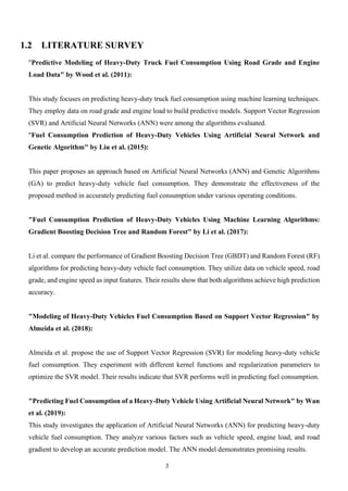 3
1.2 LITERATURE SURVEY
"Predictive Modeling of Heavy-Duty Truck Fuel Consumption Using Road Grade and Engine
Load Data" by Wood et al. (2011):
This study focuses on predicting heavy-duty truck fuel consumption using machine learning techniques.
They employ data on road grade and engine load to build predictive models. Support Vector Regression
(SVR) and Artificial Neural Networks (ANN) were among the algorithms evaluated.
"Fuel Consumption Prediction of Heavy-Duty Vehicles Using Artificial Neural Network and
Genetic Algorithm" by Liu et al. (2015):
This paper proposes an approach based on Artificial Neural Networks (ANN) and Genetic Algorithms
(GA) to predict heavy-duty vehicle fuel consumption. They demonstrate the effectiveness of the
proposed method in accurately predicting fuel consumption under various operating conditions.
"Fuel Consumption Prediction of Heavy-Duty Vehicles Using Machine Learning Algorithms:
Gradient Boosting Decision Tree and Random Forest" by Li et al. (2017):
Li et al. compare the performance of Gradient Boosting Decision Tree (GBDT) and Random Forest (RF)
algorithms for predicting heavy-duty vehicle fuel consumption. They utilize data on vehicle speed, road
grade, and engine speed as input features. Their results show that both algorithms achieve high prediction
accuracy.
"Modeling of Heavy-Duty Vehicles Fuel Consumption Based on Support Vector Regression" by
Almeida et al. (2018):
Almeida et al. propose the use of Support Vector Regression (SVR) for modeling heavy-duty vehicle
fuel consumption. They experiment with different kernel functions and regularization parameters to
optimize the SVR model. Their results indicate that SVR performs well in predicting fuel consumption.
"Predicting Fuel Consumption of a Heavy-Duty Vehicle Using Artificial Neural Network" by Wan
et al. (2019):
This study investigates the application of Artificial Neural Networks (ANN) for predicting heavy-duty
vehicle fuel consumption. They analyze various factors such as vehicle speed, engine load, and road
gradient to develop an accurate prediction model. The ANN model demonstrates promising results.
 
