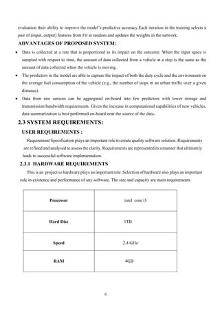 6
evaluation their ability to improve the model’s predictive accuracy.Each iteration in the training selects a
pair of (input, output) features from Ftr at random and updates the weights in the network.
ADVANTAGES OF PROPOSED SYSTEM:
• Data is collected at a rate that is proportional to its impact on the outcome. When the input space is
sampled with respect to time, the amount of data collected from a vehicle at a stop is the same as the
amount of data collected when the vehicle is moving.
• The predictors in the model are able to capture the impact of both the duty cycle and the environment on
the average fuel consumption of the vehicle (e.g., the number of stops in an urban traffic over a given
distance).
• Data from raw sensors can be aggregated on-board into few predictors with lower storage and
transmission bandwidth requirements. Given the increase in computational capabilities of new vehicles,
data summarization is best performed on-board near the source of the data.
2.3 SYSTEM REQUIREMENTS:
USER REQUIREMENTS :
Requirement Specification plays an important role to create quality software solution. Requirements
are refined and analysed to assess the clarity. Requirements are represented in a manner that ultimately
leads to successful software implementation.
2.3.1 HARDWARE REQUIREMENTS
This is an project so hardware plays an important role. Selection of hardware also plays an important
role in existence and performance of any software. The size and capacity are main requirements.
Processor intel core i3
Hard Disc 1TB
Speed 2.4 GHz
RAM 4GB
 