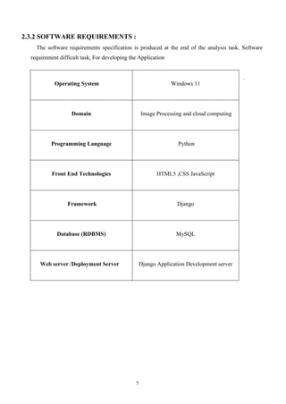 7
2.3.2 SOFTWARE REQUIREMENTS :
The software requirements specification is produced at the end of the analysis task. Software
requirement difficult task, For developing the Application
.
Operating System Windows 11
Domain Image Processing and cloud computing
Programming Language Python
Front End Technologies HTML5 ,CSS JavaScript
Framework Django
Database (RDBMS) MySQL
Web server /Deployment Server Django Application Development server
 