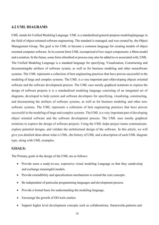 10
4.2 UML DIAGRAMS
UML stands for Unified Modeling Language. UML is a standardized general-purpose modelinglanguage in
the field of object-oriented software engineering. The standard is managed, and was created by, the Object
Management Group. The goal is for UML to become a common language for creating models of object
oriented computer software. In its current form UML iscomprised of two major components: a Meta-model
and a notation. In the future, some form ofmethod or process may also be added to or associated with, UML.
The Unified Modeling Language is a standard language for specifying, Visualization, Constructing and
documentingthe artifacts of software system, as well as for business modeling and other nonsoftware
systems. The UML represents a collection of best engineering practices that have proven successful in the
modeling of large and complex systems. The UML is a very important part ofdeveloping objects oriented
software and the software development process. The UML uses mostly graphical notations to express the
design of software projects it is a standardized modeling language consisting of an integrated set of
diagrams, developed to help system and software developers for specifying, visualizing, constructing,
and documenting the artifacts of software systems, as well as for business modeling and other non-
software systems. The UML represents a collection of best engineering practices that have proven
successful in the modeling of large and complex systems. The UML is a very important part of developing
object oriented software and the software development process. The UML uses mostly graphical
notations to express the design of software projects. Using the UML helps project teams communicate,
explore potential designs, and validate the architectural design of the software. In this article, we will
give you detailed ideas about what is UML, the history of UML and a description of each UML diagram
type, along with UML examples.
GOALS:
The Primary goals in the design of the UML are as follows:
• Provide users a ready-to-use, expressive visual modeling Language so that they candevelop
and exchange meaningful models.
• Provide extendibility and specialization mechanisms to extend the core concepts.
• Be independent of particular programming languages and development process.
• Provide a formal basis for understanding the modeling language.
• Encourage the growth of OO tools market.
• Support higher level development concepts such as collaborations, frameworks,patterns and
 