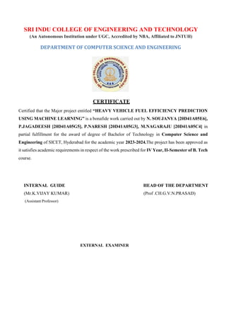 SRI INDU COLLEGE OF ENGINEERING AND TECHNOLOGY
(An Autonomous Institution under UGC, Accredited by NBA, Affiliated to JNTUH)
DEPARTMENT OF COMPUTER SCIENCE AND ENGINEERING
CERTIFICATE
Certified that the Major project entitled “HEAVY VEHICLE FUEL EFFICIENCY PREDICTION
USING MACHINE LEARNING” is a bonafide work carried out by N. SOUJANYA [20D41A05E6],
P.JAGADEESH [20D41A05G5], P.NARESH [20D41A05G3], M.NAGARAJU [20D41A05C4] in
partial fulfillment for the award of degree of Bachelor of Technology in Computer Science and
Engineering of SICET, Hyderabad for the academic year 2023-2024.The project has been approved as
it satisfies academic requirements in respect of the work prescribed for IV Year, II-Semester of B. Tech
course.
INTERNAL GUIDE HEAD OF THE DEPARTMENT
(Mr.K.VIJAY KUMAR) (Prof .CH.G.V.N.PRASAD)
(Assistant Professor)
EXTERNAL EXAMINER
 