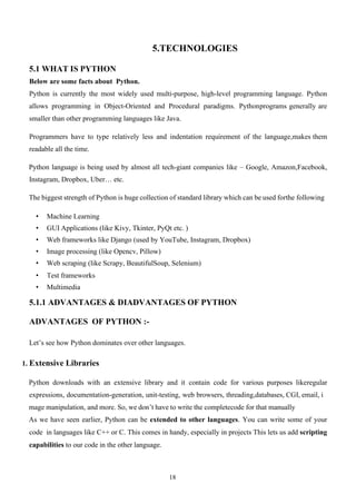 18
5.TECHNOLOGIES
5.1 WHAT IS PYTHON
Below are some facts about Python.
Python is currently the most widely used multi-purpose, high-level programming language. Python
allows programming in Object-Oriented and Procedural paradigms. Pythonprograms generally are
smaller than other programming languages like Java.
Programmers have to type relatively less and indentation requirement of the language,makes them
readable all the time.
Python language is being used by almost all tech-giant companies like – Google, Amazon,Facebook,
Instagram, Dropbox, Uber… etc.
The biggest strength of Python is huge collection of standard library which can be used forthe following
• Machine Learning
• GUI Applications (like Kivy, Tkinter, PyQt etc. )
• Web frameworks like Django (used by YouTube, Instagram, Dropbox)
• Image processing (like Opencv, Pillow)
• Web scraping (like Scrapy, BeautifulSoup, Selenium)
• Test frameworks
• Multimedia
5.1.1 ADVANTAGES & DIADVANTAGES OF PYTHON
ADVANTAGES OF PYTHON :-
Let’s see how Python dominates over other languages.
1. Extensive Libraries
Python downloads with an extensive library and it contain code for various purposes likeregular
expressions, documentation-generation, unit-testing, web browsers, threading,databases, CGI, email, i
mage manipulation, and more. So, we don’t have to write the completecode for that manually
As we have seen earlier, Python can be extended to other languages. You can write some of your
code in languages like C++ or C. This comes in handy, especially in projects This lets us add scripting
capabilities to our code in the other language.
 