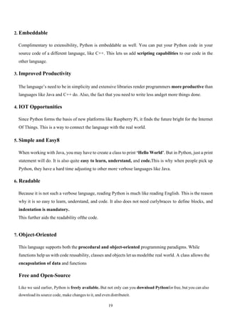 19
2. Embeddable
Complimentary to extensibility, Python is embeddable as well. You can put your Python code in your
source code of a different language, like C++. This lets us add scripting capabilities to our code in the
other language.
3. Improved Productivity
The language’s need to be in simplicity and extensive libraries render programmers more productive than
languages like Java and C++ do. Also, the fact that you need to write less andget more things done.
4. IOT Opportunities
Since Python forms the basis of new platforms like Raspberry Pi, it finds the future bright for the Internet
Of Things. This is a way to connect the language with the real world.
5. Simple and Easy8
When working with Java, you may have to create a class to print ‘Hello World’. But in Python, just a print
statement will do. It is also quite easy to learn, understand, and code.This is why when people pick up
Python, they have a hard time adjusting to other more verbose languages like Java.
6. Readable
Because it is not such a verbose language, reading Python is much like reading English. This is the reason
why it is so easy to learn, understand, and code. It also does not need curlybraces to define blocks, and
indentation is mandatory.
This further aids the readability ofthe code.
7. Object-Oriented
This language supports both the procedural and object-oriented programming paradigms. While
functions help us with code reusability, classes and objects let us modelthe real world. A class allows the
encapsulation of data and functions
Free and Open-Source
Like we said earlier, Python is freely available. But not only can you download Pythonfor free, but you can also
download its source code, make changes to it, and even distributeit.
 